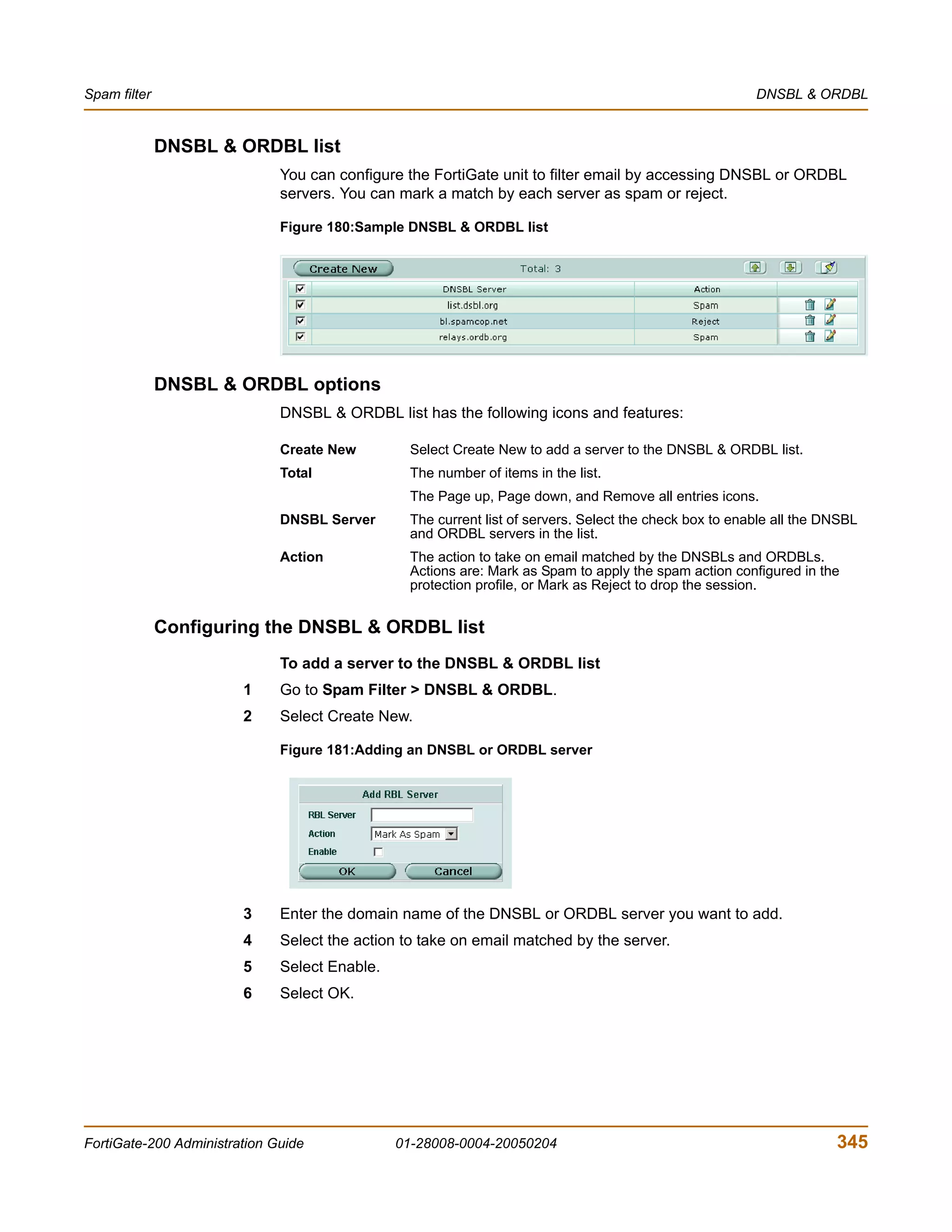 Spam filter                                                                                              DNSBL & ORDBL


              DNSBL & ORDBL list
                              You can configure the FortiGate unit to filter email by accessing DNSBL or ORDBL
                              servers. You can mark a match by each server as spam or reject.

                              Figure 180:Sample DNSBL & ORDBL list




              DNSBL & ORDBL options
                              DNSBL & ORDBL list has the following icons and features:

                              Create New         Select Create New to add a server to the DNSBL & ORDBL list.
                              Total              The number of items in the list.
                                                 The Page up, Page down, and Remove all entries icons.
                              DNSBL Server       The current list of servers. Select the check box to enable all the DNSBL
                                                 and ORDBL servers in the list.
                              Action             The action to take on email matched by the DNSBLs and ORDBLs.
                                                 Actions are: Mark as Spam to apply the spam action configured in the
                                                 protection profile, or Mark as Reject to drop the session.


              Configuring the DNSBL & ORDBL list
                              To add a server to the DNSBL & ORDBL list
                        1     Go to Spam Filter > DNSBL & ORDBL.
                        2     Select Create New.

                              Figure 181:Adding an DNSBL or ORDBL server




                        3     Enter the domain name of the DNSBL or ORDBL server you want to add.
                        4     Select the action to take on email matched by the server.
                        5     Select Enable.
                        6     Select OK.




FortiGate-200 Administration Guide             01-28008-0004-20050204                                                 345
 