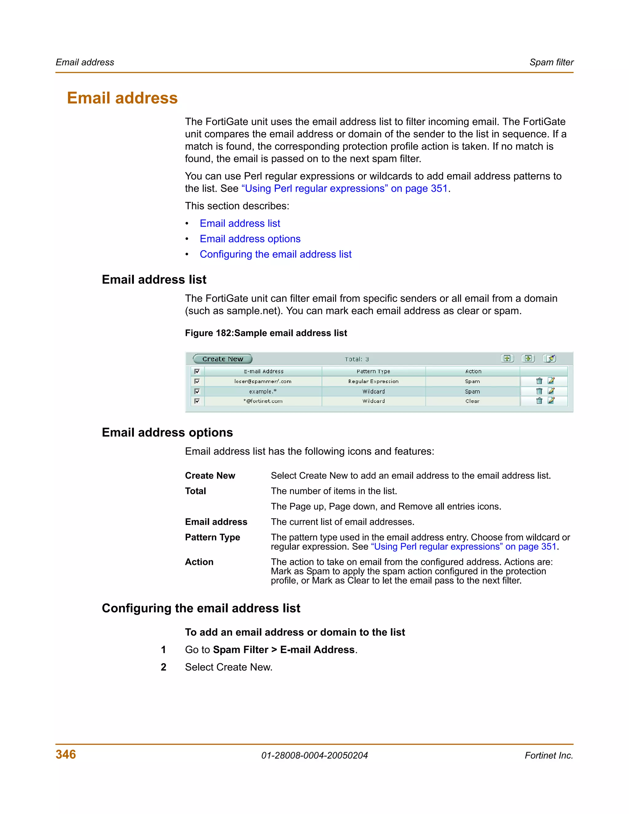Email address                                                                                             Spam filter



  Email address
                        The FortiGate unit uses the email address list to filter incoming email. The FortiGate
                        unit compares the email address or domain of the sender to the list in sequence. If a
                        match is found, the corresponding protection profile action is taken. If no match is
                        found, the email is passed on to the next spam filter.
                        You can use Perl regular expressions or wildcards to add email address patterns to
                        the list. See “Using Perl regular expressions” on page 351.
                        This section describes:
                        •   Email address list
                        •   Email address options
                        •   Configuring the email address list

          Email address list
                        The FortiGate unit can filter email from specific senders or all email from a domain
                        (such as sample.net). You can mark each email address as clear or spam.

                        Figure 182:Sample email address list




          Email address options
                        Email address list has the following icons and features:

                        Create New         Select Create New to add an email address to the email address list.
                        Total              The number of items in the list.
                                           The Page up, Page down, and Remove all entries icons.
                        Email address      The current list of email addresses.
                        Pattern Type       The pattern type used in the email address entry. Choose from wildcard or
                                           regular expression. See “Using Perl regular expressions” on page 351.
                        Action             The action to take on email from the configured address. Actions are:
                                           Mark as Spam to apply the spam action configured in the protection
                                           profile, or Mark as Clear to let the email pass to the next filter.


          Configuring the email address list
                        To add an email address or domain to the list
                    1   Go to Spam Filter > E-mail Address.
                    2   Select Create New.




346                                      01-28008-0004-20050204                                          Fortinet Inc.
 