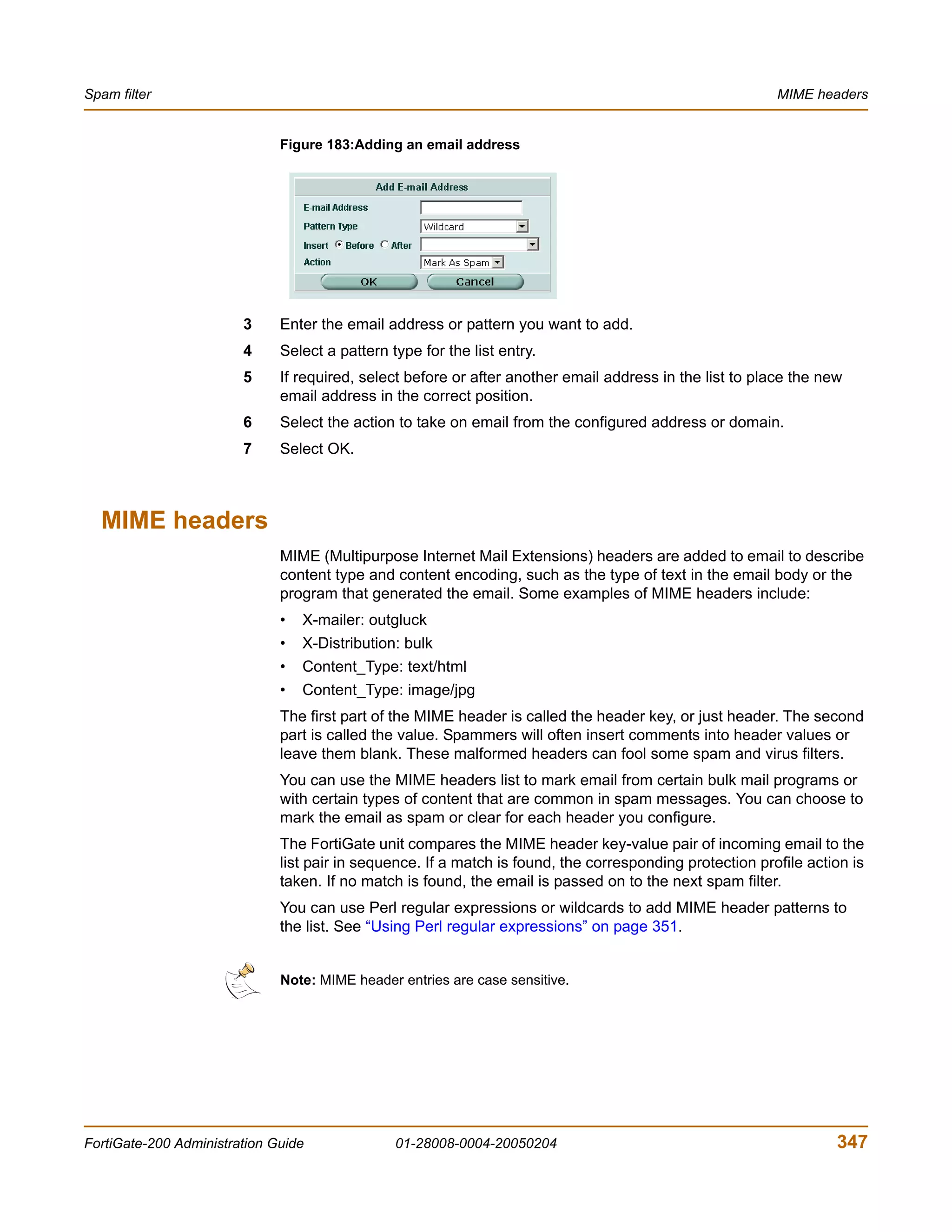 Spam filter                                                                                               MIME headers


                              Figure 183:Adding an email address




                        3     Enter the email address or pattern you want to add.
                        4     Select a pattern type for the list entry.
                        5     If required, select before or after another email address in the list to place the new
                              email address in the correct position.
                        6     Select the action to take on email from the configured address or domain.
                        7     Select OK.



  MIME headers
                              MIME (Multipurpose Internet Mail Extensions) headers are added to email to describe
                              content type and content encoding, such as the type of text in the email body or the
                              program that generated the email. Some examples of MIME headers include:
                              •   X-mailer: outgluck
                              •   X-Distribution: bulk
                              •   Content_Type: text/html
                              •   Content_Type: image/jpg
                              The first part of the MIME header is called the header key, or just header. The second
                              part is called the value. Spammers will often insert comments into header values or
                              leave them blank. These malformed headers can fool some spam and virus filters.
                              You can use the MIME headers list to mark email from certain bulk mail programs or
                              with certain types of content that are common in spam messages. You can choose to
                              mark the email as spam or clear for each header you configure.
                              The FortiGate unit compares the MIME header key-value pair of incoming email to the
                              list pair in sequence. If a match is found, the corresponding protection profile action is
                              taken. If no match is found, the email is passed on to the next spam filter.
                              You can use Perl regular expressions or wildcards to add MIME header patterns to
                              the list. See “Using Perl regular expressions” on page 351.


                              Note: MIME header entries are case sensitive.




FortiGate-200 Administration Guide              01-28008-0004-20050204                                             347
 