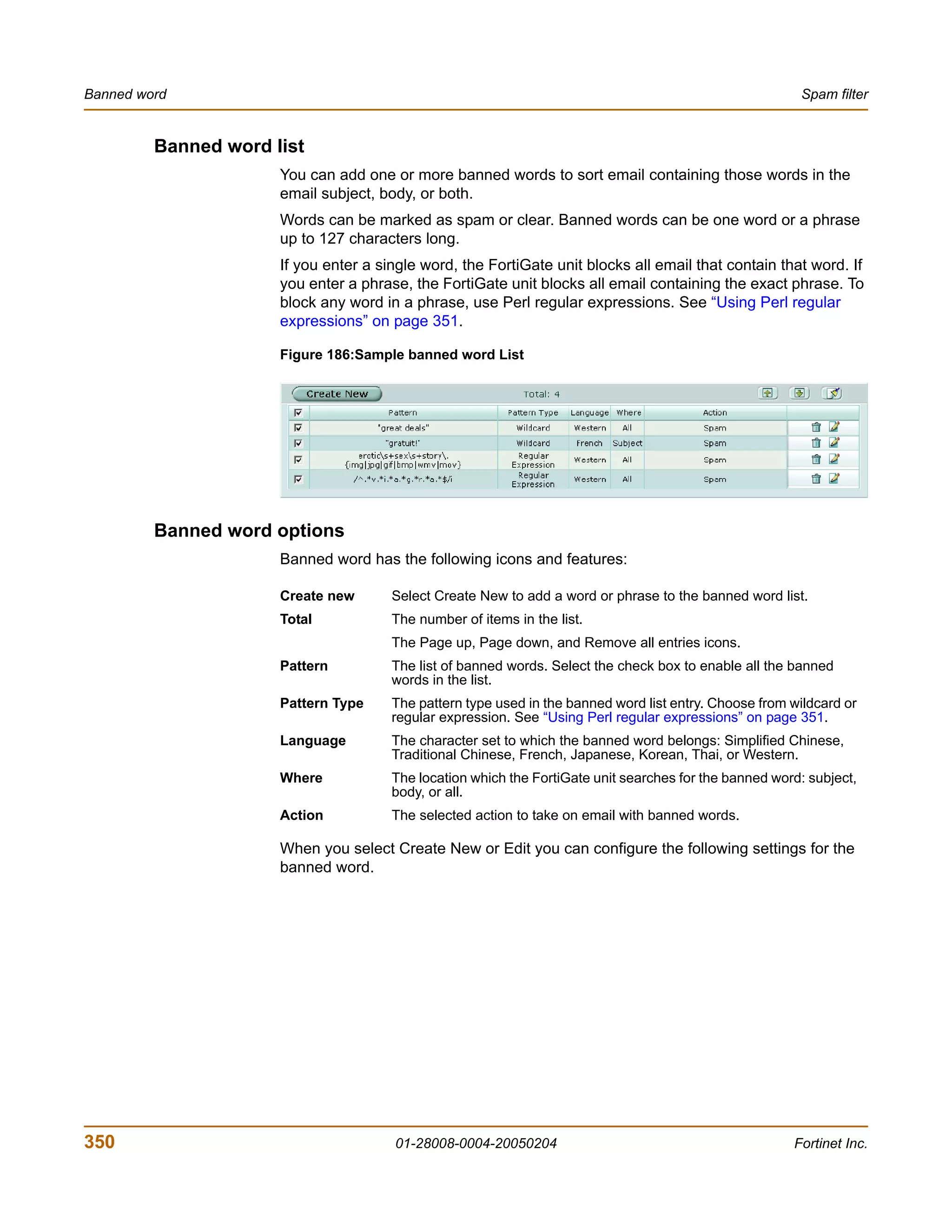 Banned word                                                                                              Spam filter


         Banned word list
                      You can add one or more banned words to sort email containing those words in the
                      email subject, body, or both.
                      Words can be marked as spam or clear. Banned words can be one word or a phrase
                      up to 127 characters long.
                      If you enter a single word, the FortiGate unit blocks all email that contain that word. If
                      you enter a phrase, the FortiGate unit blocks all email containing the exact phrase. To
                      block any word in a phrase, use Perl regular expressions. See “Using Perl regular
                      expressions” on page 351.

                      Figure 186:Sample banned word List




         Banned word options
                      Banned word has the following icons and features:

                      Create new       Select Create New to add a word or phrase to the banned word list.
                      Total            The number of items in the list.
                                       The Page up, Page down, and Remove all entries icons.
                      Pattern          The list of banned words. Select the check box to enable all the banned
                                       words in the list.
                      Pattern Type     The pattern type used in the banned word list entry. Choose from wildcard or
                                       regular expression. See “Using Perl regular expressions” on page 351.
                      Language         The character set to which the banned word belongs: Simplified Chinese,
                                       Traditional Chinese, French, Japanese, Korean, Thai, or Western.
                      Where            The location which the FortiGate unit searches for the banned word: subject,
                                       body, or all.
                      Action           The selected action to take on email with banned words.

                      When you select Create New or Edit you can configure the following settings for the
                      banned word.




350                                    01-28008-0004-20050204                                           Fortinet Inc.
 
