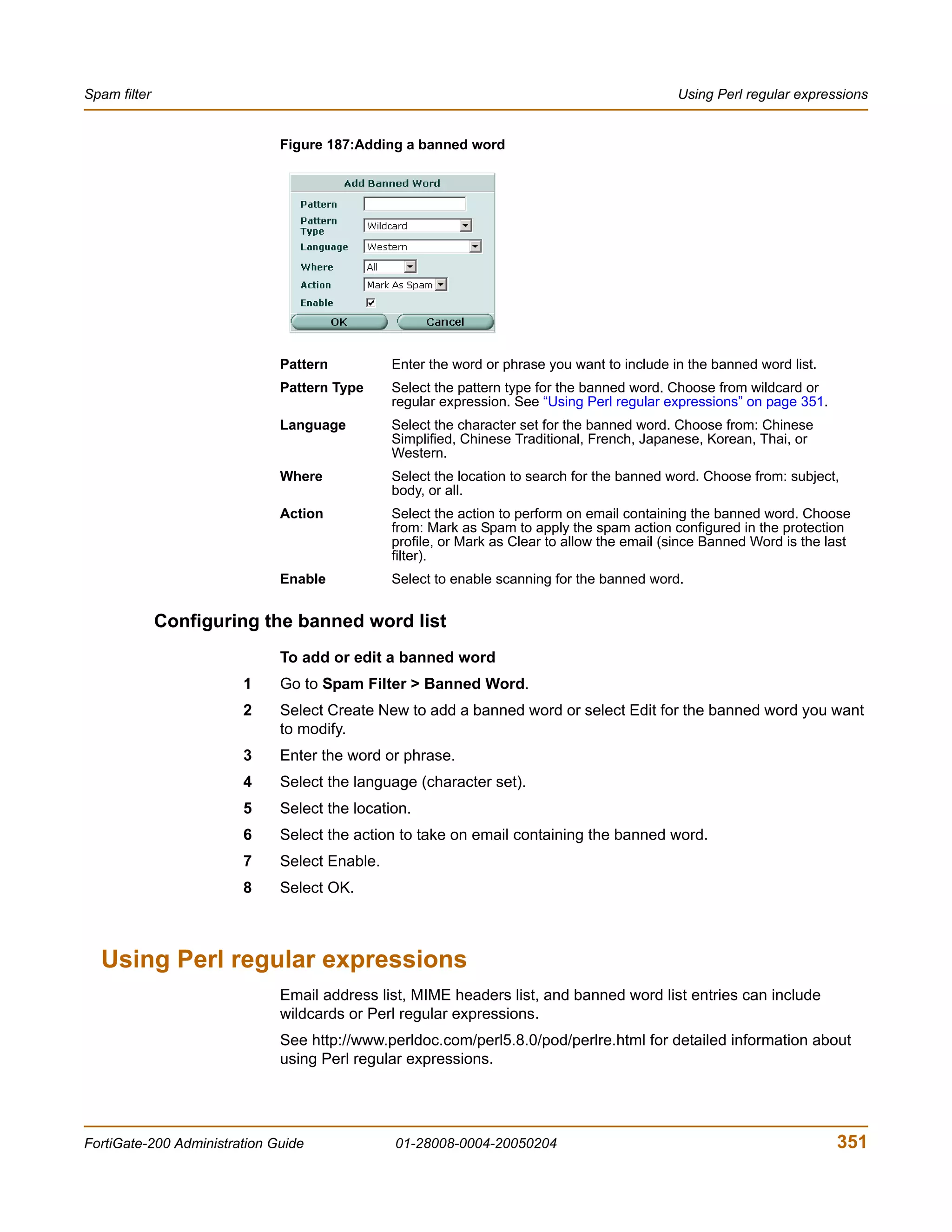 Spam filter                                                                                  Using Perl regular expressions


                              Figure 187:Adding a banned word




                              Pattern          Enter the word or phrase you want to include in the banned word list.
                              Pattern Type     Select the pattern type for the banned word. Choose from wildcard or
                                               regular expression. See “Using Perl regular expressions” on page 351.
                              Language         Select the character set for the banned word. Choose from: Chinese
                                               Simplified, Chinese Traditional, French, Japanese, Korean, Thai, or
                                               Western.
                              Where            Select the location to search for the banned word. Choose from: subject,
                                               body, or all.
                              Action           Select the action to perform on email containing the banned word. Choose
                                               from: Mark as Spam to apply the spam action configured in the protection
                                               profile, or Mark as Clear to allow the email (since Banned Word is the last
                                               filter).
                              Enable           Select to enable scanning for the banned word.


              Configuring the banned word list
                              To add or edit a banned word
                        1     Go to Spam Filter > Banned Word.
                        2     Select Create New to add a banned word or select Edit for the banned word you want
                              to modify.
                        3     Enter the word or phrase.
                        4     Select the language (character set).
                        5     Select the location.
                        6     Select the action to take on email containing the banned word.
                        7     Select Enable.
                        8     Select OK.



  Using Perl regular expressions
                              Email address list, MIME headers list, and banned word list entries can include
                              wildcards or Perl regular expressions.
                              See http://www.perldoc.com/perl5.8.0/pod/perlre.html for detailed information about
                              using Perl regular expressions.




FortiGate-200 Administration Guide             01-28008-0004-20050204                                                  351
 