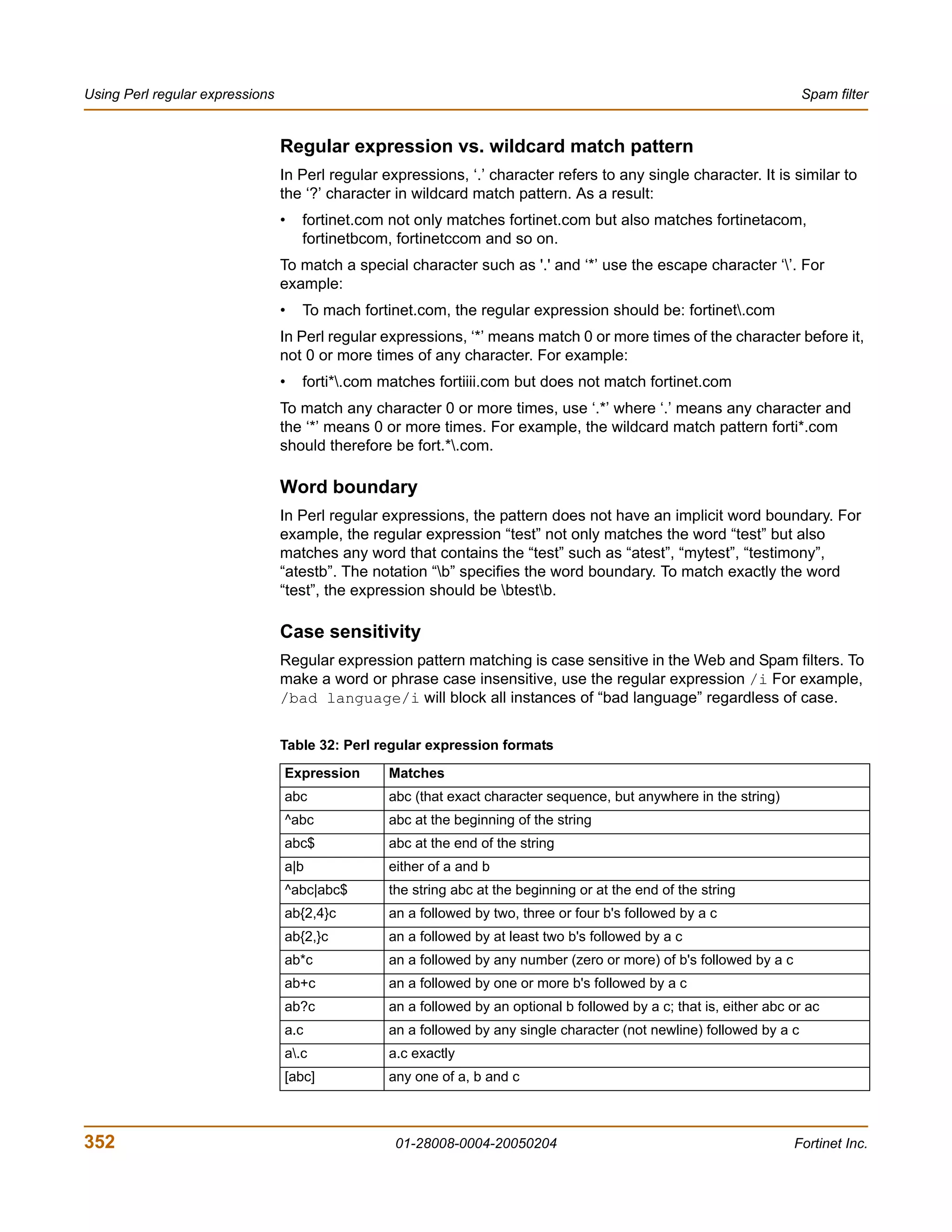 Using Perl regular expressions                                                                                          Spam filter


                                 Regular expression vs. wildcard match pattern
                                 In Perl regular expressions, ‘.’ character refers to any single character. It is similar to
                                 the ‘?’ character in wildcard match pattern. As a result:
                                 •   fortinet.com not only matches fortinet.com but also matches fortinetacom,
                                     fortinetbcom, fortinetccom and so on.
                                 To match a special character such as '.' and ‘*’ use the escape character ‘’. For
                                 example:
                                 •   To mach fortinet.com, the regular expression should be: fortinet.com
                                 In Perl regular expressions, ‘*’ means match 0 or more times of the character before it,
                                 not 0 or more times of any character. For example:
                                 •   forti*.com matches fortiiii.com but does not match fortinet.com
                                 To match any character 0 or more times, use ‘.*’ where ‘.’ means any character and
                                 the ‘*’ means 0 or more times. For example, the wildcard match pattern forti*.com
                                 should therefore be fort.*.com.

                                 Word boundary
                                 In Perl regular expressions, the pattern does not have an implicit word boundary. For
                                 example, the regular expression “test” not only matches the word “test” but also
                                 matches any word that contains the “test” such as “atest”, “mytest”, “testimony”,
                                 “atestb”. The notation “b” specifies the word boundary. To match exactly the word
                                 “test”, the expression should be btestb.

                                 Case sensitivity
                                 Regular expression pattern matching is case sensitive in the Web and Spam filters. To
                                 make a word or phrase case insensitive, use the regular expression /i For example,
                                 /bad language/i will block all instances of “bad language” regardless of case.


                                 Table 32: Perl regular expression formats

                                 Expression       Matches
                                 abc              abc (that exact character sequence, but anywhere in the string)
                                 ^abc             abc at the beginning of the string
                                 abc$             abc at the end of the string
                                 a|b              either of a and b
                                 ^abc|abc$        the string abc at the beginning or at the end of the string
                                 ab{2,4}c         an a followed by two, three or four b's followed by a c
                                 ab{2,}c          an a followed by at least two b's followed by a c
                                 ab*c             an a followed by any number (zero or more) of b's followed by a c
                                 ab+c             an a followed by one or more b's followed by a c
                                 ab?c             an a followed by an optional b followed by a c; that is, either abc or ac
                                 a.c              an a followed by any single character (not newline) followed by a c
                                 a.c             a.c exactly
                                 [abc]            any one of a, b and c



352                                                01-28008-0004-20050204                                             Fortinet Inc.
 