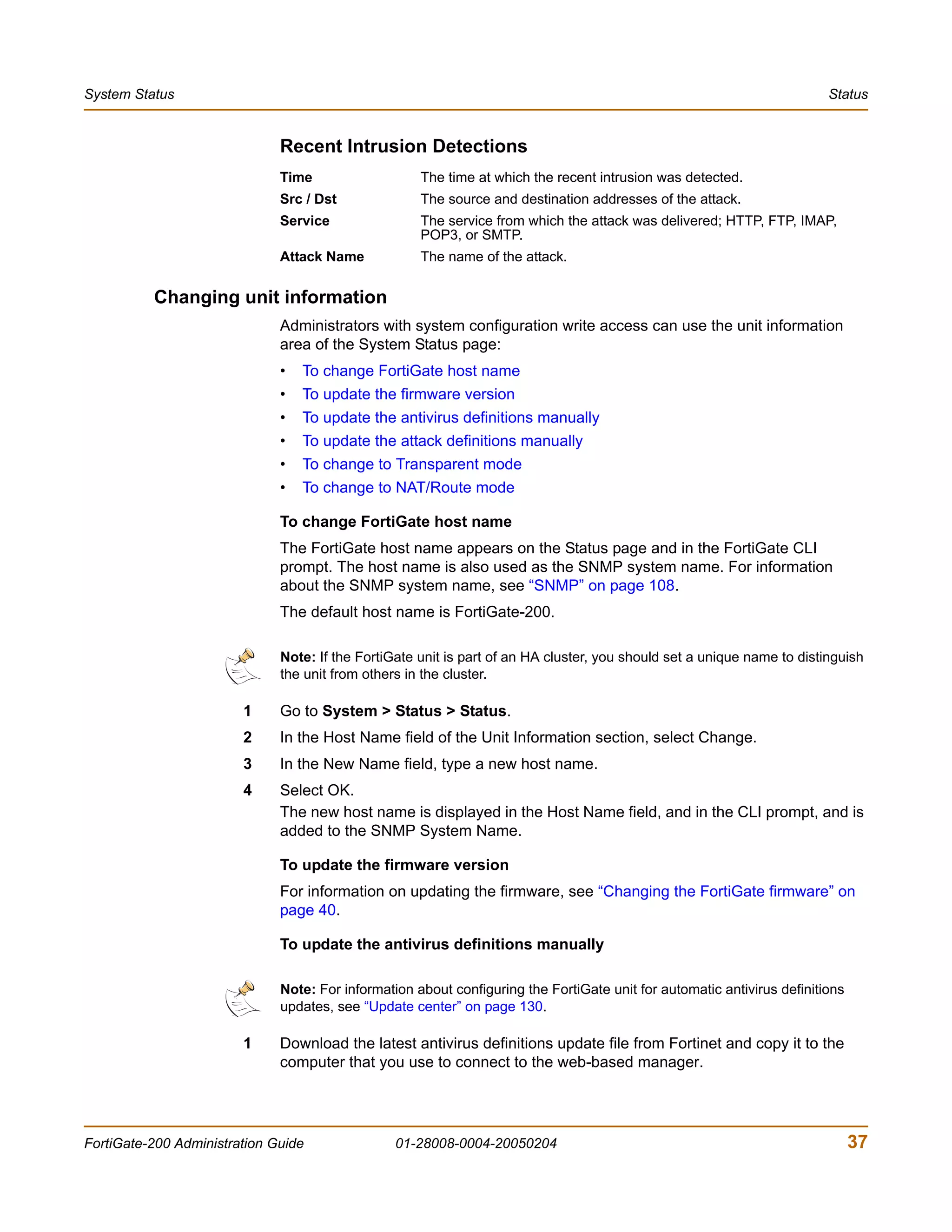 System Status                                                                                                            Status


                              Recent Intrusion Detections
                              Time                   The time at which the recent intrusion was detected.
                              Src / Dst              The source and destination addresses of the attack.
                              Service                The service from which the attack was delivered; HTTP, FTP, IMAP,
                                                     POP3, or SMTP.
                              Attack Name            The name of the attack.


          Changing unit information
                              Administrators with system configuration write access can use the unit information
                              area of the System Status page:
                              •   To change FortiGate host name
                              •   To update the firmware version
                              •   To update the antivirus definitions manually
                              •   To update the attack definitions manually
                              •   To change to Transparent mode
                              •   To change to NAT/Route mode

                              To change FortiGate host name
                              The FortiGate host name appears on the Status page and in the FortiGate CLI
                              prompt. The host name is also used as the SNMP system name. For information
                              about the SNMP system name, see “SNMP” on page 108.
                              The default host name is FortiGate-200.

                              Note: If the FortiGate unit is part of an HA cluster, you should set a unique name to distinguish
                              the unit from others in the cluster.

                        1     Go to System > Status > Status.
                        2     In the Host Name field of the Unit Information section, select Change.
                        3     In the New Name field, type a new host name.
                        4     Select OK.
                              The new host name is displayed in the Host Name field, and in the CLI prompt, and is
                              added to the SNMP System Name.

                              To update the firmware version
                              For information on updating the firmware, see “Changing the FortiGate firmware” on
                              page 40.

                              To update the antivirus definitions manually

                              Note: For information about configuring the FortiGate unit for automatic antivirus definitions
                              updates, see “Update center” on page 130.

                        1     Download the latest antivirus definitions update file from Fortinet and copy it to the
                              computer that you use to connect to the web-based manager.




FortiGate-200 Administration Guide               01-28008-0004-20050204                                                        37
 