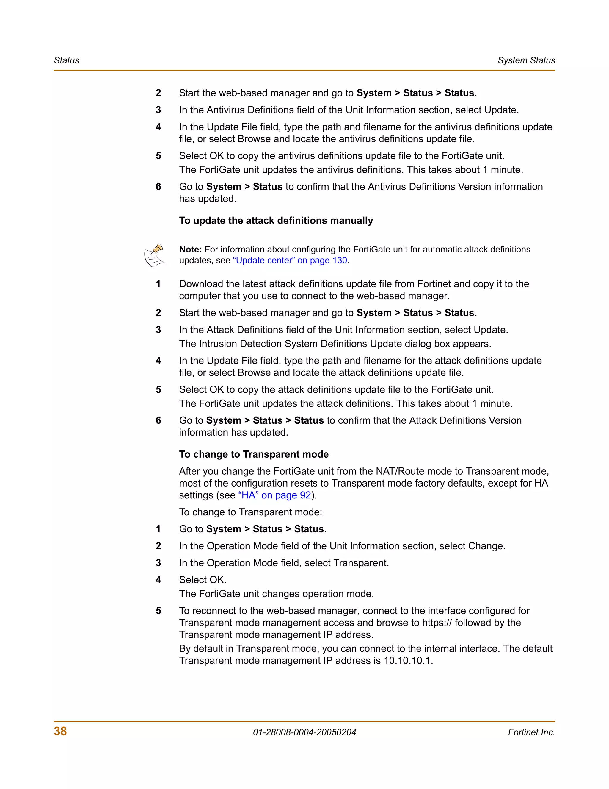 Status                                                                                         System Status


         2   Start the web-based manager and go to System > Status > Status.
         3   In the Antivirus Definitions field of the Unit Information section, select Update.
         4   In the Update File field, type the path and filename for the antivirus definitions update
             file, or select Browse and locate the antivirus definitions update file.
         5   Select OK to copy the antivirus definitions update file to the FortiGate unit.
             The FortiGate unit updates the antivirus definitions. This takes about 1 minute.
         6   Go to System > Status to confirm that the Antivirus Definitions Version information
             has updated.

             To update the attack definitions manually

             Note: For information about configuring the FortiGate unit for automatic attack definitions
             updates, see “Update center” on page 130.

         1   Download the latest attack definitions update file from Fortinet and copy it to the
             computer that you use to connect to the web-based manager.
         2   Start the web-based manager and go to System > Status > Status.
         3   In the Attack Definitions field of the Unit Information section, select Update.
             The Intrusion Detection System Definitions Update dialog box appears.
         4   In the Update File field, type the path and filename for the attack definitions update
             file, or select Browse and locate the attack definitions update file.
         5   Select OK to copy the attack definitions update file to the FortiGate unit.
             The FortiGate unit updates the attack definitions. This takes about 1 minute.
         6   Go to System > Status > Status to confirm that the Attack Definitions Version
             information has updated.

             To change to Transparent mode
             After you change the FortiGate unit from the NAT/Route mode to Transparent mode,
             most of the configuration resets to Transparent mode factory defaults, except for HA
             settings (see “HA” on page 92).
             To change to Transparent mode:
         1   Go to System > Status > Status.
         2   In the Operation Mode field of the Unit Information section, select Change.
         3   In the Operation Mode field, select Transparent.
         4   Select OK.
             The FortiGate unit changes operation mode.
         5   To reconnect to the web-based manager, connect to the interface configured for
             Transparent mode management access and browse to https:// followed by the
             Transparent mode management IP address.
             By default in Transparent mode, you can connect to the internal interface. The default
             Transparent mode management IP address is 10.10.10.1.




38                              01-28008-0004-20050204                                            Fortinet Inc.
 