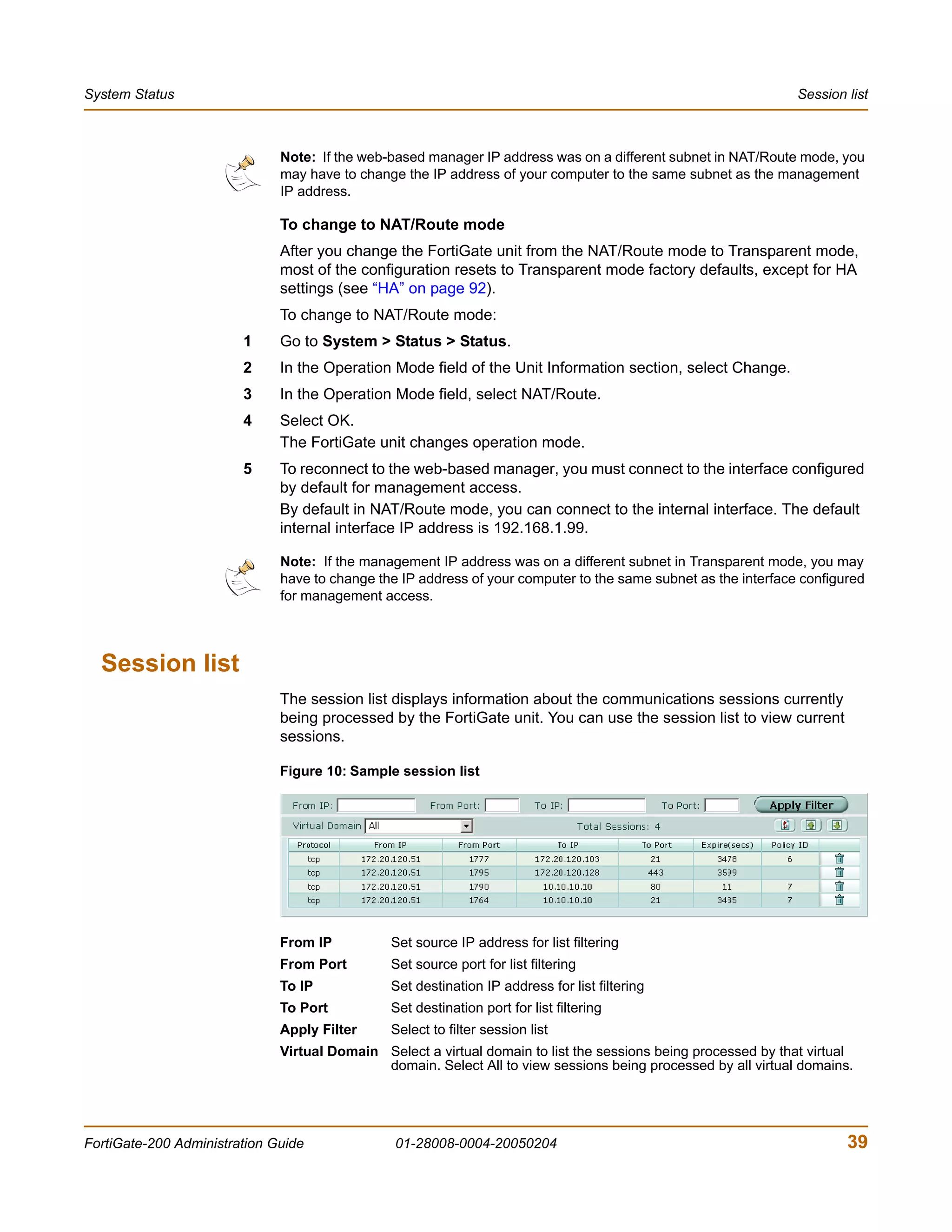 System Status                                                                                                   Session list



                              Note: If the web-based manager IP address was on a different subnet in NAT/Route mode, you
                              may have to change the IP address of your computer to the same subnet as the management
                              IP address.

                              To change to NAT/Route mode
                              After you change the FortiGate unit from the NAT/Route mode to Transparent mode,
                              most of the configuration resets to Transparent mode factory defaults, except for HA
                              settings (see “HA” on page 92).
                              To change to NAT/Route mode:
                        1     Go to System > Status > Status.
                        2     In the Operation Mode field of the Unit Information section, select Change.
                        3     In the Operation Mode field, select NAT/Route.
                        4     Select OK.
                              The FortiGate unit changes operation mode.
                        5     To reconnect to the web-based manager, you must connect to the interface configured
                              by default for management access.
                              By default in NAT/Route mode, you can connect to the internal interface. The default
                              internal interface IP address is 192.168.1.99.

                              Note: If the management IP address was on a different subnet in Transparent mode, you may
                              have to change the IP address of your computer to the same subnet as the interface configured
                              for management access.




  Session list
                              The session list displays information about the communications sessions currently
                              being processed by the FortiGate unit. You can use the session list to view current
                              sessions.

                              Figure 10: Sample session list




                              From IP          Set source IP address for list filtering
                              From Port        Set source port for list filtering
                              To IP            Set destination IP address for list filtering
                              To Port          Set destination port for list filtering
                              Apply Filter     Select to filter session list
                              Virtual Domain Select a virtual domain to list the sessions being processed by that virtual
                                             domain. Select All to view sessions being processed by all virtual domains.




FortiGate-200 Administration Guide              01-28008-0004-20050204                                                  39
 
