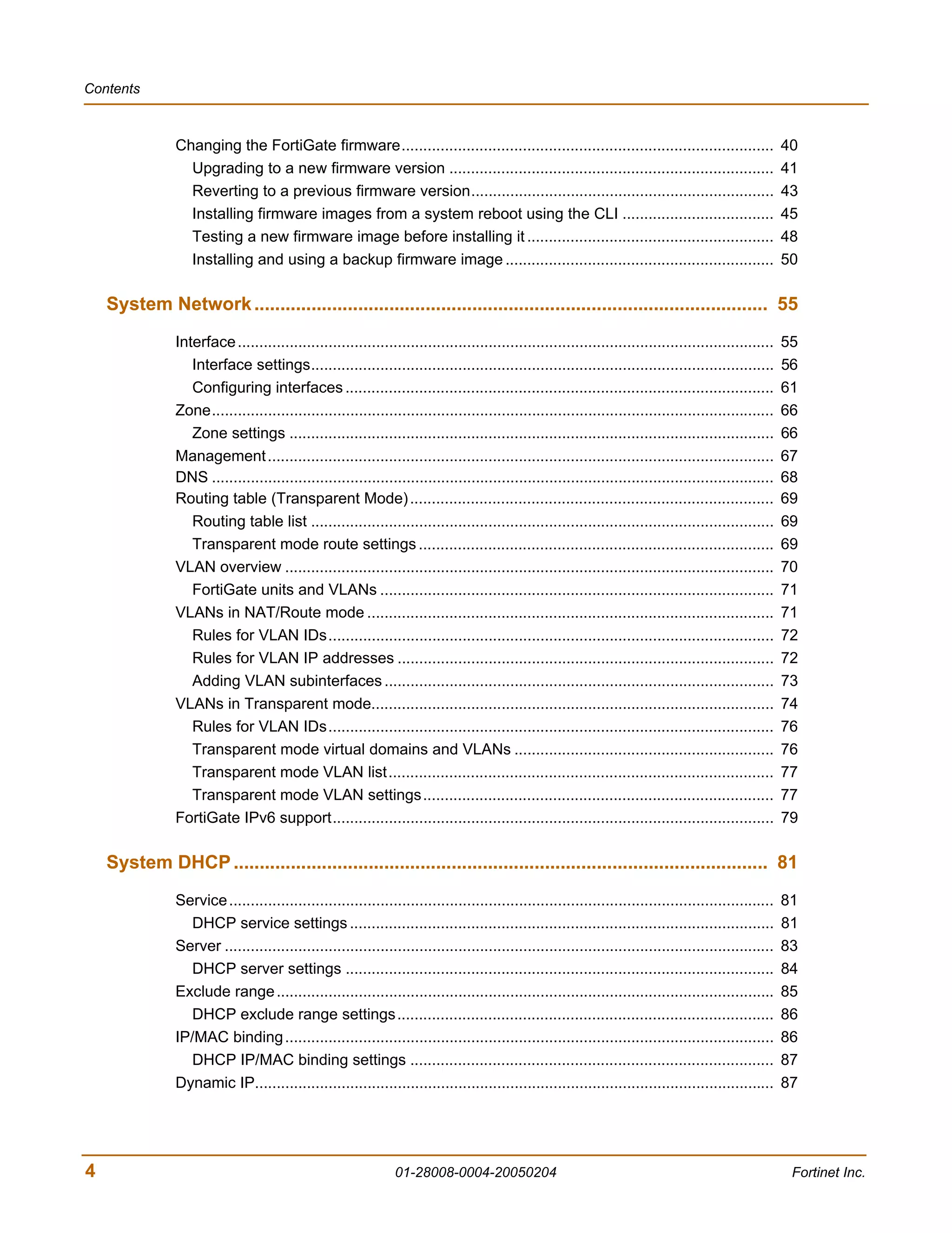 Contents



               Changing the FortiGate firmware......................................................................................                    40
                 Upgrading to a new firmware version ...........................................................................                        41
                 Reverting to a previous firmware version......................................................................                         43
                 Installing firmware images from a system reboot using the CLI ...................................                                      45
                 Testing a new firmware image before installing it .........................................................                            48
                 Installing and using a backup firmware image ..............................................................                            50

    System Network ................................................................................................... 55
               Interface ............................................................................................................................   55
                  Interface settings...........................................................................................................         56
                  Configuring interfaces ...................................................................................................            61
               Zone..................................................................................................................................   66
                  Zone settings ................................................................................................................        66
               Management .....................................................................................................................         67
               DNS ..................................................................................................................................   68
               Routing table (Transparent Mode) ....................................................................................                    69
                  Routing table list ...........................................................................................................        69
                  Transparent mode route settings ..................................................................................                    69
               VLAN overview .................................................................................................................          70
                  FortiGate units and VLANs ...........................................................................................                 71
               VLANs in NAT/Route mode ..............................................................................................                   71
                  Rules for VLAN IDs.......................................................................................................             72
                  Rules for VLAN IP addresses .......................................................................................                   72
                  Adding VLAN subinterfaces ..........................................................................................                  73
               VLANs in Transparent mode.............................................................................................                   74
                  Rules for VLAN IDs.......................................................................................................             76
                  Transparent mode virtual domains and VLANs ............................................................                               76
                  Transparent mode VLAN list.........................................................................................                   77
                  Transparent mode VLAN settings.................................................................................                       77
               FortiGate IPv6 support......................................................................................................             79

    System DHCP ....................................................................................................... 81
               Service ..............................................................................................................................   81
                 DHCP service settings ..................................................................................................               81
               Server ...............................................................................................................................   83
                 DHCP server settings ...................................................................................................               84
               Exclude range ...................................................................................................................        85
                 DHCP exclude range settings.......................................................................................                     86
               IP/MAC binding .................................................................................................................         86
                 DHCP IP/MAC binding settings ....................................................................................                      87
               Dynamic IP........................................................................................................................       87




4                                                               01-28008-0004-20050204                                                                   Fortinet Inc.
 