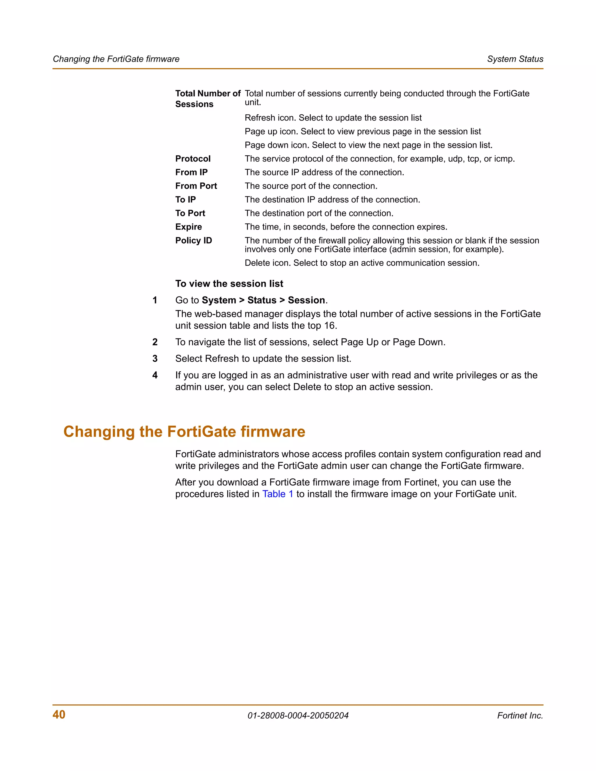 Changing the FortiGate firmware                                                                                System Status


                             Total Number of Total number of sessions currently being conducted through the FortiGate
                             Sessions        unit.
                                              Refresh icon. Select to update the session list
                                              Page up icon. Select to view previous page in the session list
                                              Page down icon. Select to view the next page in the session list.
                             Protocol         The service protocol of the connection, for example, udp, tcp, or icmp.
                             From IP          The source IP address of the connection.
                             From Port        The source port of the connection.
                             To IP            The destination IP address of the connection.
                             To Port          The destination port of the connection.
                             Expire           The time, in seconds, before the connection expires.
                             Policy ID        The number of the firewall policy allowing this session or blank if the session
                                              involves only one FortiGate interface (admin session, for example).
                                              Delete icon. Select to stop an active communication session.

                             To view the session list
                        1    Go to System > Status > Session.
                             The web-based manager displays the total number of active sessions in the FortiGate
                             unit session table and lists the top 16.
                        2    To navigate the list of sessions, select Page Up or Page Down.
                        3    Select Refresh to update the session list.
                        4    If you are logged in as an administrative user with read and write privileges or as the
                             admin user, you can select Delete to stop an active session.



  Changing the FortiGate firmware
                             FortiGate administrators whose access profiles contain system configuration read and
                             write privileges and the FortiGate admin user can change the FortiGate firmware.
                             After you download a FortiGate firmware image from Fortinet, you can use the
                             procedures listed in Table 1 to install the firmware image on your FortiGate unit.




40                                            01-28008-0004-20050204                                              Fortinet Inc.
 