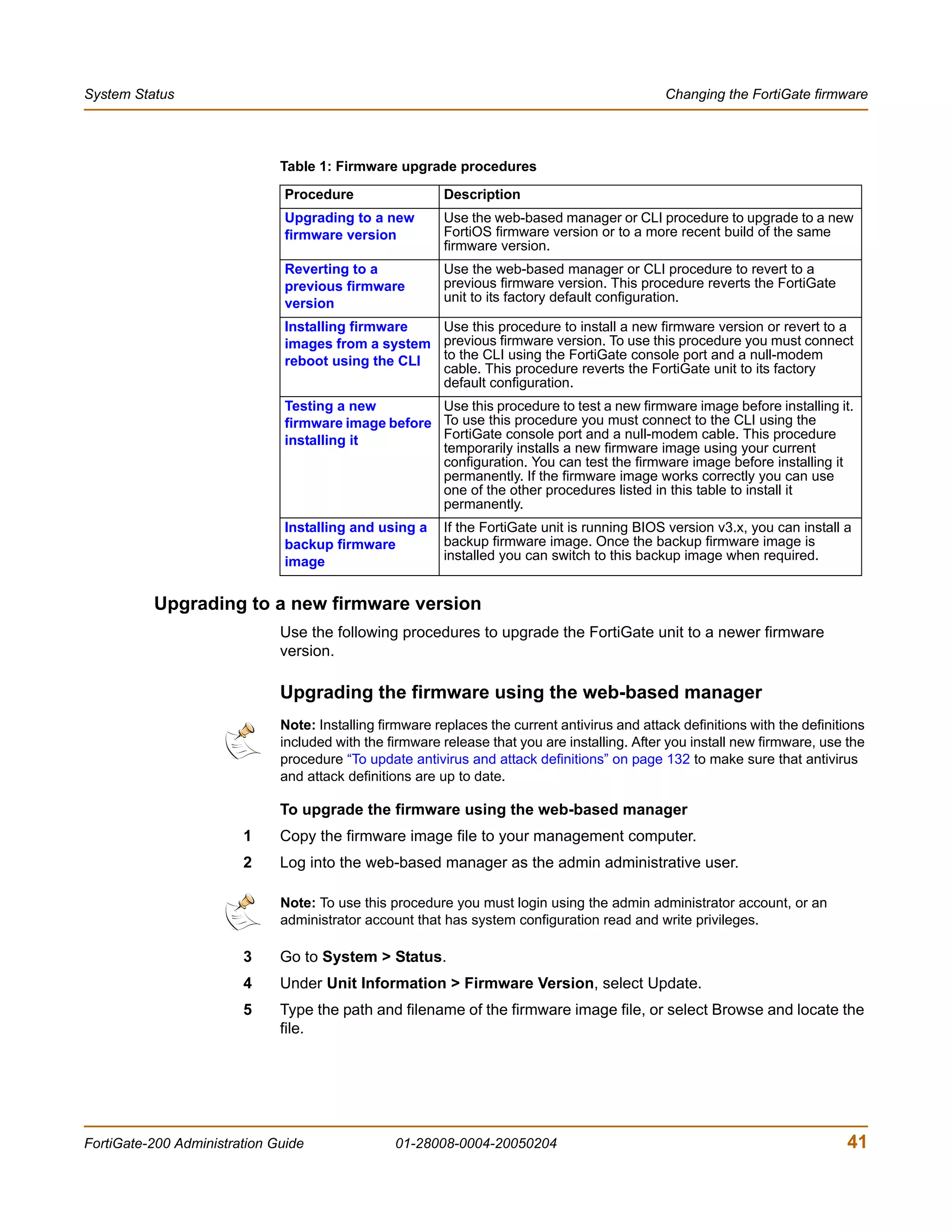 System Status                                                                                  Changing the FortiGate firmware




                              Table 1: Firmware upgrade procedures

                               Procedure                 Description
                               Upgrading to a new        Use the web-based manager or CLI procedure to upgrade to a new
                               firmware version          FortiOS firmware version or to a more recent build of the same
                                                         firmware version.
                               Reverting to a            Use the web-based manager or CLI procedure to revert to a
                               previous firmware         previous firmware version. This procedure reverts the FortiGate
                               version                   unit to its factory default configuration.

                               Installing firmware  Use this procedure to install a new firmware version or revert to a
                               images from a system previous firmware version. To use this procedure you must connect
                               reboot using the CLI to the CLI using the FortiGate console port and a null-modem
                                                    cable. This procedure reverts the FortiGate unit to its factory
                                                    default configuration.
                               Testing a new         Use this procedure to test a new firmware image before installing it.
                               firmware image before To use this procedure you must connect to the CLI using the
                               installing it         FortiGate console port and a null-modem cable. This procedure
                                                     temporarily installs a new firmware image using your current
                                                     configuration. You can test the firmware image before installing it
                                                     permanently. If the firmware image works correctly you can use
                                                     one of the other procedures listed in this table to install it
                                                     permanently.
                               Installing and using a    If the FortiGate unit is running BIOS version v3.x, you can install a
                               backup firmware           backup firmware image. Once the backup firmware image is
                               image                     installed you can switch to this backup image when required.


          Upgrading to a new firmware version
                              Use the following procedures to upgrade the FortiGate unit to a newer firmware
                              version.

                              Upgrading the firmware using the web-based manager
                              Note: Installing firmware replaces the current antivirus and attack definitions with the definitions
                              included with the firmware release that you are installing. After you install new firmware, use the
                              procedure “To update antivirus and attack definitions” on page 132 to make sure that antivirus
                              and attack definitions are up to date.

                              To upgrade the firmware using the web-based manager
                        1     Copy the firmware image file to your management computer.
                        2     Log into the web-based manager as the admin administrative user.

                              Note: To use this procedure you must login using the admin administrator account, or an
                              administrator account that has system configuration read and write privileges.

                        3     Go to System > Status.
                        4     Under Unit Information > Firmware Version, select Update.
                        5     Type the path and filename of the firmware image file, or select Browse and locate the
                              file.




FortiGate-200 Administration Guide               01-28008-0004-20050204                                                        41
 