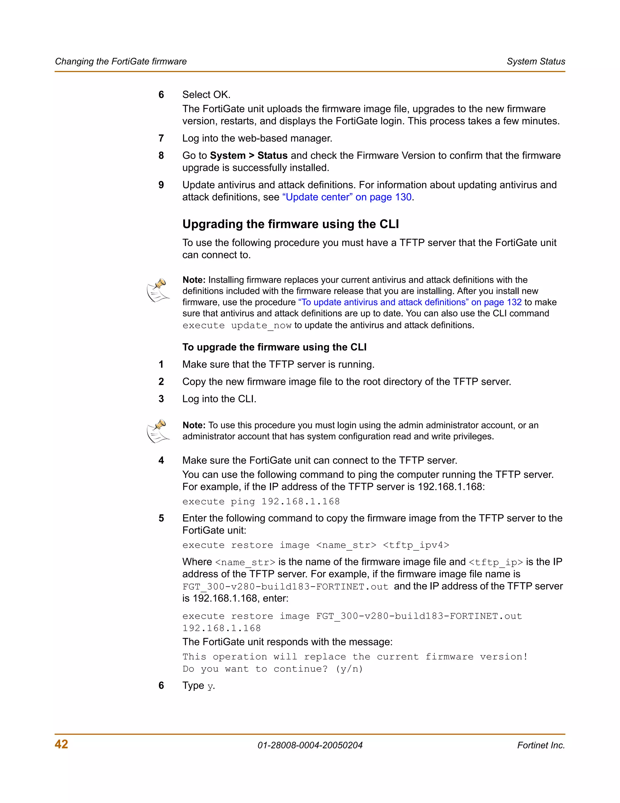 Changing the FortiGate firmware                                                                               System Status


                        6    Select OK.
                             The FortiGate unit uploads the firmware image file, upgrades to the new firmware
                             version, restarts, and displays the FortiGate login. This process takes a few minutes.
                        7    Log into the web-based manager.
                        8    Go to System > Status and check the Firmware Version to confirm that the firmware
                             upgrade is successfully installed.
                        9    Update antivirus and attack definitions. For information about updating antivirus and
                             attack definitions, see “Update center” on page 130.

                             Upgrading the firmware using the CLI
                             To use the following procedure you must have a TFTP server that the FortiGate unit
                             can connect to.

                              Note: Installing firmware replaces your current antivirus and attack definitions with the
                              definitions included with the firmware release that you are installing. After you install new
                              firmware, use the procedure “To update antivirus and attack definitions” on page 132 to make
                              sure that antivirus and attack definitions are up to date. You can also use the CLI command
                              execute update_now to update the antivirus and attack definitions.

                             To upgrade the firmware using the CLI
                        1    Make sure that the TFTP server is running.
                        2    Copy the new firmware image file to the root directory of the TFTP server.
                        3    Log into the CLI.

                              Note: To use this procedure you must login using the admin administrator account, or an
                              administrator account that has system configuration read and write privileges.

                        4    Make sure the FortiGate unit can connect to the TFTP server.
                             You can use the following command to ping the computer running the TFTP server.
                             For example, if the IP address of the TFTP server is 192.168.1.168:
                             execute ping 192.168.1.168
                        5    Enter the following command to copy the firmware image from the TFTP server to the
                             FortiGate unit:
                             execute restore image <name_str> <tftp_ipv4>
                             Where <name_str> is the name of the firmware image file and <tftp_ip> is the IP
                             address of the TFTP server. For example, if the firmware image file name is
                             FGT_300-v280-build183-FORTINET.out and the IP address of the TFTP server
                             is 192.168.1.168, enter:
                             execute restore image FGT_300-v280-build183-FORTINET.out
                             192.168.1.168
                             The FortiGate unit responds with the message:
                             This operation will replace the current firmware version!
                             Do you want to continue? (y/n)
                        6    Type y.




42                                               01-28008-0004-20050204                                          Fortinet Inc.
 