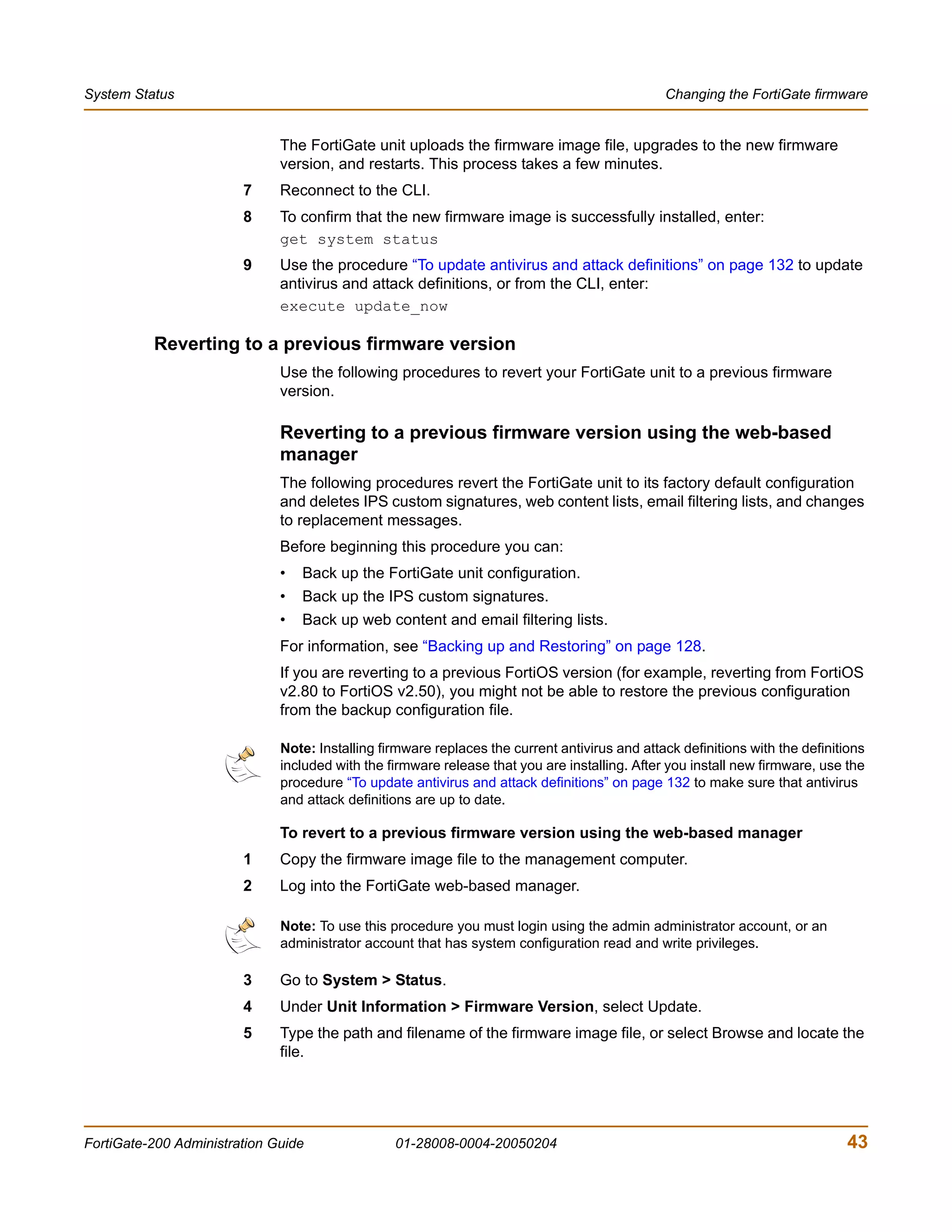 System Status                                                                                  Changing the FortiGate firmware


                              The FortiGate unit uploads the firmware image file, upgrades to the new firmware
                              version, and restarts. This process takes a few minutes.
                        7     Reconnect to the CLI.
                        8     To confirm that the new firmware image is successfully installed, enter:
                              get system status
                        9     Use the procedure “To update antivirus and attack definitions” on page 132 to update
                              antivirus and attack definitions, or from the CLI, enter:
                              execute update_now

          Reverting to a previous firmware version
                              Use the following procedures to revert your FortiGate unit to a previous firmware
                              version.

                              Reverting to a previous firmware version using the web-based
                              manager
                              The following procedures revert the FortiGate unit to its factory default configuration
                              and deletes IPS custom signatures, web content lists, email filtering lists, and changes
                              to replacement messages.
                              Before beginning this procedure you can:
                              •   Back up the FortiGate unit configuration.
                              •   Back up the IPS custom signatures.
                              •   Back up web content and email filtering lists.
                              For information, see “Backing up and Restoring” on page 128.
                              If you are reverting to a previous FortiOS version (for example, reverting from FortiOS
                              v2.80 to FortiOS v2.50), you might not be able to restore the previous configuration
                              from the backup configuration file.

                              Note: Installing firmware replaces the current antivirus and attack definitions with the definitions
                              included with the firmware release that you are installing. After you install new firmware, use the
                              procedure “To update antivirus and attack definitions” on page 132 to make sure that antivirus
                              and attack definitions are up to date.

                              To revert to a previous firmware version using the web-based manager
                        1     Copy the firmware image file to the management computer.
                        2     Log into the FortiGate web-based manager.

                              Note: To use this procedure you must login using the admin administrator account, or an
                              administrator account that has system configuration read and write privileges.

                        3     Go to System > Status.
                        4     Under Unit Information > Firmware Version, select Update.
                        5     Type the path and filename of the firmware image file, or select Browse and locate the
                              file.




FortiGate-200 Administration Guide               01-28008-0004-20050204                                                        43
 