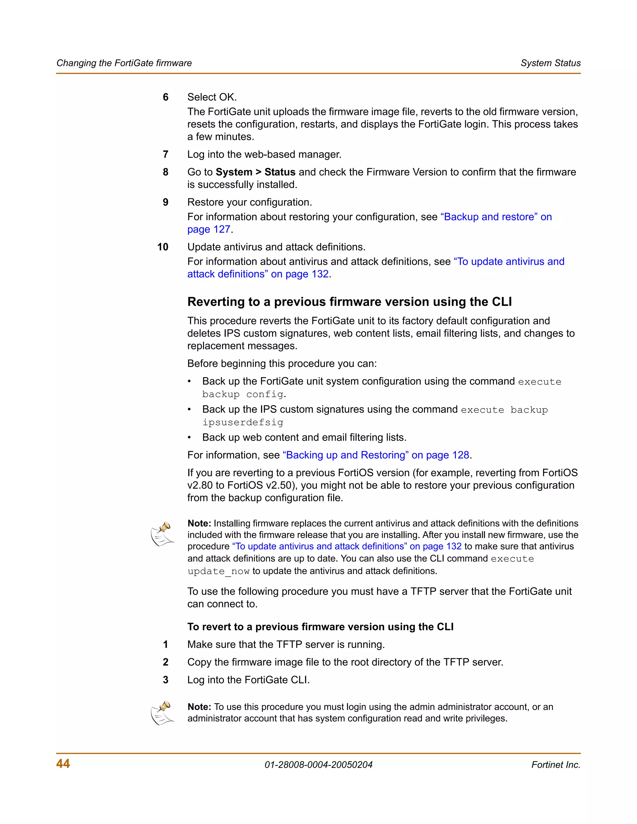Changing the FortiGate firmware                                                                                    System Status


                        6    Select OK.
                             The FortiGate unit uploads the firmware image file, reverts to the old firmware version,
                             resets the configuration, restarts, and displays the FortiGate login. This process takes
                             a few minutes.
                        7    Log into the web-based manager.
                        8    Go to System > Status and check the Firmware Version to confirm that the firmware
                             is successfully installed.
                        9    Restore your configuration.
                             For information about restoring your configuration, see “Backup and restore” on
                             page 127.
                       10    Update antivirus and attack definitions.
                             For information about antivirus and attack definitions, see “To update antivirus and
                             attack definitions” on page 132.

                             Reverting to a previous firmware version using the CLI
                             This procedure reverts the FortiGate unit to its factory default configuration and
                             deletes IPS custom signatures, web content lists, email filtering lists, and changes to
                             replacement messages.
                             Before beginning this procedure you can:
                             •    Back up the FortiGate unit system configuration using the command execute
                                  backup config.
                             •    Back up the IPS custom signatures using the command execute backup
                                  ipsuserdefsig
                             •    Back up web content and email filtering lists.
                             For information, see “Backing up and Restoring” on page 128.
                             If you are reverting to a previous FortiOS version (for example, reverting from FortiOS
                             v2.80 to FortiOS v2.50), you might not be able to restore your previous configuration
                             from the backup configuration file.

                              Note: Installing firmware replaces the current antivirus and attack definitions with the definitions
                              included with the firmware release that you are installing. After you install new firmware, use the
                              procedure “To update antivirus and attack definitions” on page 132 to make sure that antivirus
                              and attack definitions are up to date. You can also use the CLI command execute
                              update_now to update the antivirus and attack definitions.

                             To use the following procedure you must have a TFTP server that the FortiGate unit
                             can connect to.

                             To revert to a previous firmware version using the CLI
                        1    Make sure that the TFTP server is running.
                        2    Copy the firmware image file to the root directory of the TFTP server.
                        3    Log into the FortiGate CLI.

                              Note: To use this procedure you must login using the admin administrator account, or an
                              administrator account that has system configuration read and write privileges.



44                                               01-28008-0004-20050204                                              Fortinet Inc.
 