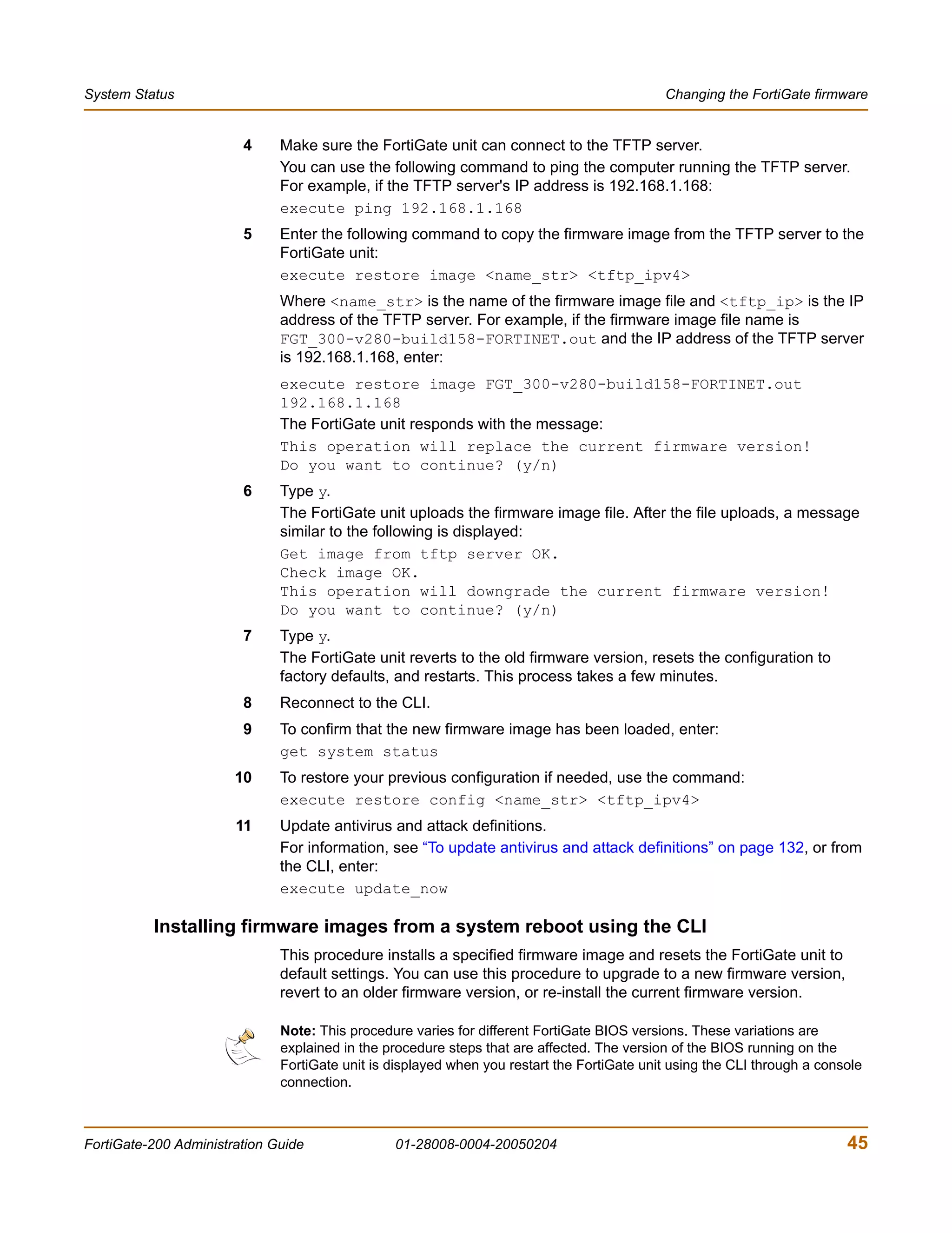 System Status                                                                               Changing the FortiGate firmware


                        4     Make sure the FortiGate unit can connect to the TFTP server.
                              You can use the following command to ping the computer running the TFTP server.
                              For example, if the TFTP server's IP address is 192.168.1.168:
                              execute ping 192.168.1.168
                        5     Enter the following command to copy the firmware image from the TFTP server to the
                              FortiGate unit:
                              execute restore image <name_str> <tftp_ipv4>
                              Where <name_str> is the name of the firmware image file and <tftp_ip> is the IP
                              address of the TFTP server. For example, if the firmware image file name is
                              FGT_300-v280-build158-FORTINET.out and the IP address of the TFTP server
                              is 192.168.1.168, enter:
                              execute restore image FGT_300-v280-build158-FORTINET.out
                              192.168.1.168
                              The FortiGate unit responds with the message:
                              This operation will replace the current firmware version!
                              Do you want to continue? (y/n)
                        6     Type y.
                              The FortiGate unit uploads the firmware image file. After the file uploads, a message
                              similar to the following is displayed:
                              Get image from tftp server OK.
                              Check image OK.
                              This operation will downgrade the current firmware version!
                              Do you want to continue? (y/n)
                        7     Type y.
                              The FortiGate unit reverts to the old firmware version, resets the configuration to
                              factory defaults, and restarts. This process takes a few minutes.
                        8     Reconnect to the CLI.
                        9     To confirm that the new firmware image has been loaded, enter:
                              get system status
                       10     To restore your previous configuration if needed, use the command:
                              execute restore config <name_str> <tftp_ipv4>
                       11     Update antivirus and attack definitions.
                              For information, see “To update antivirus and attack definitions” on page 132, or from
                              the CLI, enter:
                              execute update_now

          Installing firmware images from a system reboot using the CLI
                              This procedure installs a specified firmware image and resets the FortiGate unit to
                              default settings. You can use this procedure to upgrade to a new firmware version,
                              revert to an older firmware version, or re-install the current firmware version.

                              Note: This procedure varies for different FortiGate BIOS versions. These variations are
                              explained in the procedure steps that are affected. The version of the BIOS running on the
                              FortiGate unit is displayed when you restart the FortiGate unit using the CLI through a console
                              connection.



FortiGate-200 Administration Guide              01-28008-0004-20050204                                                    45
 