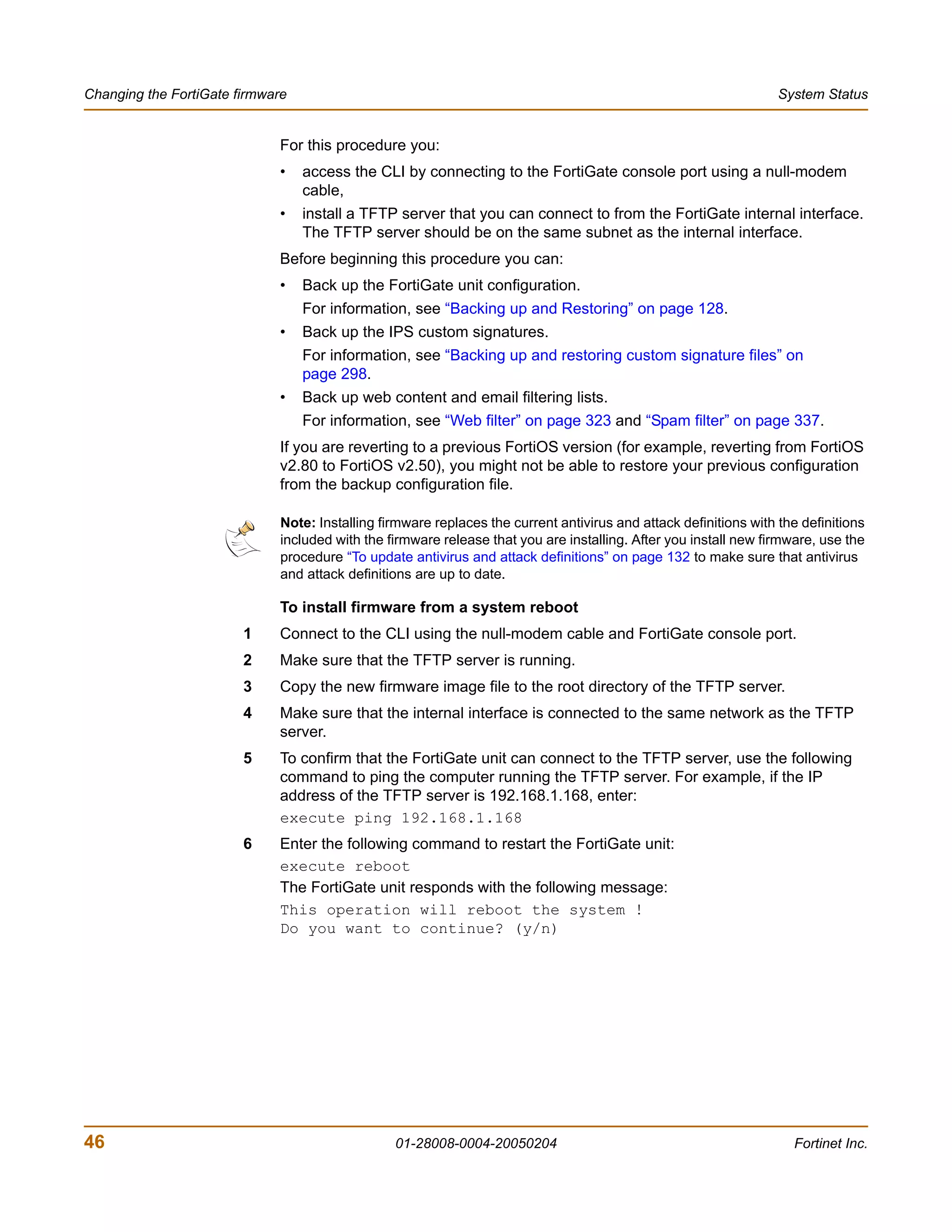 Changing the FortiGate firmware                                                                                    System Status


                             For this procedure you:
                             •    access the CLI by connecting to the FortiGate console port using a null-modem
                                  cable,
                             •    install a TFTP server that you can connect to from the FortiGate internal interface.
                                  The TFTP server should be on the same subnet as the internal interface.
                             Before beginning this procedure you can:
                             •    Back up the FortiGate unit configuration.
                                  For information, see “Backing up and Restoring” on page 128.
                             •    Back up the IPS custom signatures.
                                  For information, see “Backing up and restoring custom signature files” on
                                  page 298.
                             •    Back up web content and email filtering lists.
                                  For information, see “Web filter” on page 323 and “Spam filter” on page 337.
                             If you are reverting to a previous FortiOS version (for example, reverting from FortiOS
                             v2.80 to FortiOS v2.50), you might not be able to restore your previous configuration
                             from the backup configuration file.

                              Note: Installing firmware replaces the current antivirus and attack definitions with the definitions
                              included with the firmware release that you are installing. After you install new firmware, use the
                              procedure “To update antivirus and attack definitions” on page 132 to make sure that antivirus
                              and attack definitions are up to date.

                             To install firmware from a system reboot
                        1    Connect to the CLI using the null-modem cable and FortiGate console port.
                        2    Make sure that the TFTP server is running.
                        3    Copy the new firmware image file to the root directory of the TFTP server.
                        4    Make sure that the internal interface is connected to the same network as the TFTP
                             server.
                        5    To confirm that the FortiGate unit can connect to the TFTP server, use the following
                             command to ping the computer running the TFTP server. For example, if the IP
                             address of the TFTP server is 192.168.1.168, enter:
                             execute ping 192.168.1.168
                        6    Enter the following command to restart the FortiGate unit:
                             execute reboot
                             The FortiGate unit responds with the following message:
                             This operation will reboot the system !
                             Do you want to continue? (y/n)




46                                               01-28008-0004-20050204                                              Fortinet Inc.
 