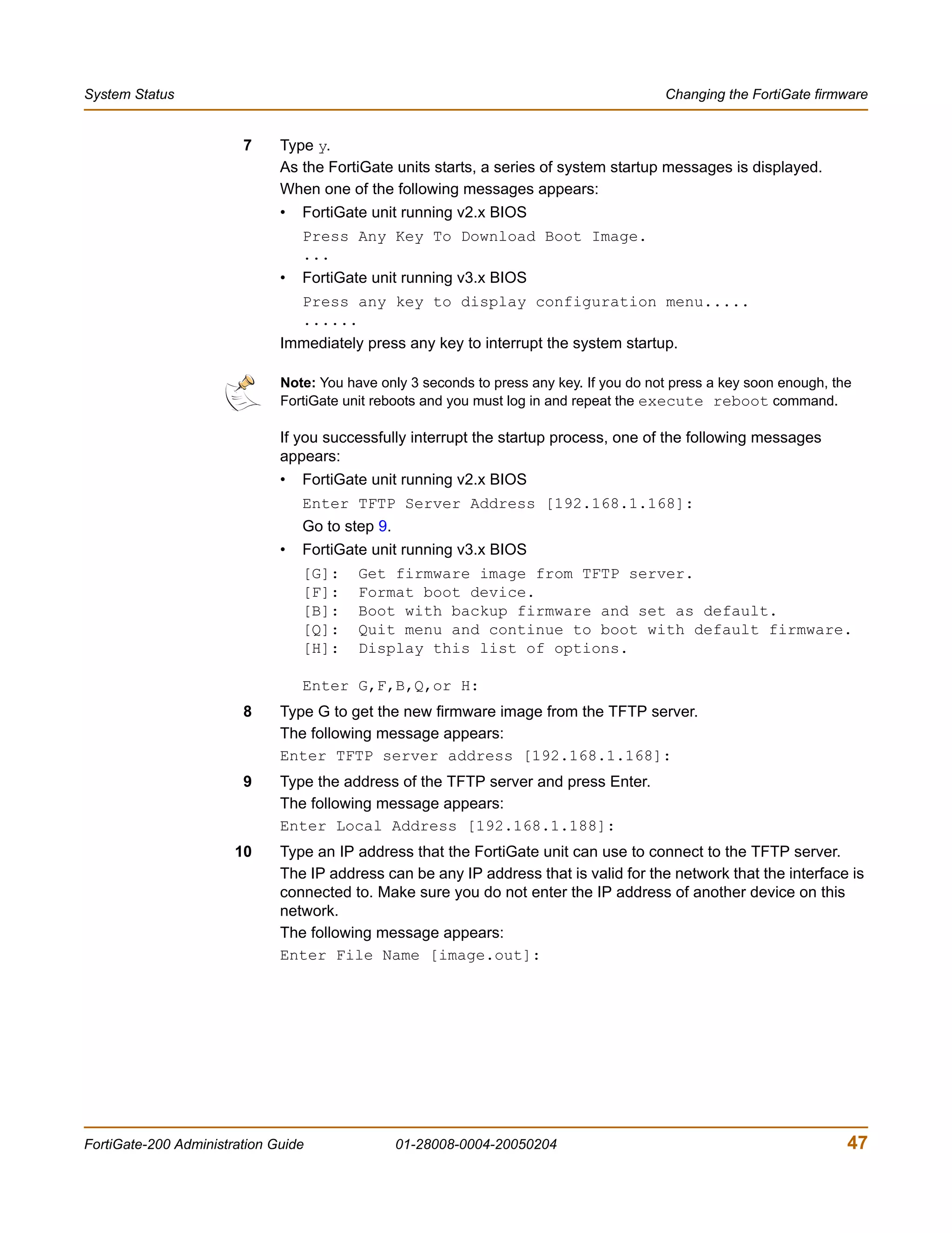 System Status                                                                             Changing the FortiGate firmware


                        7     Type y.
                              As the FortiGate units starts, a series of system startup messages is displayed.
                              When one of the following messages appears:
                              •   FortiGate unit running v2.x BIOS
                                  Press Any Key To Download Boot Image.
                                  ...
                              •   FortiGate unit running v3.x BIOS
                                  Press any key to display configuration menu.....
                                  ......
                              Immediately press any key to interrupt the system startup.

                              Note: You have only 3 seconds to press any key. If you do not press a key soon enough, the
                              FortiGate unit reboots and you must log in and repeat the execute reboot command.

                              If you successfully interrupt the startup process, one of the following messages
                              appears:
                              •   FortiGate unit running v2.x BIOS
                                  Enter TFTP Server Address [192.168.1.168]:
                                  Go to step 9.
                              •   FortiGate unit running v3.x BIOS
                                  [G]:    Get firmware image from TFTP server.
                                  [F]:    Format boot device.
                                  [B]:    Boot with backup firmware and set as default.
                                  [Q]:    Quit menu and continue to boot with default firmware.
                                  [H]:    Display this list of options.

                                  Enter G,F,B,Q,or H:
                        8     Type G to get the new firmware image from the TFTP server.
                              The following message appears:
                              Enter TFTP server address [192.168.1.168]:
                        9     Type the address of the TFTP server and press Enter.
                              The following message appears:
                              Enter Local Address [192.168.1.188]:
                       10     Type an IP address that the FortiGate unit can use to connect to the TFTP server.
                              The IP address can be any IP address that is valid for the network that the interface is
                              connected to. Make sure you do not enter the IP address of another device on this
                              network.
                              The following message appears:
                              Enter File Name [image.out]:




FortiGate-200 Administration Guide                01-28008-0004-20050204                                               47
 