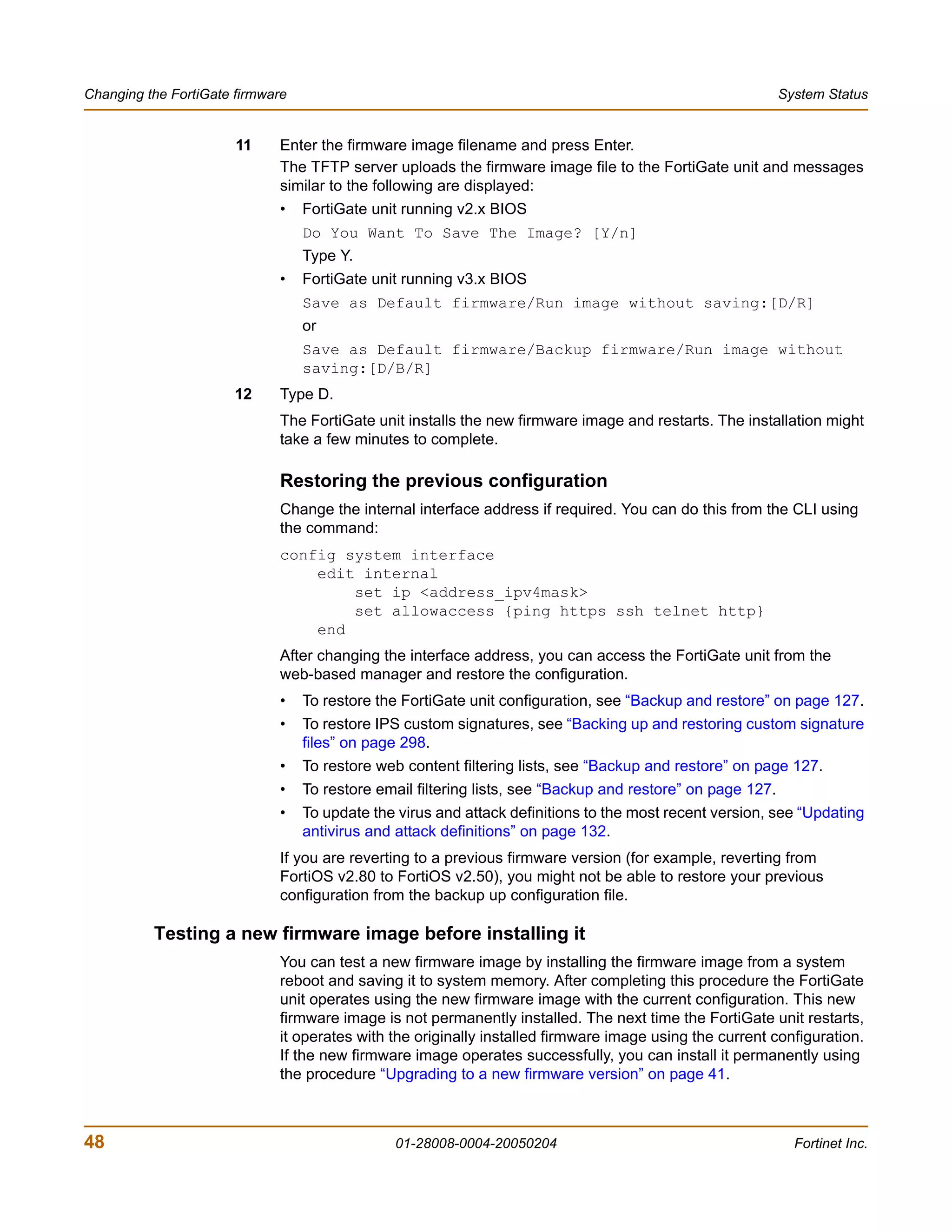 Changing the FortiGate firmware                                                                             System Status


                       11    Enter the firmware image filename and press Enter.
                             The TFTP server uploads the firmware image file to the FortiGate unit and messages
                             similar to the following are displayed:
                             •    FortiGate unit running v2.x BIOS
                                  Do You Want To Save The Image? [Y/n]
                                  Type Y.
                             •    FortiGate unit running v3.x BIOS
                                  Save as Default firmware/Run image without saving:[D/R]
                                  or
                                  Save as Default firmware/Backup firmware/Run image without
                                  saving:[D/B/R]
                       12    Type D.
                             The FortiGate unit installs the new firmware image and restarts. The installation might
                             take a few minutes to complete.

                             Restoring the previous configuration
                             Change the internal interface address if required. You can do this from the CLI using
                             the command:
                             config system interface
                                 edit internal
                                     set ip <address_ipv4mask>
                                     set allowaccess {ping https ssh telnet http}
                                 end
                             After changing the interface address, you can access the FortiGate unit from the
                             web-based manager and restore the configuration.
                             •    To restore the FortiGate unit configuration, see “Backup and restore” on page 127.
                             •    To restore IPS custom signatures, see “Backing up and restoring custom signature
                                  files” on page 298.
                             •    To restore web content filtering lists, see “Backup and restore” on page 127.
                             •    To restore email filtering lists, see “Backup and restore” on page 127.
                             •    To update the virus and attack definitions to the most recent version, see “Updating
                                  antivirus and attack definitions” on page 132.
                             If you are reverting to a previous firmware version (for example, reverting from
                             FortiOS v2.80 to FortiOS v2.50), you might not be able to restore your previous
                             configuration from the backup up configuration file.

          Testing a new firmware image before installing it
                             You can test a new firmware image by installing the firmware image from a system
                             reboot and saving it to system memory. After completing this procedure the FortiGate
                             unit operates using the new firmware image with the current configuration. This new
                             firmware image is not permanently installed. The next time the FortiGate unit restarts,
                             it operates with the originally installed firmware image using the current configuration.
                             If the new firmware image operates successfully, you can install it permanently using
                             the procedure “Upgrading to a new firmware version” on page 41.



48                                             01-28008-0004-20050204                                         Fortinet Inc.
 
