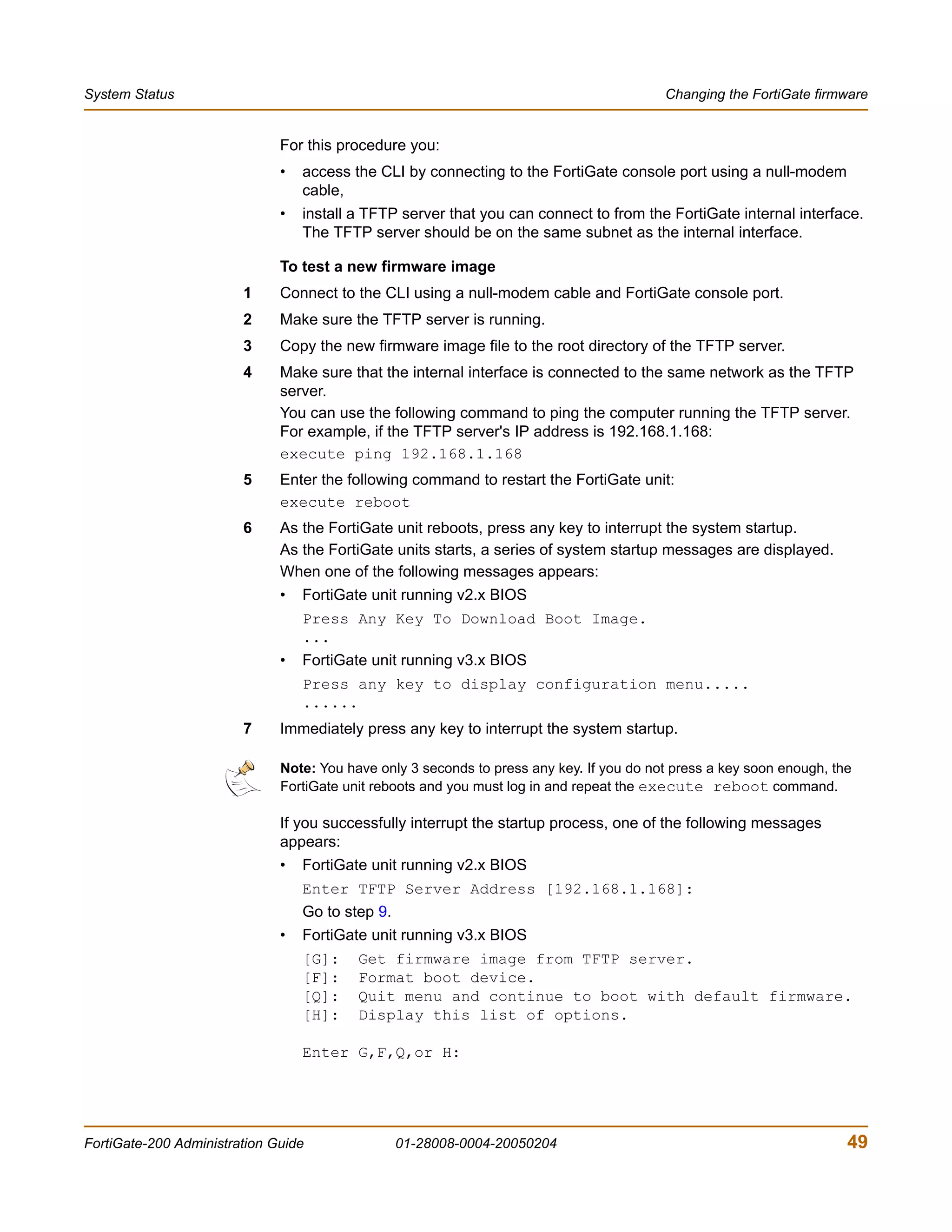 System Status                                                                             Changing the FortiGate firmware


                              For this procedure you:
                              •   access the CLI by connecting to the FortiGate console port using a null-modem
                                  cable,
                              •   install a TFTP server that you can connect to from the FortiGate internal interface.
                                  The TFTP server should be on the same subnet as the internal interface.

                              To test a new firmware image
                        1     Connect to the CLI using a null-modem cable and FortiGate console port.
                        2     Make sure the TFTP server is running.
                        3     Copy the new firmware image file to the root directory of the TFTP server.
                        4     Make sure that the internal interface is connected to the same network as the TFTP
                              server.
                              You can use the following command to ping the computer running the TFTP server.
                              For example, if the TFTP server's IP address is 192.168.1.168:
                              execute ping 192.168.1.168
                        5     Enter the following command to restart the FortiGate unit:
                              execute reboot
                        6     As the FortiGate unit reboots, press any key to interrupt the system startup.
                              As the FortiGate units starts, a series of system startup messages are displayed.
                              When one of the following messages appears:
                              •   FortiGate unit running v2.x BIOS
                                  Press Any Key To Download Boot Image.
                                  ...
                              •   FortiGate unit running v3.x BIOS
                                  Press any key to display configuration menu.....
                                  ......
                        7     Immediately press any key to interrupt the system startup.

                              Note: You have only 3 seconds to press any key. If you do not press a key soon enough, the
                              FortiGate unit reboots and you must log in and repeat the execute reboot command.

                              If you successfully interrupt the startup process, one of the following messages
                              appears:
                              •   FortiGate unit running v2.x BIOS
                                  Enter TFTP Server Address [192.168.1.168]:
                                  Go to step 9.
                              •   FortiGate unit running v3.x BIOS
                                  [G]:    Get firmware image from TFTP server.
                                  [F]:    Format boot device.
                                  [Q]:    Quit menu and continue to boot with default firmware.
                                  [H]:    Display this list of options.

                                  Enter G,F,Q,or H:




FortiGate-200 Administration Guide                01-28008-0004-20050204                                               49
 