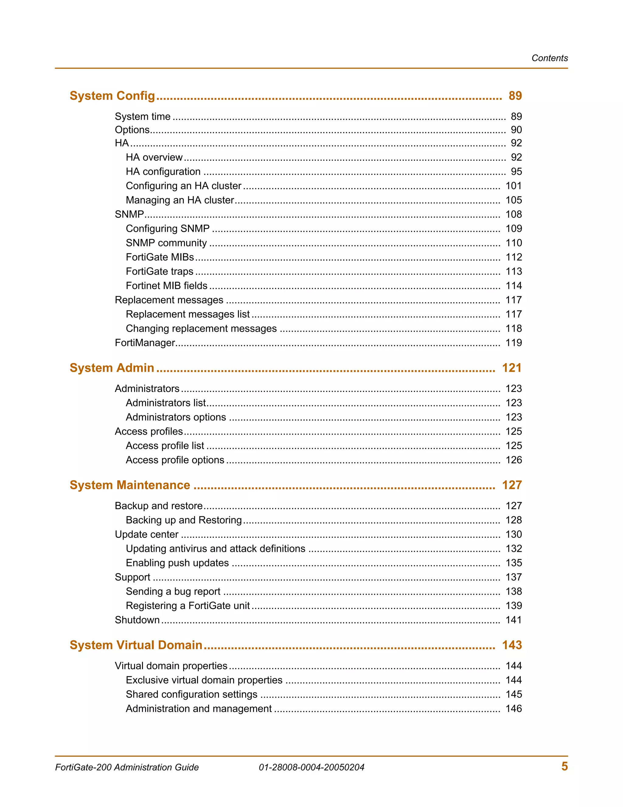 Contents



   System Config...................................................................................................... 89
              System time ...................................................................................................................... 89
              Options.............................................................................................................................. 90
              HA ..................................................................................................................................... 92
                HA overview.................................................................................................................. 92
                HA configuration ........................................................................................................... 95
                Configuring an HA cluster ........................................................................................... 101
                Managing an HA cluster.............................................................................................. 105
              SNMP.............................................................................................................................. 108
                Configuring SNMP ...................................................................................................... 109
                SNMP community ....................................................................................................... 110
                FortiGate MIBs............................................................................................................ 112
                FortiGate traps ............................................................................................................ 113
                Fortinet MIB fields ....................................................................................................... 114
              Replacement messages ................................................................................................. 117
                Replacement messages list ........................................................................................ 117
                Changing replacement messages .............................................................................. 118
              FortiManager................................................................................................................... 119

   System Admin .................................................................................................... 121
              Administrators .................................................................................................................      123
                Administrators list........................................................................................................         123
                Administrators options ................................................................................................             123
              Access profiles................................................................................................................       125
                Access profile list ........................................................................................................        125
                Access profile options .................................................................................................            126

   System Maintenance ......................................................................................... 127
              Backup and restore.........................................................................................................           127
                Backing up and Restoring...........................................................................................                 128
              Update center .................................................................................................................       130
                Updating antivirus and attack definitions ....................................................................                      132
                Enabling push updates ...............................................................................................               135
              Support ...........................................................................................................................   137
                Sending a bug report ..................................................................................................             138
                Registering a FortiGate unit ........................................................................................               139
              Shutdown ........................................................................................................................     141

   System Virtual Domain...................................................................................... 143
              Virtual domain properties ................................................................................................            144
                 Exclusive virtual domain properties ............................................................................                   144
                 Shared configuration settings .....................................................................................                145
                 Administration and management ................................................................................                     146




FortiGate-200 Administration Guide                             01-28008-0004-20050204                                                                             5
 