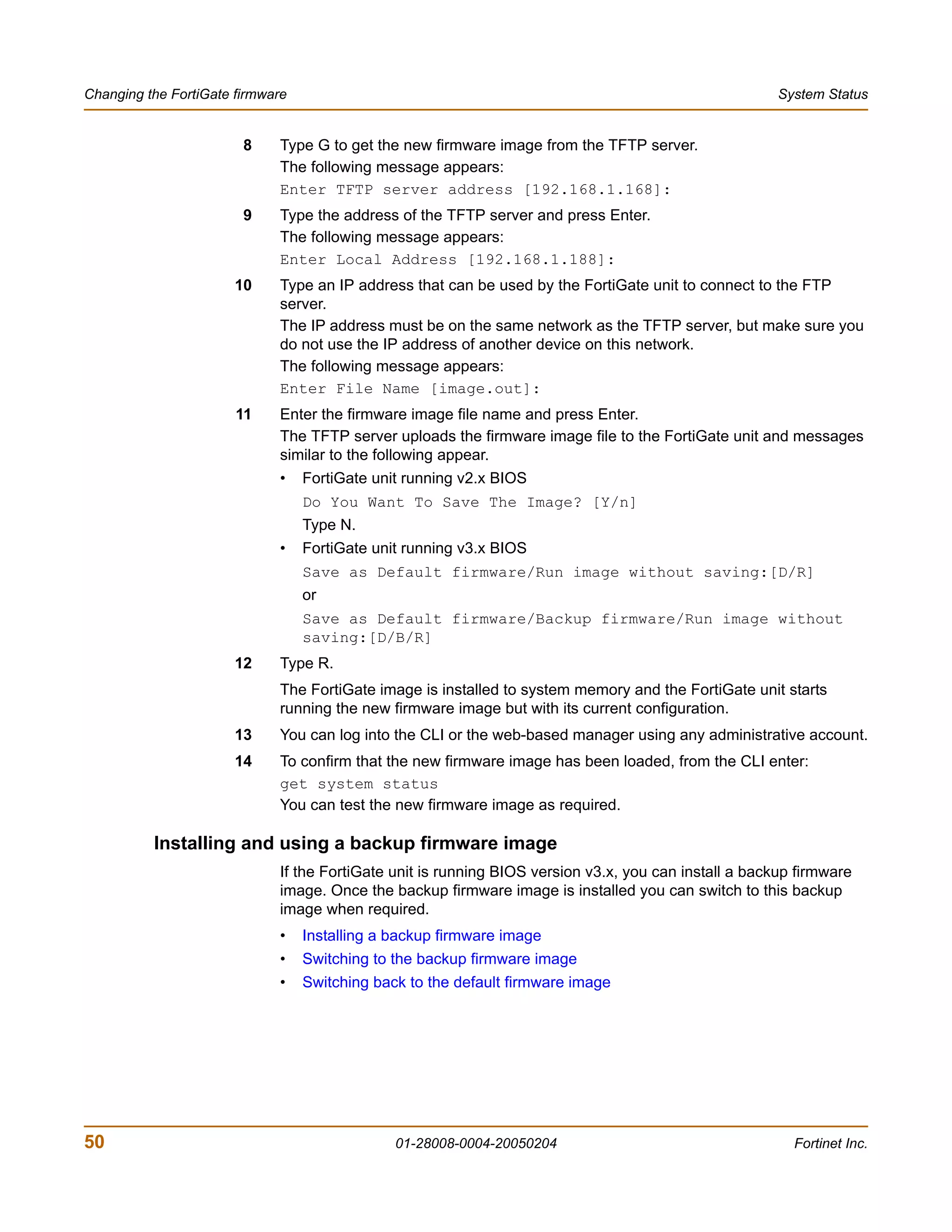 Changing the FortiGate firmware                                                                        System Status


                        8    Type G to get the new firmware image from the TFTP server.
                             The following message appears:
                             Enter TFTP server address [192.168.1.168]:
                        9    Type the address of the TFTP server and press Enter.
                             The following message appears:
                             Enter Local Address [192.168.1.188]:
                       10    Type an IP address that can be used by the FortiGate unit to connect to the FTP
                             server.
                             The IP address must be on the same network as the TFTP server, but make sure you
                             do not use the IP address of another device on this network.
                             The following message appears:
                             Enter File Name [image.out]:
                       11    Enter the firmware image file name and press Enter.
                             The TFTP server uploads the firmware image file to the FortiGate unit and messages
                             similar to the following appear.
                             •    FortiGate unit running v2.x BIOS
                                  Do You Want To Save The Image? [Y/n]
                                  Type N.
                             •    FortiGate unit running v3.x BIOS
                                  Save as Default firmware/Run image without saving:[D/R]
                                  or
                                  Save as Default firmware/Backup firmware/Run image without
                                  saving:[D/B/R]
                       12    Type R.
                             The FortiGate image is installed to system memory and the FortiGate unit starts
                             running the new firmware image but with its current configuration.
                       13    You can log into the CLI or the web-based manager using any administrative account.
                       14    To confirm that the new firmware image has been loaded, from the CLI enter:
                             get system status
                             You can test the new firmware image as required.

          Installing and using a backup firmware image
                             If the FortiGate unit is running BIOS version v3.x, you can install a backup firmware
                             image. Once the backup firmware image is installed you can switch to this backup
                             image when required.
                             •    Installing a backup firmware image
                             •    Switching to the backup firmware image
                             •    Switching back to the default firmware image




50                                             01-28008-0004-20050204                                    Fortinet Inc.
 