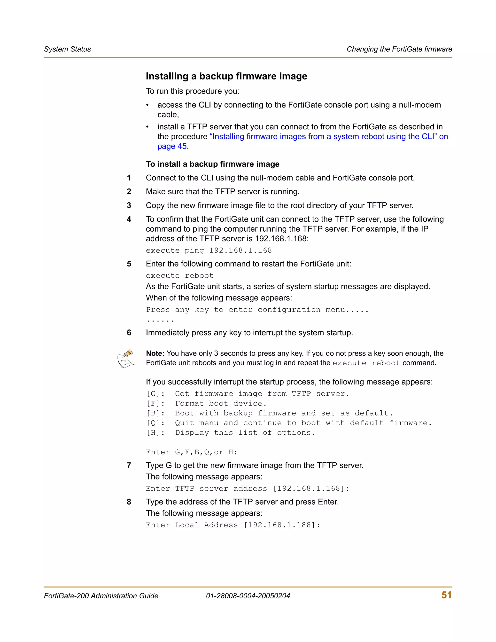 System Status                                                                             Changing the FortiGate firmware


                              Installing a backup firmware image
                              To run this procedure you:
                              •   access the CLI by connecting to the FortiGate console port using a null-modem
                                  cable,
                              •   install a TFTP server that you can connect to from the FortiGate as described in
                                  the procedure “Installing firmware images from a system reboot using the CLI” on
                                  page 45.

                              To install a backup firmware image
                        1     Connect to the CLI using the null-modem cable and FortiGate console port.
                        2     Make sure that the TFTP server is running.
                        3     Copy the new firmware image file to the root directory of your TFTP server.
                        4     To confirm that the FortiGate unit can connect to the TFTP server, use the following
                              command to ping the computer running the TFTP server. For example, if the IP
                              address of the TFTP server is 192.168.1.168:
                              execute ping 192.168.1.168
                        5     Enter the following command to restart the FortiGate unit:
                              execute reboot
                              As the FortiGate unit starts, a series of system startup messages are displayed.
                              When of the following message appears:
                              Press any key to enter configuration menu.....
                              ......
                        6     Immediately press any key to interrupt the system startup.

                              Note: You have only 3 seconds to press any key. If you do not press a key soon enough, the
                              FortiGate unit reboots and you must log in and repeat the execute reboot command.

                              If you successfully interrupt the startup process, the following message appears:
                              [G]: Get firmware image from TFTP server.
                              [F]: Format boot device.
                              [B]: Boot with backup firmware and set as default.
                              [Q]: Quit menu and continue to boot with default firmware.
                              [H]: Display this list of options.

                              Enter G,F,B,Q,or H:
                        7     Type G to get the new firmware image from the TFTP server.
                              The following message appears:
                              Enter TFTP server address [192.168.1.168]:
                        8     Type the address of the TFTP server and press Enter.
                              The following message appears:
                              Enter Local Address [192.168.1.188]:




FortiGate-200 Administration Guide              01-28008-0004-20050204                                                 51
 