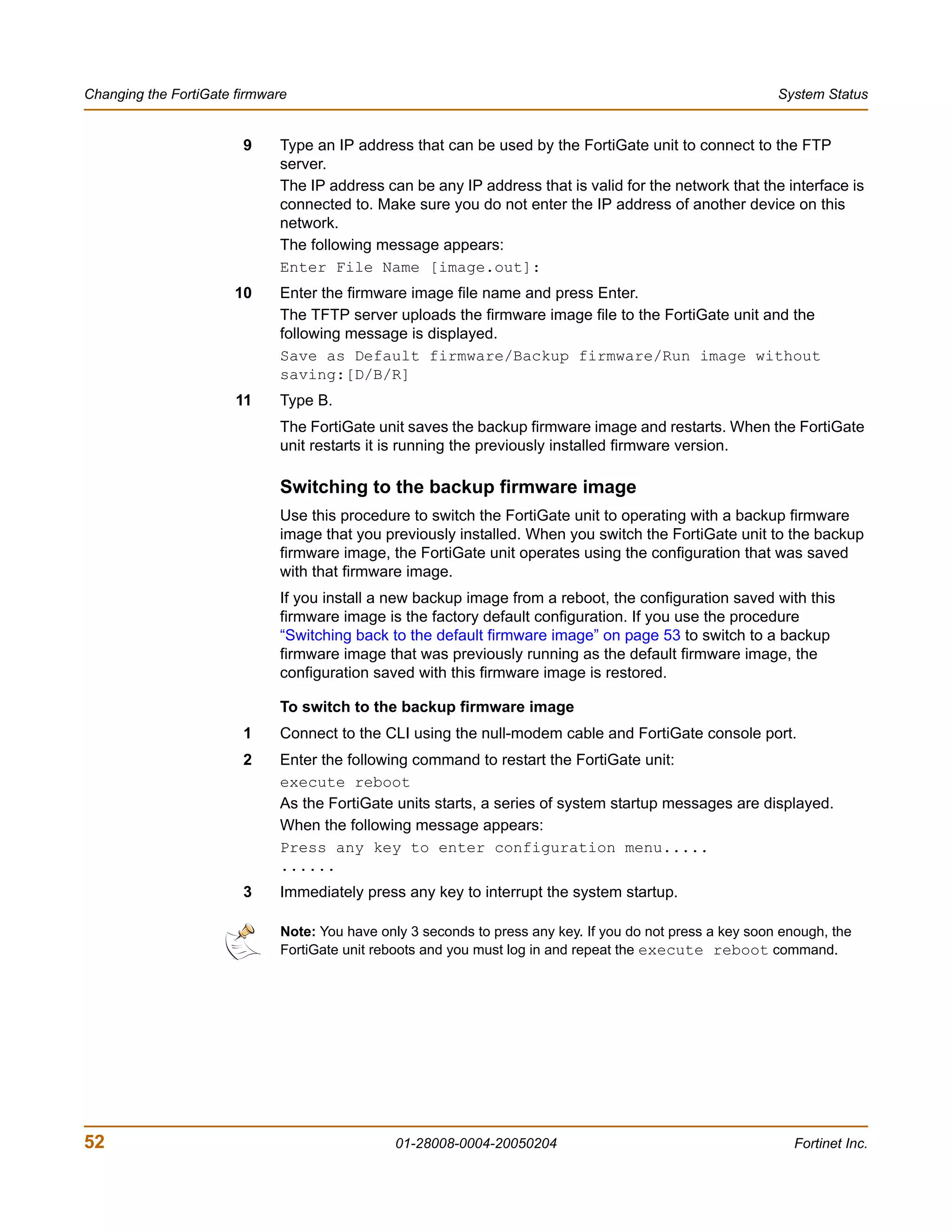 Changing the FortiGate firmware                                                                             System Status


                        9    Type an IP address that can be used by the FortiGate unit to connect to the FTP
                             server.
                             The IP address can be any IP address that is valid for the network that the interface is
                             connected to. Make sure you do not enter the IP address of another device on this
                             network.
                             The following message appears:
                             Enter File Name [image.out]:
                       10    Enter the firmware image file name and press Enter.
                             The TFTP server uploads the firmware image file to the FortiGate unit and the
                             following message is displayed.
                             Save as Default firmware/Backup firmware/Run image without
                             saving:[D/B/R]
                       11    Type B.
                             The FortiGate unit saves the backup firmware image and restarts. When the FortiGate
                             unit restarts it is running the previously installed firmware version.

                             Switching to the backup firmware image
                             Use this procedure to switch the FortiGate unit to operating with a backup firmware
                             image that you previously installed. When you switch the FortiGate unit to the backup
                             firmware image, the FortiGate unit operates using the configuration that was saved
                             with that firmware image.
                             If you install a new backup image from a reboot, the configuration saved with this
                             firmware image is the factory default configuration. If you use the procedure
                             “Switching back to the default firmware image” on page 53 to switch to a backup
                             firmware image that was previously running as the default firmware image, the
                             configuration saved with this firmware image is restored.

                             To switch to the backup firmware image
                        1    Connect to the CLI using the null-modem cable and FortiGate console port.
                        2    Enter the following command to restart the FortiGate unit:
                             execute reboot
                             As the FortiGate units starts, a series of system startup messages are displayed.
                             When the following message appears:
                             Press any key to enter configuration menu.....
                             ......
                        3    Immediately press any key to interrupt the system startup.

                              Note: You have only 3 seconds to press any key. If you do not press a key soon enough, the
                              FortiGate unit reboots and you must log in and repeat the execute reboot command.




52                                              01-28008-0004-20050204                                        Fortinet Inc.
 