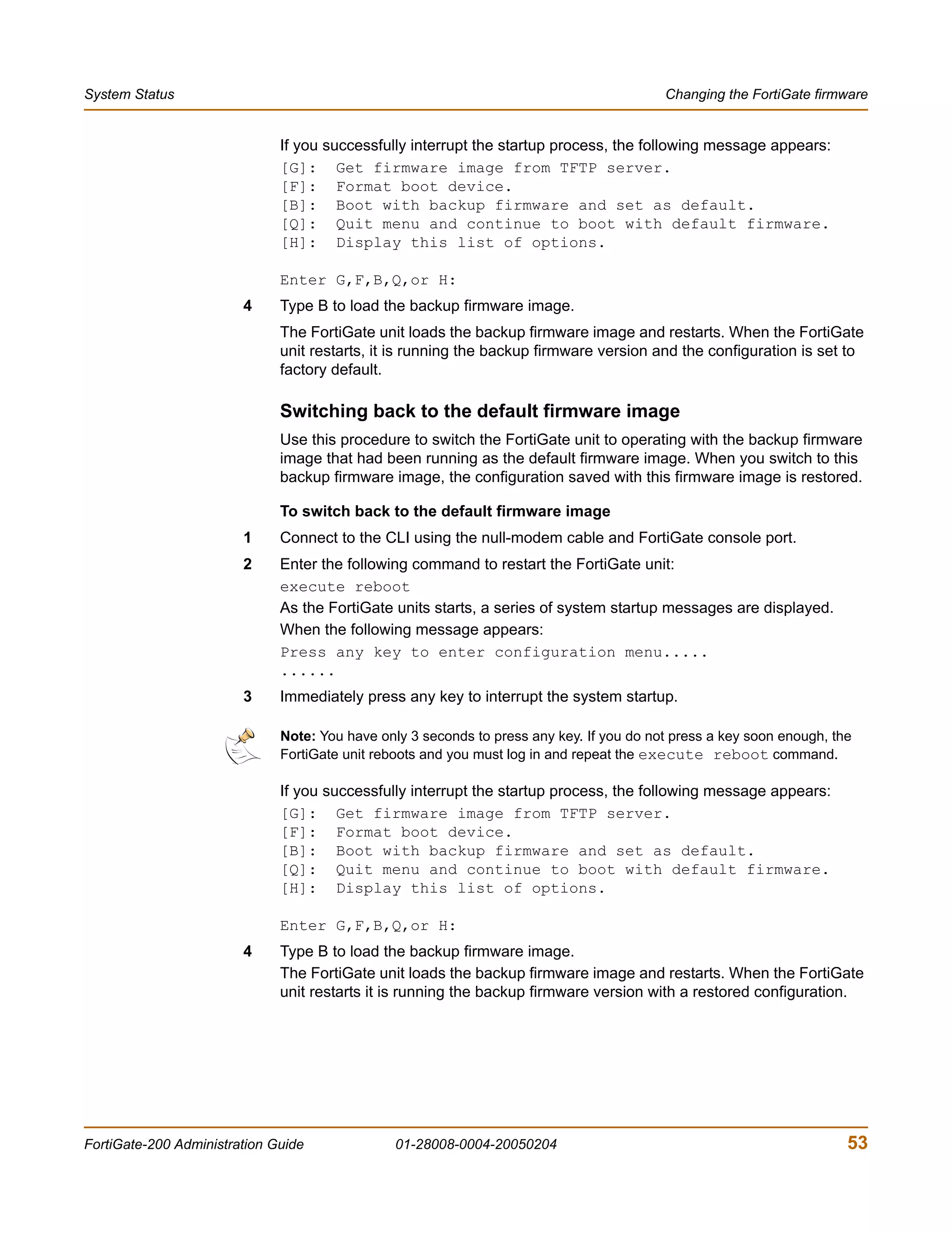 System Status                                                                             Changing the FortiGate firmware


                              If you successfully interrupt the startup process, the following message appears:
                              [G]: Get firmware image from TFTP server.
                              [F]: Format boot device.
                              [B]: Boot with backup firmware and set as default.
                              [Q]: Quit menu and continue to boot with default firmware.
                              [H]: Display this list of options.

                              Enter G,F,B,Q,or H:
                        4     Type B to load the backup firmware image.
                              The FortiGate unit loads the backup firmware image and restarts. When the FortiGate
                              unit restarts, it is running the backup firmware version and the configuration is set to
                              factory default.

                              Switching back to the default firmware image
                              Use this procedure to switch the FortiGate unit to operating with the backup firmware
                              image that had been running as the default firmware image. When you switch to this
                              backup firmware image, the configuration saved with this firmware image is restored.

                              To switch back to the default firmware image
                        1     Connect to the CLI using the null-modem cable and FortiGate console port.
                        2     Enter the following command to restart the FortiGate unit:
                              execute reboot
                              As the FortiGate units starts, a series of system startup messages are displayed.
                              When the following message appears:
                              Press any key to enter configuration menu.....
                              ......
                        3     Immediately press any key to interrupt the system startup.

                              Note: You have only 3 seconds to press any key. If you do not press a key soon enough, the
                              FortiGate unit reboots and you must log in and repeat the execute reboot command.

                              If you successfully interrupt the startup process, the following message appears:
                              [G]: Get firmware image from TFTP server.
                              [F]: Format boot device.
                              [B]: Boot with backup firmware and set as default.
                              [Q]: Quit menu and continue to boot with default firmware.
                              [H]: Display this list of options.

                              Enter G,F,B,Q,or H:
                        4     Type B to load the backup firmware image.
                              The FortiGate unit loads the backup firmware image and restarts. When the FortiGate
                              unit restarts it is running the backup firmware version with a restored configuration.




FortiGate-200 Administration Guide              01-28008-0004-20050204                                                 53
 