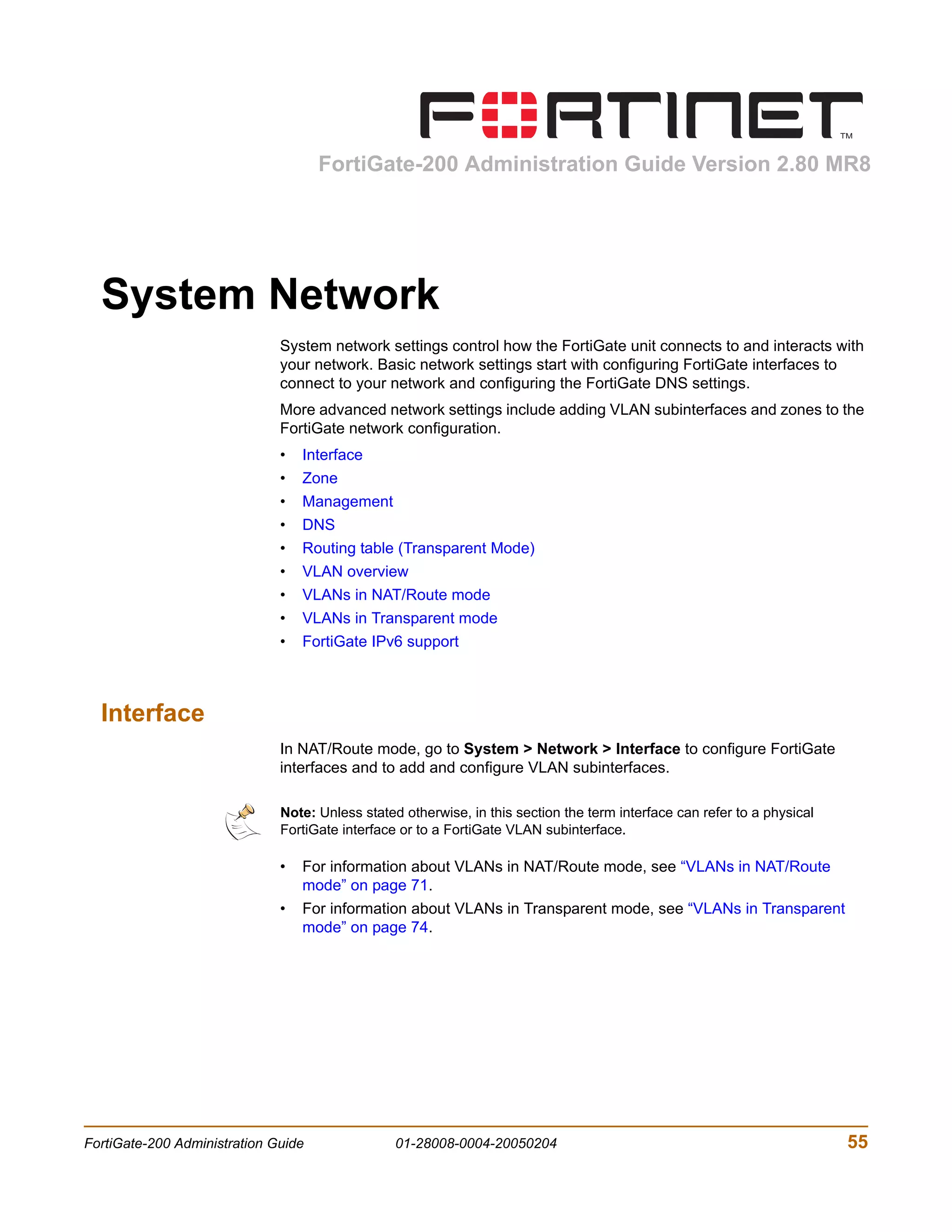 FortiGate-200 Administration Guide Version 2.80 MR8




  System Network
                              System network settings control how the FortiGate unit connects to and interacts with
                              your network. Basic network settings start with configuring FortiGate interfaces to
                              connect to your network and configuring the FortiGate DNS settings.
                              More advanced network settings include adding VLAN subinterfaces and zones to the
                              FortiGate network configuration.
                              •   Interface
                              •   Zone
                              •   Management
                              •   DNS
                              •   Routing table (Transparent Mode)
                              •   VLAN overview
                              •   VLANs in NAT/Route mode
                              •   VLANs in Transparent mode
                              •   FortiGate IPv6 support



  Interface
                              In NAT/Route mode, go to System > Network > Interface to configure FortiGate
                              interfaces and to add and configure VLAN subinterfaces.

                              Note: Unless stated otherwise, in this section the term interface can refer to a physical
                              FortiGate interface or to a FortiGate VLAN subinterface.

                              •   For information about VLANs in NAT/Route mode, see “VLANs in NAT/Route
                                  mode” on page 71.
                              •   For information about VLANs in Transparent mode, see “VLANs in Transparent
                                  mode” on page 74.




FortiGate-200 Administration Guide               01-28008-0004-20050204                                                   55
 