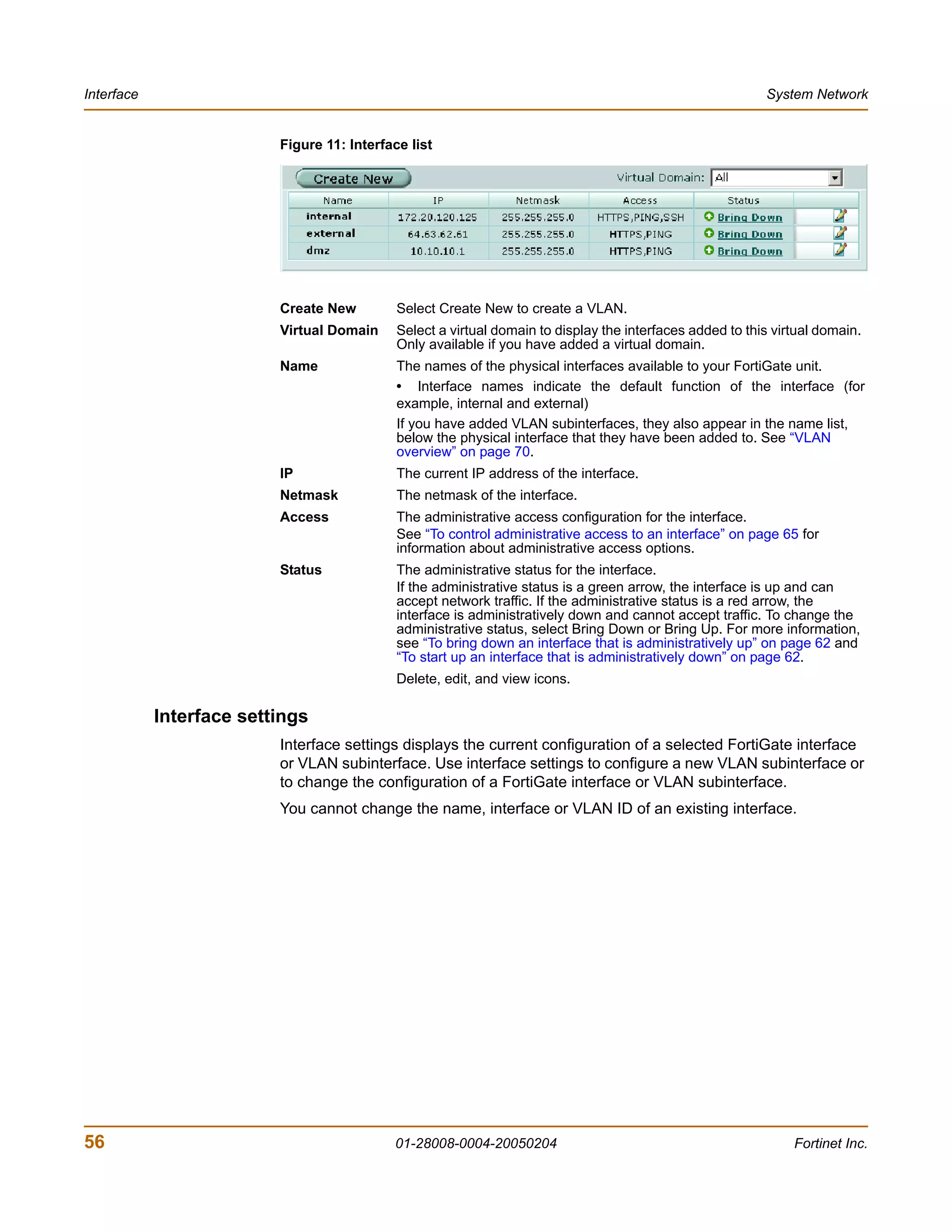 Interface                                                                                                  System Network


                          Figure 11: Interface list




                          Create New         Select Create New to create a VLAN.
                          Virtual Domain     Select a virtual domain to display the interfaces added to this virtual domain.
                                             Only available if you have added a virtual domain.
                          Name               The names of the physical interfaces available to your FortiGate unit.
                                             • Interface names indicate the default function of the interface (for
                                             example, internal and external)
                                             If you have added VLAN subinterfaces, they also appear in the name list,
                                             below the physical interface that they have been added to. See “VLAN
                                             overview” on page 70.
                          IP                 The current IP address of the interface.
                          Netmask            The netmask of the interface.
                          Access             The administrative access configuration for the interface.
                                             See “To control administrative access to an interface” on page 65 for
                                             information about administrative access options.
                          Status             The administrative status for the interface.
                                             If the administrative status is a green arrow, the interface is up and can
                                             accept network traffic. If the administrative status is a red arrow, the
                                             interface is administratively down and cannot accept traffic. To change the
                                             administrative status, select Bring Down or Bring Up. For more information,
                                             see “To bring down an interface that is administratively up” on page 62 and
                                             “To start up an interface that is administratively down” on page 62.
                                             Delete, edit, and view icons.

            Interface settings
                          Interface settings displays the current configuration of a selected FortiGate interface
                          or VLAN subinterface. Use interface settings to configure a new VLAN subinterface or
                          to change the configuration of a FortiGate interface or VLAN subinterface.
                          You cannot change the name, interface or VLAN ID of an existing interface.




56                                          01-28008-0004-20050204                                              Fortinet Inc.
 