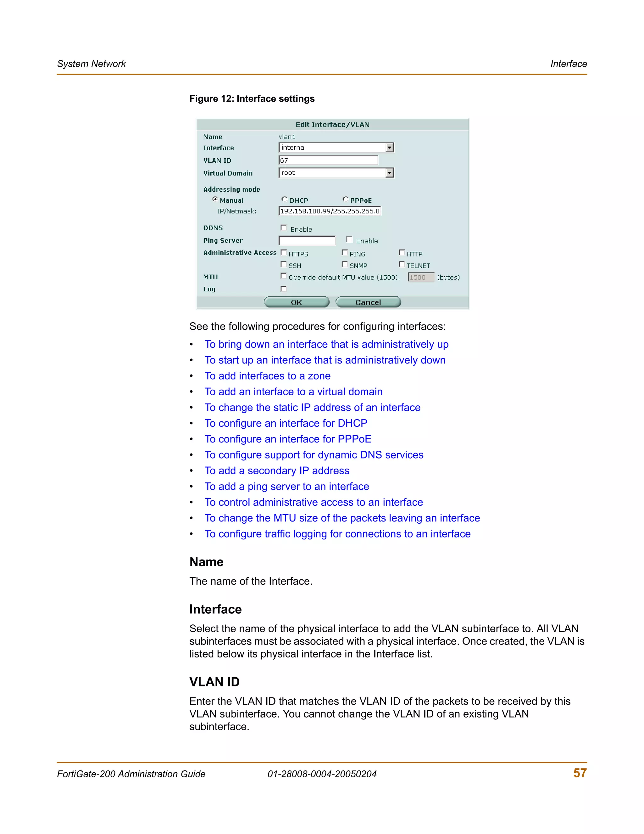 System Network                                                                                             Interface


                              Figure 12: Interface settings




                              See the following procedures for configuring interfaces:
                              •   To bring down an interface that is administratively up
                              •   To start up an interface that is administratively down
                              •   To add interfaces to a zone
                              •   To add an interface to a virtual domain
                              •   To change the static IP address of an interface
                              •   To configure an interface for DHCP
                              •   To configure an interface for PPPoE
                              •   To configure support for dynamic DNS services
                              •   To add a secondary IP address
                              •   To add a ping server to an interface
                              •   To control administrative access to an interface
                              •   To change the MTU size of the packets leaving an interface
                              •   To configure traffic logging for connections to an interface

                              Name
                              The name of the Interface.

                              Interface
                              Select the name of the physical interface to add the VLAN subinterface to. All VLAN
                              subinterfaces must be associated with a physical interface. Once created, the VLAN is
                              listed below its physical interface in the Interface list.

                              VLAN ID
                              Enter the VLAN ID that matches the VLAN ID of the packets to be received by this
                              VLAN subinterface. You cannot change the VLAN ID of an existing VLAN
                              subinterface.



FortiGate-200 Administration Guide              01-28008-0004-20050204                                           57
 