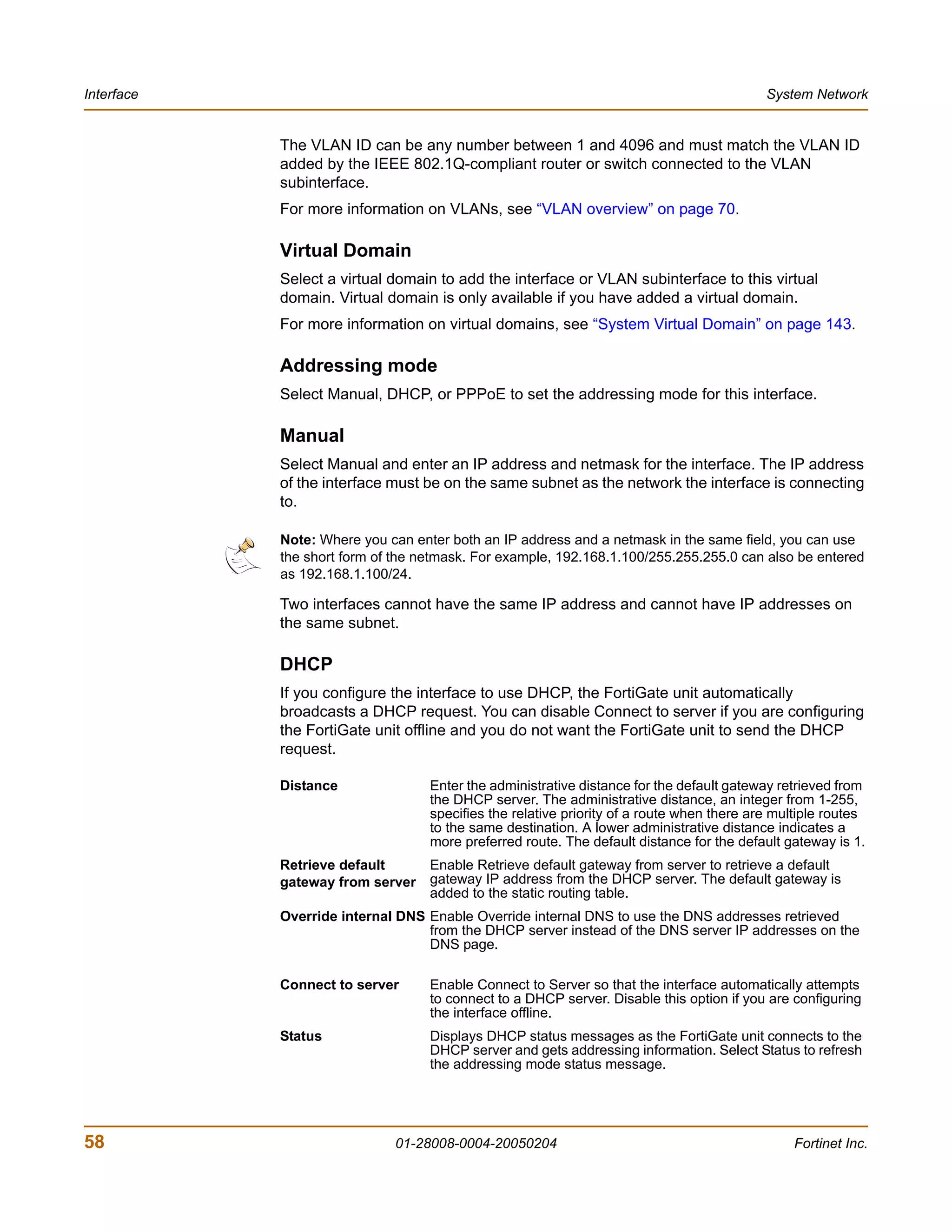 Interface                                                                                  System Network


            The VLAN ID can be any number between 1 and 4096 and must match the VLAN ID
            added by the IEEE 802.1Q-compliant router or switch connected to the VLAN
            subinterface.
            For more information on VLANs, see “VLAN overview” on page 70.

            Virtual Domain
            Select a virtual domain to add the interface or VLAN subinterface to this virtual
            domain. Virtual domain is only available if you have added a virtual domain.
            For more information on virtual domains, see “System Virtual Domain” on page 143.

            Addressing mode
            Select Manual, DHCP, or PPPoE to set the addressing mode for this interface.

            Manual
            Select Manual and enter an IP address and netmask for the interface. The IP address
            of the interface must be on the same subnet as the network the interface is connecting
            to.

            Note: Where you can enter both an IP address and a netmask in the same field, you can use
            the short form of the netmask. For example, 192.168.1.100/255.255.255.0 can also be entered
            as 192.168.1.100/24.

            Two interfaces cannot have the same IP address and cannot have IP addresses on
            the same subnet.

            DHCP
            If you configure the interface to use DHCP, the FortiGate unit automatically
            broadcasts a DHCP request. You can disable Connect to server if you are configuring
            the FortiGate unit offline and you do not want the FortiGate unit to send the DHCP
            request.

            Distance               Enter the administrative distance for the default gateway retrieved from
                                   the DHCP server. The administrative distance, an integer from 1-255,
                                   specifies the relative priority of a route when there are multiple routes
                                   to the same destination. A lower administrative distance indicates a
                                   more preferred route. The default distance for the default gateway is 1.
            Retrieve default       Enable Retrieve default gateway from server to retrieve a default
            gateway from server    gateway IP address from the DHCP server. The default gateway is
                                   added to the static routing table.
            Override internal DNS Enable Override internal DNS to use the DNS addresses retrieved
                                  from the DHCP server instead of the DNS server IP addresses on the
                                  DNS page.

            Connect to server      Enable Connect to Server so that the interface automatically attempts
                                   to connect to a DHCP server. Disable this option if you are configuring
                                   the interface offline.
            Status                 Displays DHCP status messages as the FortiGate unit connects to the
                                   DHCP server and gets addressing information. Select Status to refresh
                                   the addressing mode status message.




58                           01-28008-0004-20050204                                             Fortinet Inc.
 
