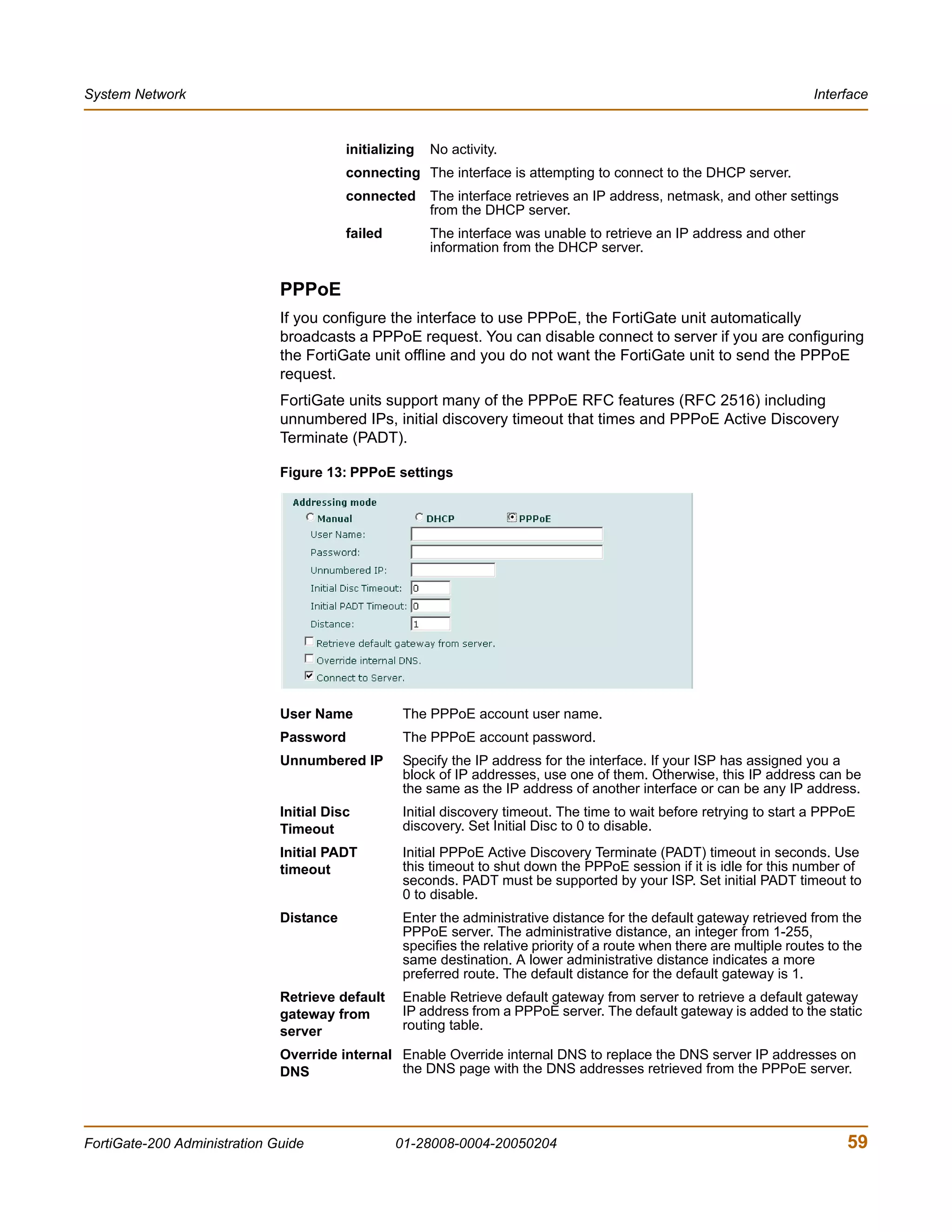 System Network                                                                                                            Interface


                                         initializing   No activity.
                                         connecting The interface is attempting to connect to the DHCP server.
                                         connected      The interface retrieves an IP address, netmask, and other settings
                                                        from the DHCP server.
                                         failed         The interface was unable to retrieve an IP address and other
                                                        information from the DHCP server.


                              PPPoE
                              If you configure the interface to use PPPoE, the FortiGate unit automatically
                              broadcasts a PPPoE request. You can disable connect to server if you are configuring
                              the FortiGate unit offline and you do not want the FortiGate unit to send the PPPoE
                              request.
                              FortiGate units support many of the PPPoE RFC features (RFC 2516) including
                              unnumbered IPs, initial discovery timeout that times and PPPoE Active Discovery
                              Terminate (PADT).

                              Figure 13: PPPoE settings




                              User Name            The PPPoE account user name.
                              Password             The PPPoE account password.
                              Unnumbered IP        Specify the IP address for the interface. If your ISP has assigned you a
                                                   block of IP addresses, use one of them. Otherwise, this IP address can be
                                                   the same as the IP address of another interface or can be any IP address.
                              Initial Disc         Initial discovery timeout. The time to wait before retrying to start a PPPoE
                              Timeout              discovery. Set Initial Disc to 0 to disable.
                              Initial PADT         Initial PPPoE Active Discovery Terminate (PADT) timeout in seconds. Use
                              timeout              this timeout to shut down the PPPoE session if it is idle for this number of
                                                   seconds. PADT must be supported by your ISP. Set initial PADT timeout to
                                                   0 to disable.
                              Distance             Enter the administrative distance for the default gateway retrieved from the
                                                   PPPoE server. The administrative distance, an integer from 1-255,
                                                   specifies the relative priority of a route when there are multiple routes to the
                                                   same destination. A lower administrative distance indicates a more
                                                   preferred route. The default distance for the default gateway is 1.
                              Retrieve default     Enable Retrieve default gateway from server to retrieve a default gateway
                              gateway from         IP address from a PPPoE server. The default gateway is added to the static
                              server               routing table.

                              Override internal Enable Override internal DNS to replace the DNS server IP addresses on
                              DNS               the DNS page with the DNS addresses retrieved from the PPPoE server.




FortiGate-200 Administration Guide                01-28008-0004-20050204                                                        59
 