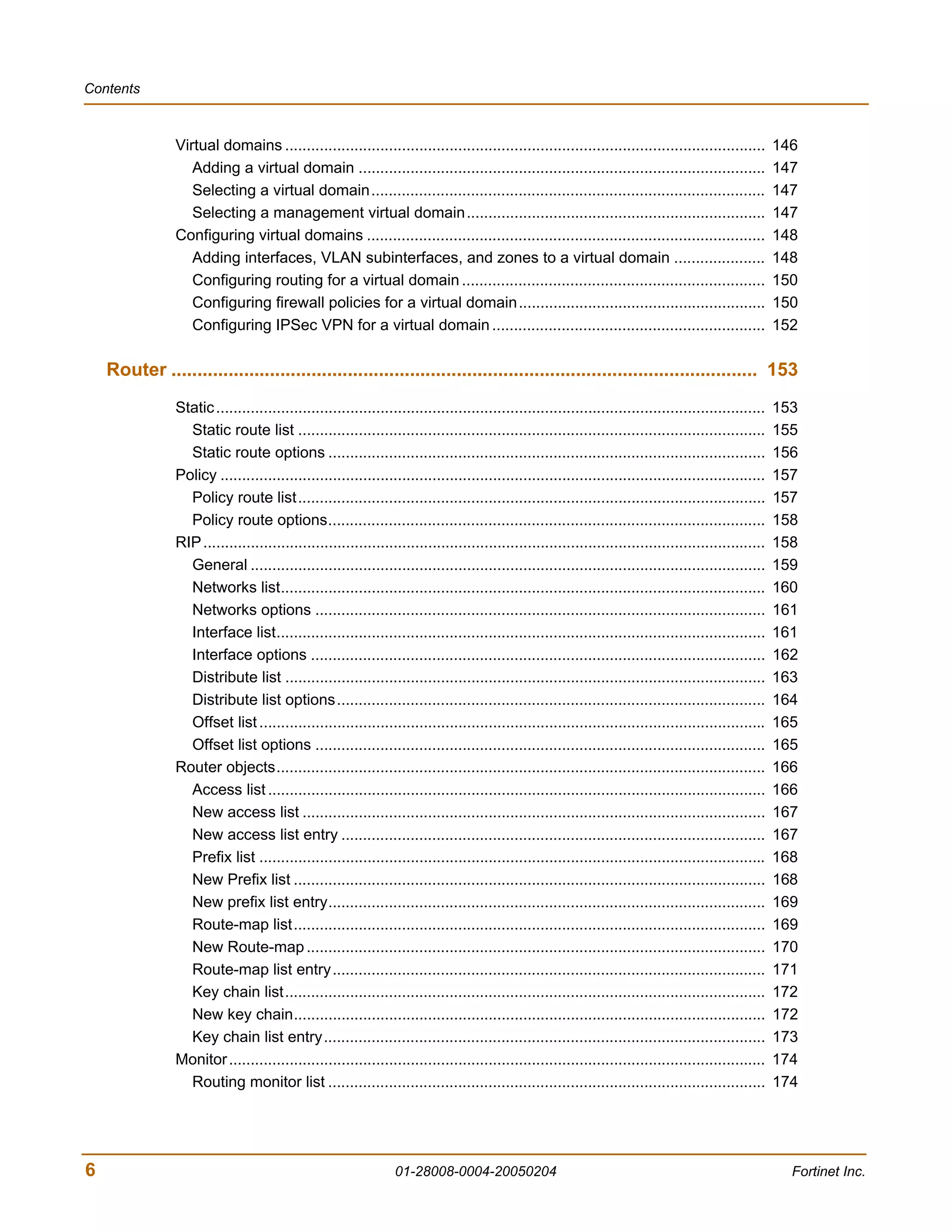 Contents



                Virtual domains ...............................................................................................................          146
                   Adding a virtual domain ..............................................................................................                147
                   Selecting a virtual domain...........................................................................................                 147
                   Selecting a management virtual domain.....................................................................                            147
                Configuring virtual domains ............................................................................................                 148
                   Adding interfaces, VLAN subinterfaces, and zones to a virtual domain .....................                                            148
                   Configuring routing for a virtual domain ......................................................................                       150
                   Configuring firewall policies for a virtual domain .........................................................                          150
                   Configuring IPSec VPN for a virtual domain ...............................................................                            152

    Router ................................................................................................................. 153
                Static ...............................................................................................................................   153
                  Static route list ............................................................................................................         155
                  Static route options .....................................................................................................             156
                Policy ..............................................................................................................................    157
                  Policy route list............................................................................................................          157
                  Policy route options.....................................................................................................              158
                RIP ..................................................................................................................................   158
                  General .......................................................................................................................        159
                  Networks list................................................................................................................          160
                  Networks options ........................................................................................................              161
                  Interface list.................................................................................................................        161
                  Interface options .........................................................................................................            162
                  Distribute list ...............................................................................................................        163
                  Distribute list options...................................................................................................             164
                  Offset list .....................................................................................................................      165
                  Offset list options ........................................................................................................           165
                Router objects.................................................................................................................          166
                  Access list ...................................................................................................................        166
                  New access list ...........................................................................................................            167
                  New access list entry ..................................................................................................               167
                  Prefix list .....................................................................................................................      168
                  New Prefix list .............................................................................................................          168
                  New prefix list entry.....................................................................................................             169
                  Route-map list.............................................................................................................            169
                  New Route-map ..........................................................................................................               170
                  Route-map list entry....................................................................................................               171
                  Key chain list...............................................................................................................          172
                  New key chain.............................................................................................................             172
                  Key chain list entry......................................................................................................             173
                Monitor ............................................................................................................................     174
                  Routing monitor list .....................................................................................................             174




6                                                                01-28008-0004-20050204                                                                    Fortinet Inc.
 