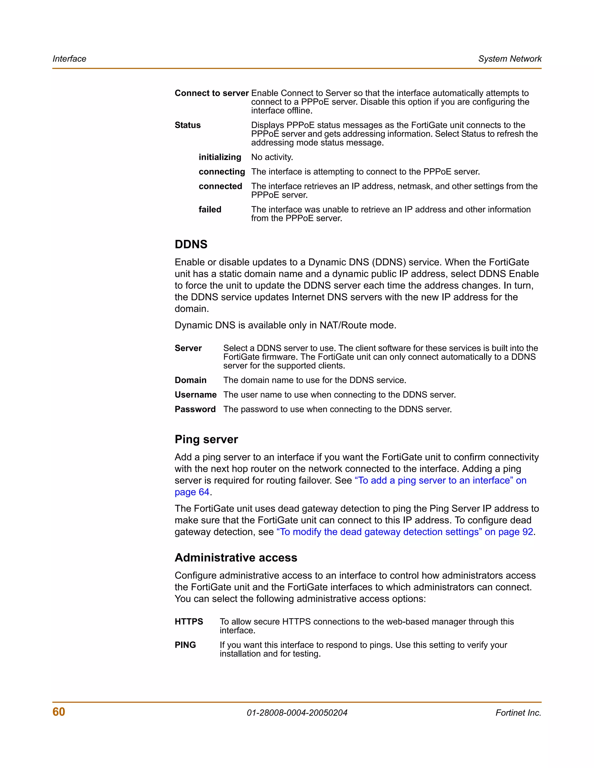 Interface                                                                                       System Network


            Connect to server Enable Connect to Server so that the interface automatically attempts to
                              connect to a PPPoE server. Disable this option if you are configuring the
                              interface offline.
            Status                 Displays PPPoE status messages as the FortiGate unit connects to the
                                   PPPoE server and gets addressing information. Select Status to refresh the
                                   addressing mode status message.
                   initializing    No activity.
                   connecting The interface is attempting to connect to the PPPoE server.
                   connected       The interface retrieves an IP address, netmask, and other settings from the
                                   PPPoE server.
                   failed          The interface was unable to retrieve an IP address and other information
                                   from the PPPoE server.


            DDNS
            Enable or disable updates to a Dynamic DNS (DDNS) service. When the FortiGate
            unit has a static domain name and a dynamic public IP address, select DDNS Enable
            to force the unit to update the DDNS server each time the address changes. In turn,
            the DDNS service updates Internet DNS servers with the new IP address for the
            domain.
            Dynamic DNS is available only in NAT/Route mode.

            Server          Select a DDNS server to use. The client software for these services is built into the
                            FortiGate firmware. The FortiGate unit can only connect automatically to a DDNS
                            server for the supported clients.
            Domain          The domain name to use for the DDNS service.
            Username The user name to use when connecting to the DDNS server.
            Password The password to use when connecting to the DDNS server.


            Ping server
            Add a ping server to an interface if you want the FortiGate unit to confirm connectivity
            with the next hop router on the network connected to the interface. Adding a ping
            server is required for routing failover. See “To add a ping server to an interface” on
            page 64.
            The FortiGate unit uses dead gateway detection to ping the Ping Server IP address to
            make sure that the FortiGate unit can connect to this IP address. To configure dead
            gateway detection, see “To modify the dead gateway detection settings” on page 92.

            Administrative access
            Configure administrative access to an interface to control how administrators access
            the FortiGate unit and the FortiGate interfaces to which administrators can connect.
            You can select the following administrative access options:

            HTTPS       To allow secure HTTPS connections to the web-based manager through this
                        interface.
            PING        If you want this interface to respond to pings. Use this setting to verify your
                        installation and for testing.




60                                01-28008-0004-20050204                                             Fortinet Inc.
 