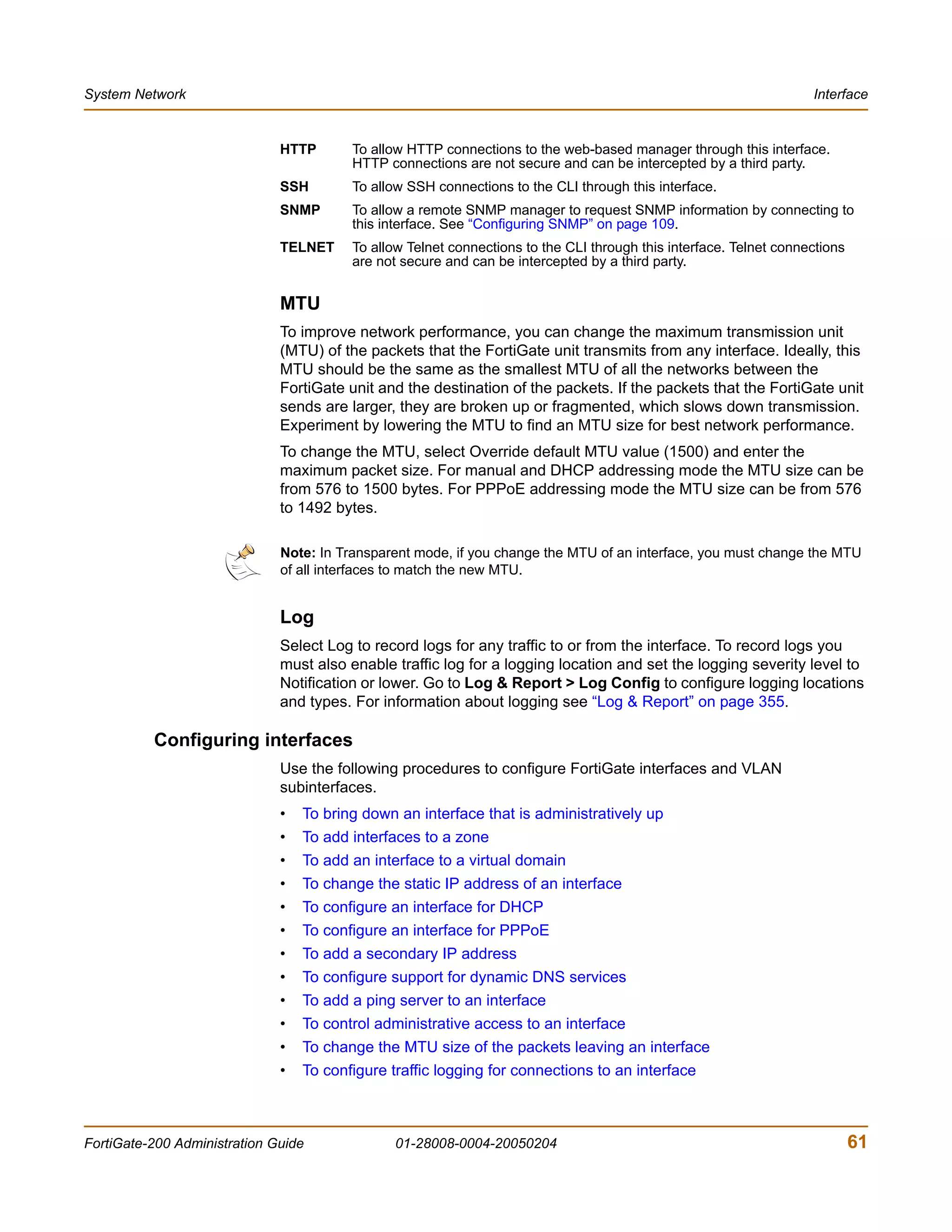 System Network                                                                                                      Interface


                              HTTP       To allow HTTP connections to the web-based manager through this interface.
                                         HTTP connections are not secure and can be intercepted by a third party.
                              SSH        To allow SSH connections to the CLI through this interface.
                              SNMP       To allow a remote SNMP manager to request SNMP information by connecting to
                                         this interface. See “Configuring SNMP” on page 109.
                              TELNET     To allow Telnet connections to the CLI through this interface. Telnet connections
                                         are not secure and can be intercepted by a third party.


                              MTU
                              To improve network performance, you can change the maximum transmission unit
                              (MTU) of the packets that the FortiGate unit transmits from any interface. Ideally, this
                              MTU should be the same as the smallest MTU of all the networks between the
                              FortiGate unit and the destination of the packets. If the packets that the FortiGate unit
                              sends are larger, they are broken up or fragmented, which slows down transmission.
                              Experiment by lowering the MTU to find an MTU size for best network performance.
                              To change the MTU, select Override default MTU value (1500) and enter the
                              maximum packet size. For manual and DHCP addressing mode the MTU size can be
                              from 576 to 1500 bytes. For PPPoE addressing mode the MTU size can be from 576
                              to 1492 bytes.

                              Note: In Transparent mode, if you change the MTU of an interface, you must change the MTU
                              of all interfaces to match the new MTU.


                              Log
                              Select Log to record logs for any traffic to or from the interface. To record logs you
                              must also enable traffic log for a logging location and set the logging severity level to
                              Notification or lower. Go to Log & Report > Log Config to configure logging locations
                              and types. For information about logging see “Log & Report” on page 355.

          Configuring interfaces
                              Use the following procedures to configure FortiGate interfaces and VLAN
                              subinterfaces.
                              •   To bring down an interface that is administratively up
                              •   To add interfaces to a zone
                              •   To add an interface to a virtual domain
                              •   To change the static IP address of an interface
                              •   To configure an interface for DHCP
                              •   To configure an interface for PPPoE
                              •   To add a secondary IP address
                              •   To configure support for dynamic DNS services
                              •   To add a ping server to an interface
                              •   To control administrative access to an interface
                              •   To change the MTU size of the packets leaving an interface
                              •   To configure traffic logging for connections to an interface



FortiGate-200 Administration Guide              01-28008-0004-20050204                                                       61
 