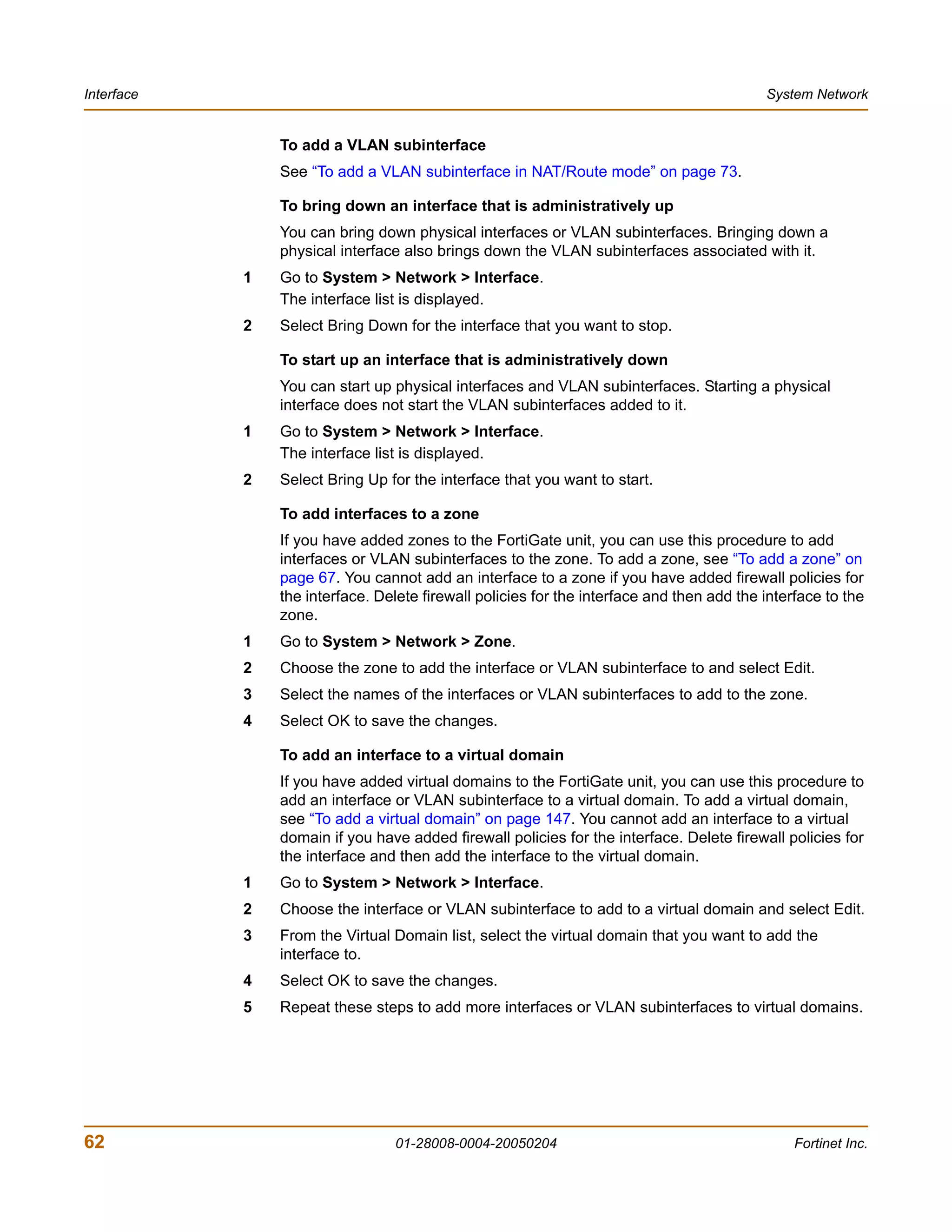 Interface                                                                                  System Network


                To add a VLAN subinterface
                See “To add a VLAN subinterface in NAT/Route mode” on page 73.

                To bring down an interface that is administratively up
                You can bring down physical interfaces or VLAN subinterfaces. Bringing down a
                physical interface also brings down the VLAN subinterfaces associated with it.
            1   Go to System > Network > Interface.
                The interface list is displayed.
            2   Select Bring Down for the interface that you want to stop.

                To start up an interface that is administratively down
                You can start up physical interfaces and VLAN subinterfaces. Starting a physical
                interface does not start the VLAN subinterfaces added to it.
            1   Go to System > Network > Interface.
                The interface list is displayed.
            2   Select Bring Up for the interface that you want to start.

                To add interfaces to a zone
                If you have added zones to the FortiGate unit, you can use this procedure to add
                interfaces or VLAN subinterfaces to the zone. To add a zone, see “To add a zone” on
                page 67. You cannot add an interface to a zone if you have added firewall policies for
                the interface. Delete firewall policies for the interface and then add the interface to the
                zone.
            1   Go to System > Network > Zone.
            2   Choose the zone to add the interface or VLAN subinterface to and select Edit.
            3   Select the names of the interfaces or VLAN subinterfaces to add to the zone.
            4   Select OK to save the changes.

                To add an interface to a virtual domain
                If you have added virtual domains to the FortiGate unit, you can use this procedure to
                add an interface or VLAN subinterface to a virtual domain. To add a virtual domain,
                see “To add a virtual domain” on page 147. You cannot add an interface to a virtual
                domain if you have added firewall policies for the interface. Delete firewall policies for
                the interface and then add the interface to the virtual domain.
            1   Go to System > Network > Interface.
            2   Choose the interface or VLAN subinterface to add to a virtual domain and select Edit.
            3   From the Virtual Domain list, select the virtual domain that you want to add the
                interface to.
            4   Select OK to save the changes.
            5   Repeat these steps to add more interfaces or VLAN subinterfaces to virtual domains.




62                               01-28008-0004-20050204                                         Fortinet Inc.
 