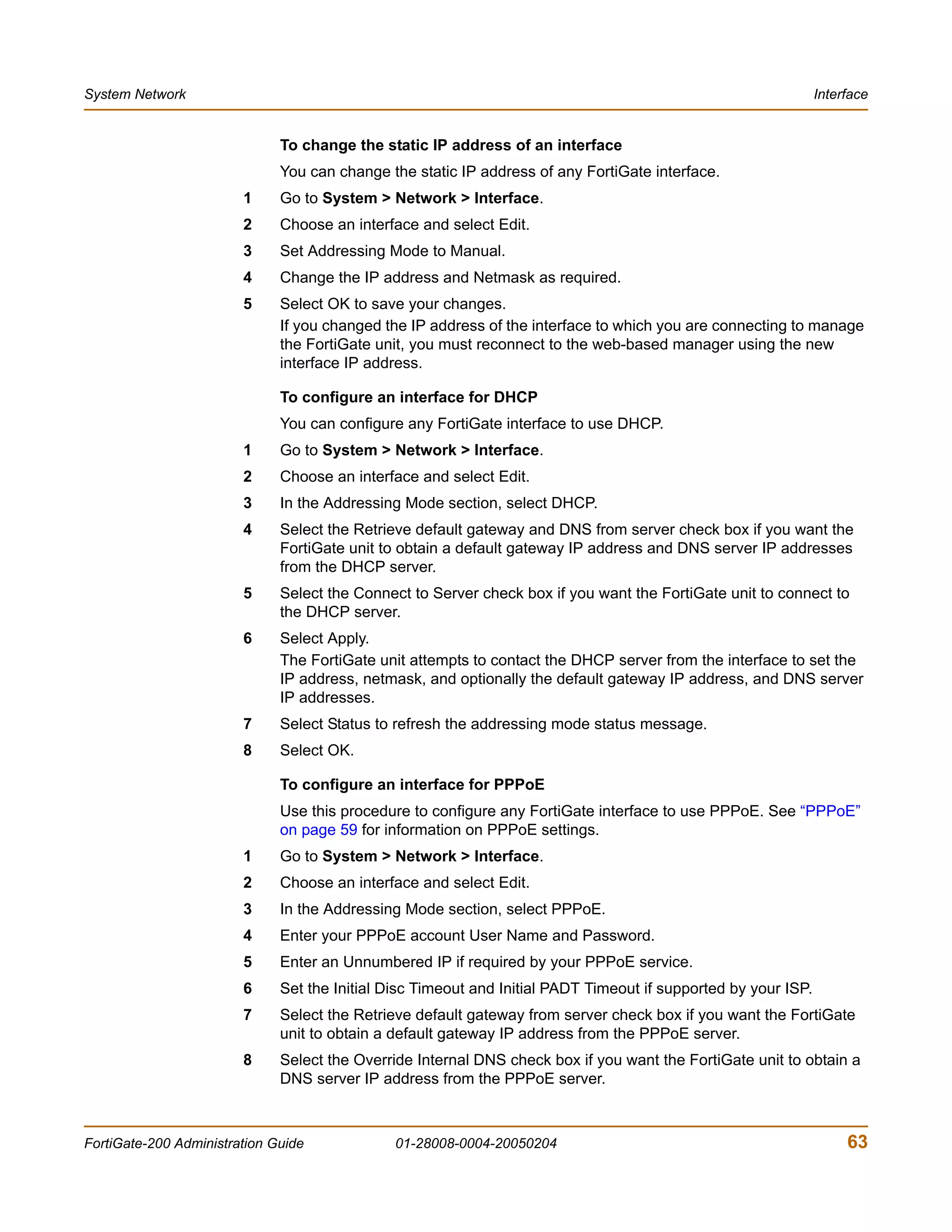System Network                                                                                                  Interface


                              To change the static IP address of an interface
                              You can change the static IP address of any FortiGate interface.
                        1     Go to System > Network > Interface.
                        2     Choose an interface and select Edit.
                        3     Set Addressing Mode to Manual.
                        4     Change the IP address and Netmask as required.
                        5     Select OK to save your changes.
                              If you changed the IP address of the interface to which you are connecting to manage
                              the FortiGate unit, you must reconnect to the web-based manager using the new
                              interface IP address.

                              To configure an interface for DHCP
                              You can configure any FortiGate interface to use DHCP.
                        1     Go to System > Network > Interface.
                        2     Choose an interface and select Edit.
                        3     In the Addressing Mode section, select DHCP.
                        4     Select the Retrieve default gateway and DNS from server check box if you want the
                              FortiGate unit to obtain a default gateway IP address and DNS server IP addresses
                              from the DHCP server.
                        5     Select the Connect to Server check box if you want the FortiGate unit to connect to
                              the DHCP server.
                        6     Select Apply.
                              The FortiGate unit attempts to contact the DHCP server from the interface to set the
                              IP address, netmask, and optionally the default gateway IP address, and DNS server
                              IP addresses.
                        7     Select Status to refresh the addressing mode status message.
                        8     Select OK.

                              To configure an interface for PPPoE
                              Use this procedure to configure any FortiGate interface to use PPPoE. See “PPPoE”
                              on page 59 for information on PPPoE settings.
                        1     Go to System > Network > Interface.
                        2     Choose an interface and select Edit.
                        3     In the Addressing Mode section, select PPPoE.
                        4     Enter your PPPoE account User Name and Password.
                        5     Enter an Unnumbered IP if required by your PPPoE service.
                        6     Set the Initial Disc Timeout and Initial PADT Timeout if supported by your ISP.
                        7     Select the Retrieve default gateway from server check box if you want the FortiGate
                              unit to obtain a default gateway IP address from the PPPoE server.
                        8     Select the Override Internal DNS check box if you want the FortiGate unit to obtain a
                              DNS server IP address from the PPPoE server.



FortiGate-200 Administration Guide             01-28008-0004-20050204                                                63
 