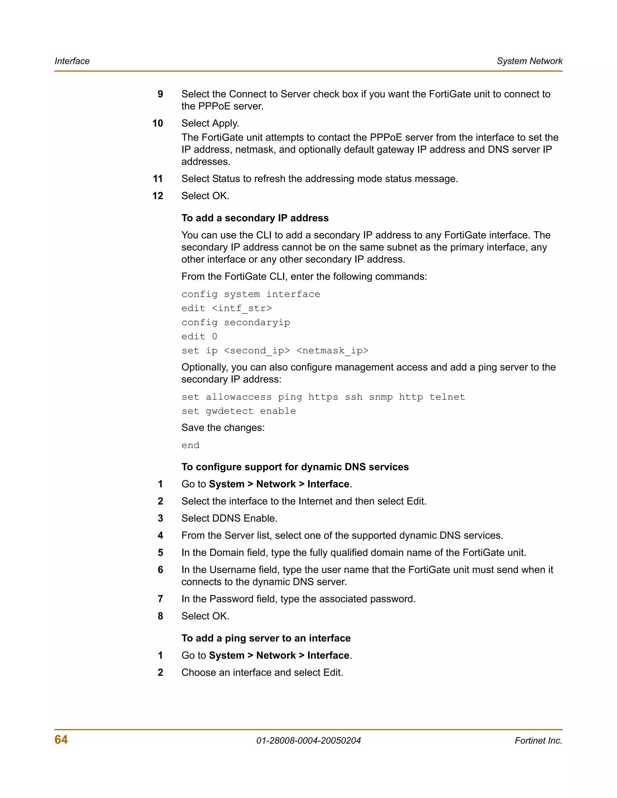 Interface                                                                                 System Network


            9    Select the Connect to Server check box if you want the FortiGate unit to connect to
                 the PPPoE server.
            10   Select Apply.
                 The FortiGate unit attempts to contact the PPPoE server from the interface to set the
                 IP address, netmask, and optionally default gateway IP address and DNS server IP
                 addresses.
            11   Select Status to refresh the addressing mode status message.
            12   Select OK.

                 To add a secondary IP address
                 You can use the CLI to add a secondary IP address to any FortiGate interface. The
                 secondary IP address cannot be on the same subnet as the primary interface, any
                 other interface or any other secondary IP address.
                 From the FortiGate CLI, enter the following commands:
                 config system interface
                 edit <intf_str>
                 config secondaryip
                 edit 0
                 set ip <second_ip> <netmask_ip>
                 Optionally, you can also configure management access and add a ping server to the
                 secondary IP address:
                 set allowaccess ping https ssh snmp http telnet
                 set gwdetect enable
                 Save the changes:
                 end

                 To configure support for dynamic DNS services
            1    Go to System > Network > Interface.
            2    Select the interface to the Internet and then select Edit.
            3    Select DDNS Enable.
            4    From the Server list, select one of the supported dynamic DNS services.
            5    In the Domain field, type the fully qualified domain name of the FortiGate unit.
            6    In the Username field, type the user name that the FortiGate unit must send when it
                 connects to the dynamic DNS server.
            7    In the Password field, type the associated password.
            8    Select OK.

                 To add a ping server to an interface
            1    Go to System > Network > Interface.
            2    Choose an interface and select Edit.




64                                01-28008-0004-20050204                                      Fortinet Inc.
 