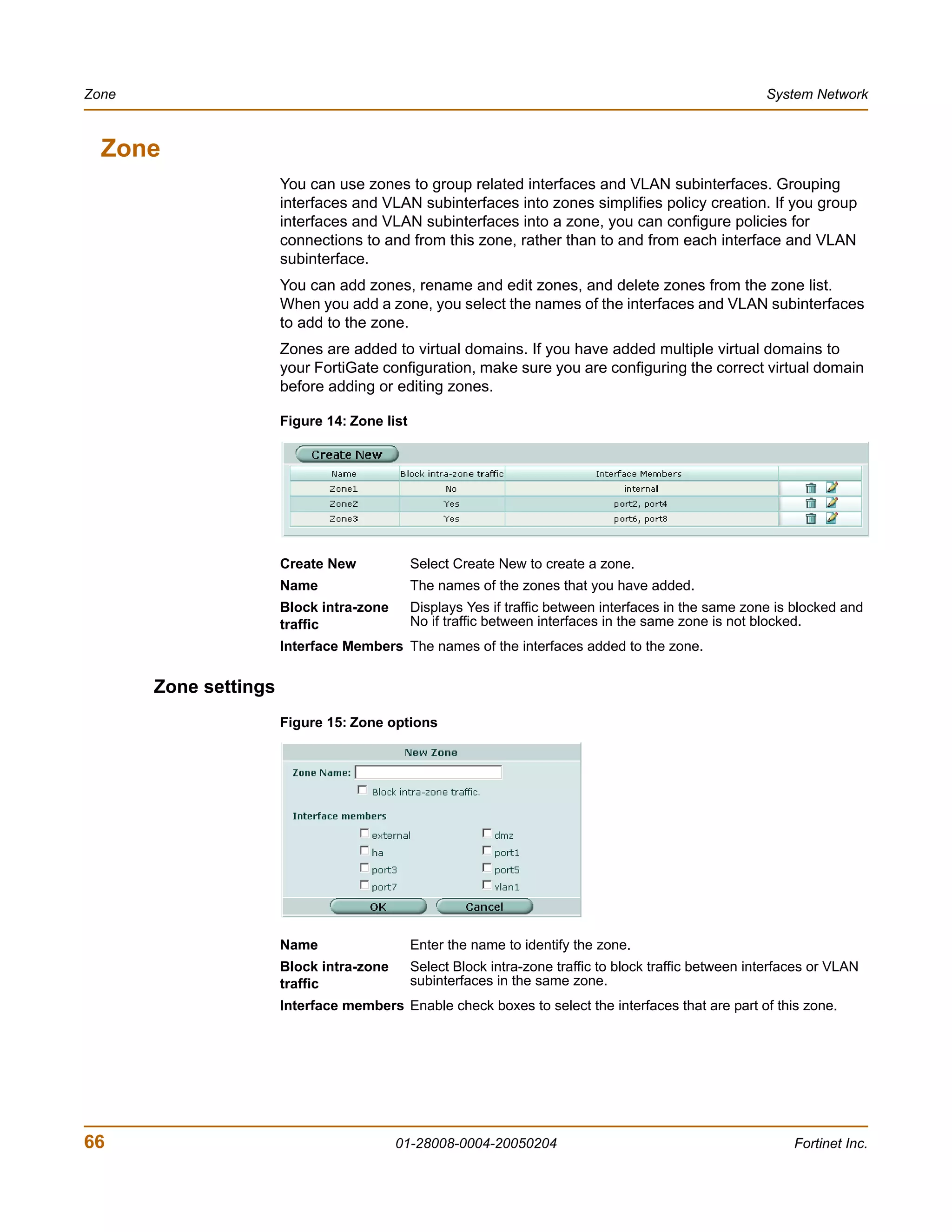 Zone                                                                                                     System Network



  Zone
                       You can use zones to group related interfaces and VLAN subinterfaces. Grouping
                       interfaces and VLAN subinterfaces into zones simplifies policy creation. If you group
                       interfaces and VLAN subinterfaces into a zone, you can configure policies for
                       connections to and from this zone, rather than to and from each interface and VLAN
                       subinterface.
                       You can add zones, rename and edit zones, and delete zones from the zone list.
                       When you add a zone, you select the names of the interfaces and VLAN subinterfaces
                       to add to the zone.
                       Zones are added to virtual domains. If you have added multiple virtual domains to
                       your FortiGate configuration, make sure you are configuring the correct virtual domain
                       before adding or editing zones.

                       Figure 14: Zone list




                       Create New             Select Create New to create a zone.
                       Name                   The names of the zones that you have added.
                       Block intra-zone       Displays Yes if traffic between interfaces in the same zone is blocked and
                       traffic                No if traffic between interfaces in the same zone is not blocked.
                       Interface Members The names of the interfaces added to the zone.


       Zone settings
                       Figure 15: Zone options




                       Name                   Enter the name to identify the zone.
                       Block intra-zone       Select Block intra-zone traffic to block traffic between interfaces or VLAN
                       traffic                subinterfaces in the same zone.
                       Interface members Enable check boxes to select the interfaces that are part of this zone.




66                                        01-28008-0004-20050204                                              Fortinet Inc.
 