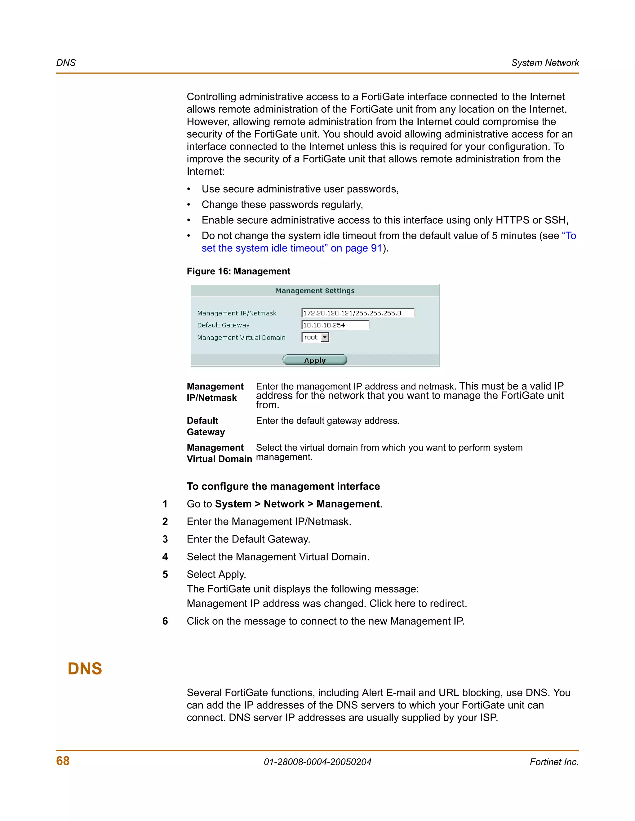 DNS                                                                                System Network


           Controlling administrative access to a FortiGate interface connected to the Internet
           allows remote administration of the FortiGate unit from any location on the Internet.
           However, allowing remote administration from the Internet could compromise the
           security of the FortiGate unit. You should avoid allowing administrative access for an
           interface connected to the Internet unless this is required for your configuration. To
           improve the security of a FortiGate unit that allows remote administration from the
           Internet:
           •   Use secure administrative user passwords,
           •   Change these passwords regularly,
           •   Enable secure administrative access to this interface using only HTTPS or SSH,
           •   Do not change the system idle timeout from the default value of 5 minutes (see “To
               set the system idle timeout” on page 91).

           Figure 16: Management




           Management     Enter the management IP address and netmask. This must be a valid IP
           IP/Netmask     address for the network that you want to manage the FortiGate unit
                          from.
           Default        Enter the default gateway address.
           Gateway
           Management Select the virtual domain from which you want to perform system
           Virtual Domain management.

           To configure the management interface
       1   Go to System > Network > Management.
       2   Enter the Management IP/Netmask.
       3   Enter the Default Gateway.
       4   Select the Management Virtual Domain.
       5   Select Apply.
           The FortiGate unit displays the following message:
           Management IP address was changed. Click here to redirect.
       6   Click on the message to connect to the new Management IP.



 DNS
           Several FortiGate functions, including Alert E-mail and URL blocking, use DNS. You
           can add the IP addresses of the DNS servers to which your FortiGate unit can
           connect. DNS server IP addresses are usually supplied by your ISP.



68                          01-28008-0004-20050204                                      Fortinet Inc.
 