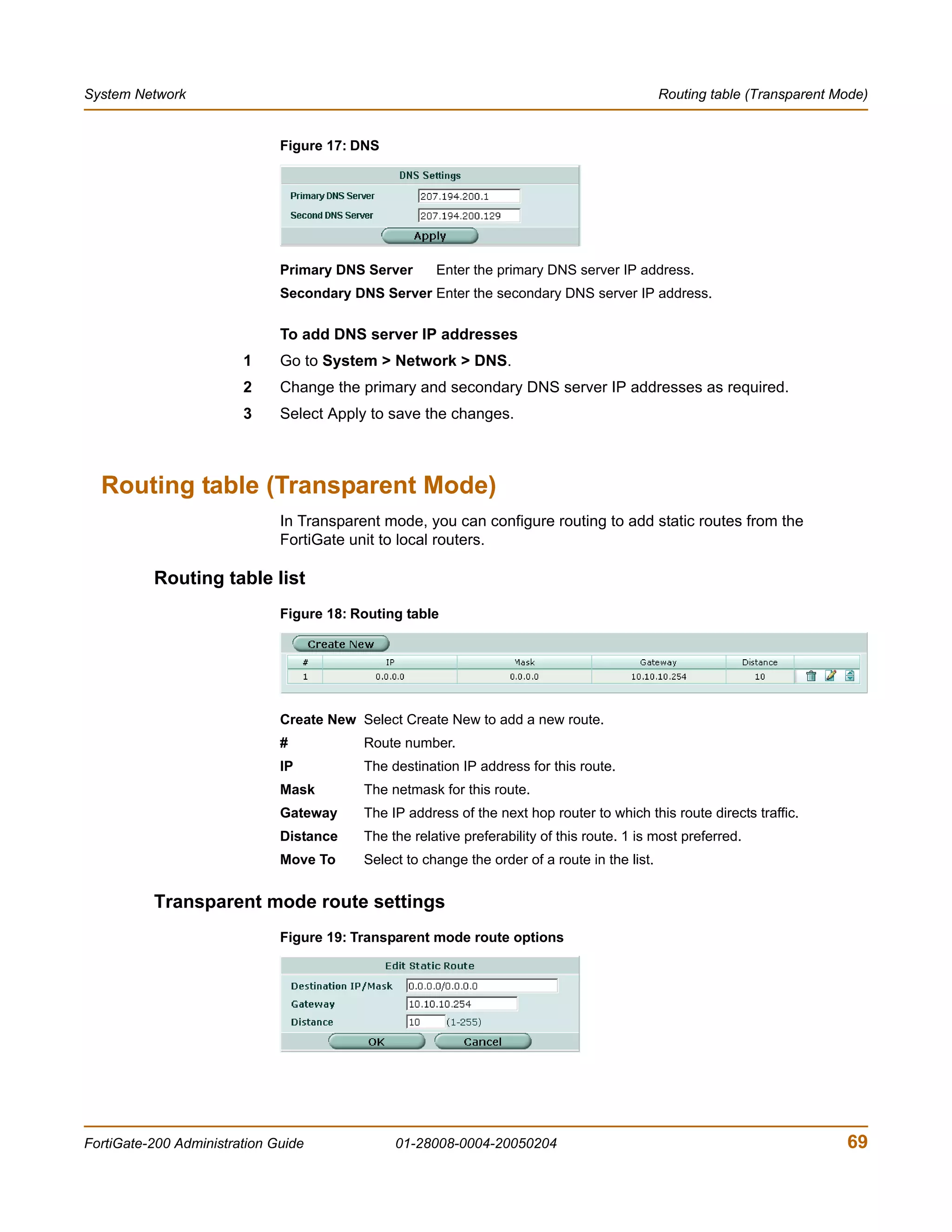 System Network                                                                                 Routing table (Transparent Mode)


                              Figure 17: DNS




                              Primary DNS Server      Enter the primary DNS server IP address.
                              Secondary DNS Server Enter the secondary DNS server IP address.

                              To add DNS server IP addresses
                        1     Go to System > Network > DNS.
                        2     Change the primary and secondary DNS server IP addresses as required.
                        3     Select Apply to save the changes.



  Routing table (Transparent Mode)
                              In Transparent mode, you can configure routing to add static routes from the
                              FortiGate unit to local routers.

          Routing table list
                              Figure 18: Routing table




                              Create New Select Create New to add a new route.
                              #           Route number.
                              IP          The destination IP address for this route.
                              Mask        The netmask for this route.
                              Gateway     The IP address of the next hop router to which this route directs traffic.
                              Distance    The the relative preferability of this route. 1 is most preferred.
                              Move To     Select to change the order of a route in the list.


          Transparent mode route settings
                              Figure 19: Transparent mode route options




FortiGate-200 Administration Guide             01-28008-0004-20050204                                                      69
 