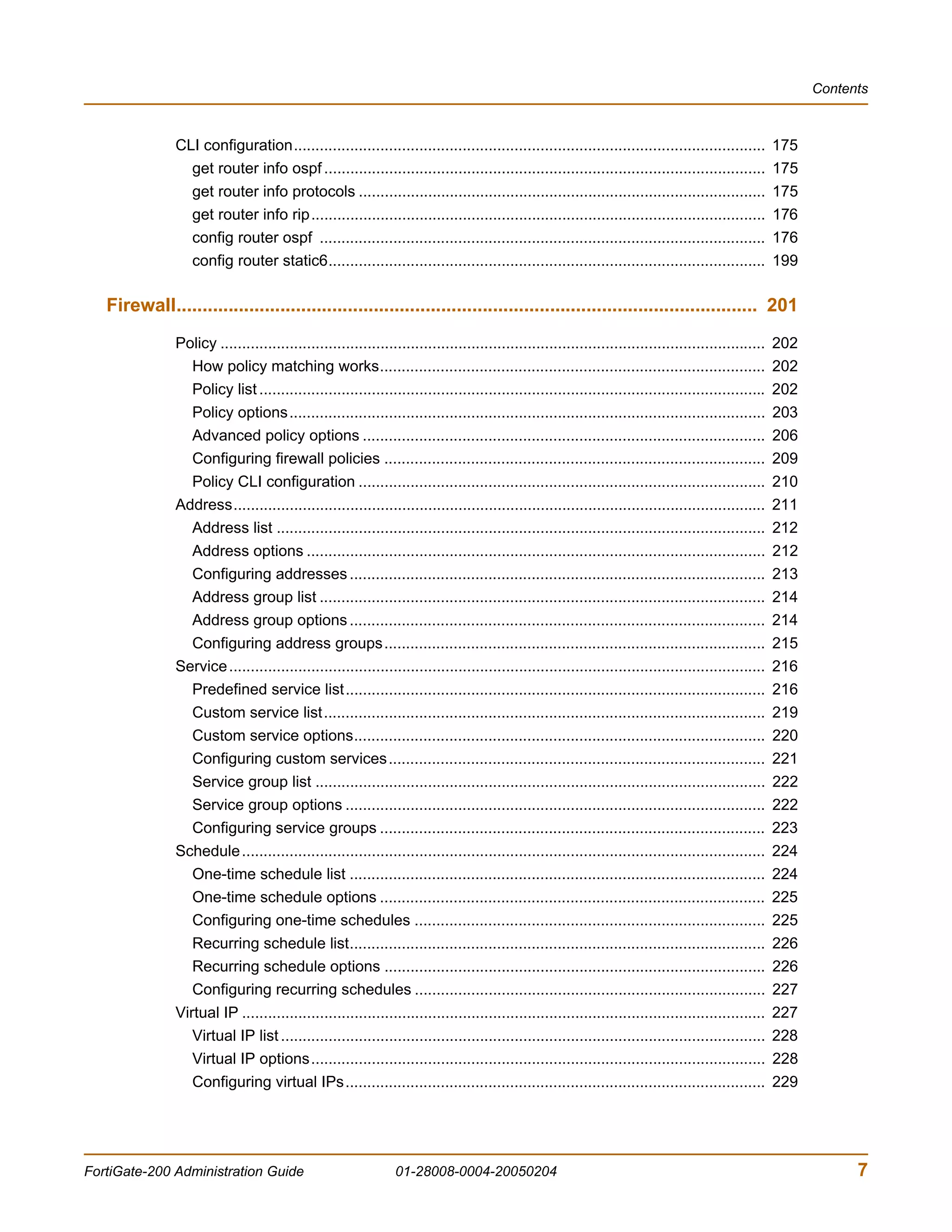 Contents



               CLI configuration.............................................................................................................          175
                 get router info ospf ......................................................................................................           175
                 get router info protocols ..............................................................................................              175
                 get router info rip.........................................................................................................          176
                 config router ospf .......................................................................................................            176
                 config router static6.....................................................................................................            199

   Firewall................................................................................................................ 201
               Policy ..............................................................................................................................   202
                  How policy matching works.........................................................................................                   202
                  Policy list .....................................................................................................................    202
                  Policy options..............................................................................................................         203
                  Advanced policy options .............................................................................................                206
                  Configuring firewall policies ........................................................................................               209
                  Policy CLI configuration ..............................................................................................              210
               Address...........................................................................................................................      211
                  Address list .................................................................................................................       212
                  Address options ..........................................................................................................           212
                  Configuring addresses ................................................................................................               213
                  Address group list .......................................................................................................           214
                  Address group options ................................................................................................               214
                  Configuring address groups........................................................................................                   215
               Service ............................................................................................................................    216
                  Predefined service list.................................................................................................             216
                  Custom service list......................................................................................................            219
                  Custom service options...............................................................................................                220
                  Configuring custom services.......................................................................................                   221
                  Service group list ........................................................................................................          222
                  Service group options .................................................................................................              222
                  Configuring service groups .........................................................................................                 223
               Schedule .........................................................................................................................      224
                  One-time schedule list ................................................................................................              224
                  One-time schedule options .........................................................................................                  225
                  Configuring one-time schedules .................................................................................                     225
                  Recurring schedule list................................................................................................              226
                  Recurring schedule options ........................................................................................                  226
                  Configuring recurring schedules .................................................................................                    227
               Virtual IP .........................................................................................................................    227
                  Virtual IP list ................................................................................................................     228
                  Virtual IP options.........................................................................................................          228
                  Configuring virtual IPs.................................................................................................             229




FortiGate-200 Administration Guide                              01-28008-0004-20050204                                                                             7
 