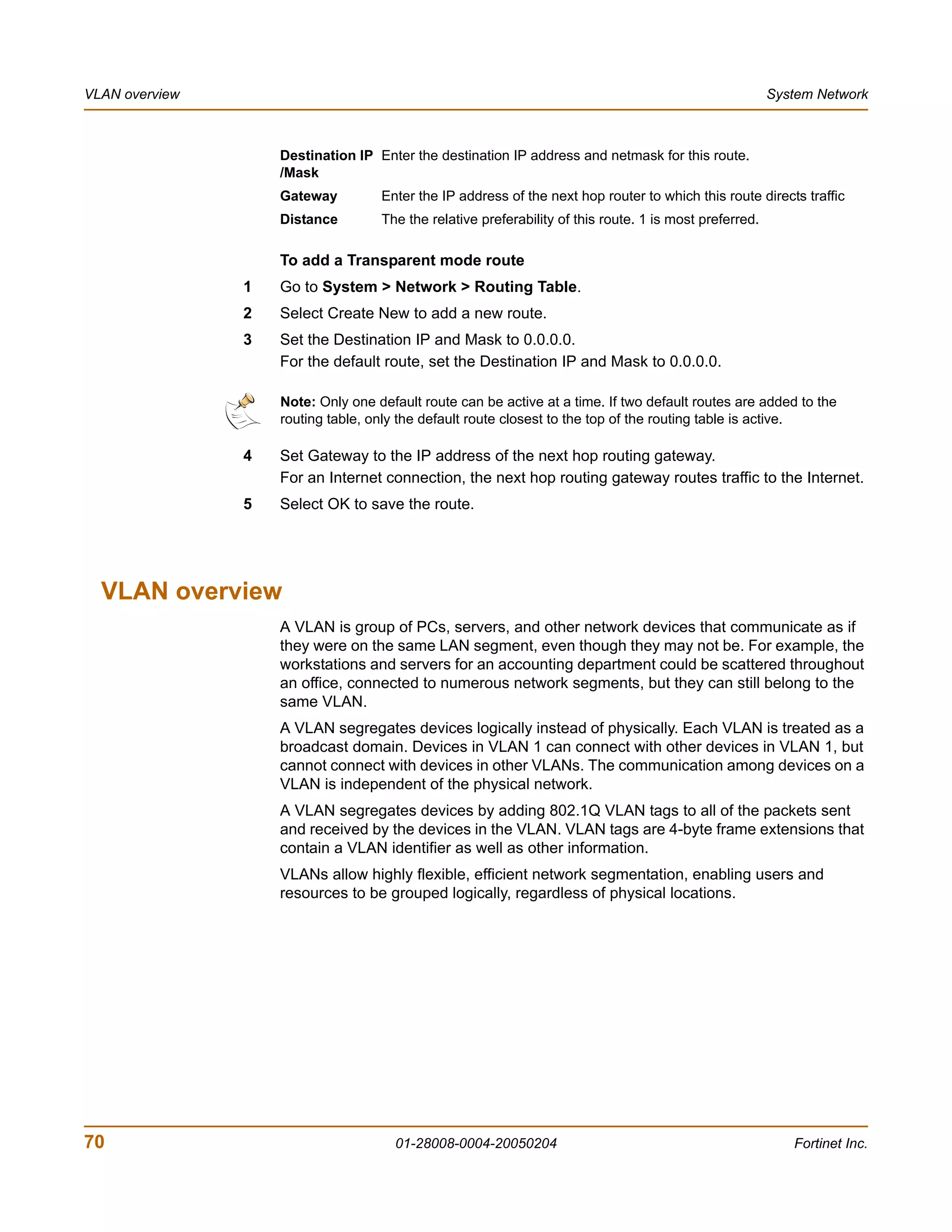 VLAN overview                                                                                            System Network



                    Destination IP Enter the destination IP address and netmask for this route.
                    /Mask
                    Gateway         Enter the IP address of the next hop router to which this route directs traffic
                    Distance        The the relative preferability of this route. 1 is most preferred.

                    To add a Transparent mode route
                1   Go to System > Network > Routing Table.
                2   Select Create New to add a new route.
                3   Set the Destination IP and Mask to 0.0.0.0.
                    For the default route, set the Destination IP and Mask to 0.0.0.0.

                    Note: Only one default route can be active at a time. If two default routes are added to the
                    routing table, only the default route closest to the top of the routing table is active.

                4   Set Gateway to the IP address of the next hop routing gateway.
                    For an Internet connection, the next hop routing gateway routes traffic to the Internet.
                5   Select OK to save the route.




  VLAN overview
                    A VLAN is group of PCs, servers, and other network devices that communicate as if
                    they were on the same LAN segment, even though they may not be. For example, the
                    workstations and servers for an accounting department could be scattered throughout
                    an office, connected to numerous network segments, but they can still belong to the
                    same VLAN.
                    A VLAN segregates devices logically instead of physically. Each VLAN is treated as a
                    broadcast domain. Devices in VLAN 1 can connect with other devices in VLAN 1, but
                    cannot connect with devices in other VLANs. The communication among devices on a
                    VLAN is independent of the physical network.
                    A VLAN segregates devices by adding 802.1Q VLAN tags to all of the packets sent
                    and received by the devices in the VLAN. VLAN tags are 4-byte frame extensions that
                    contain a VLAN identifier as well as other information.
                    VLANs allow highly flexible, efficient network segmentation, enabling users and
                    resources to be grouped logically, regardless of physical locations.




70                                    01-28008-0004-20050204                                                Fortinet Inc.
 