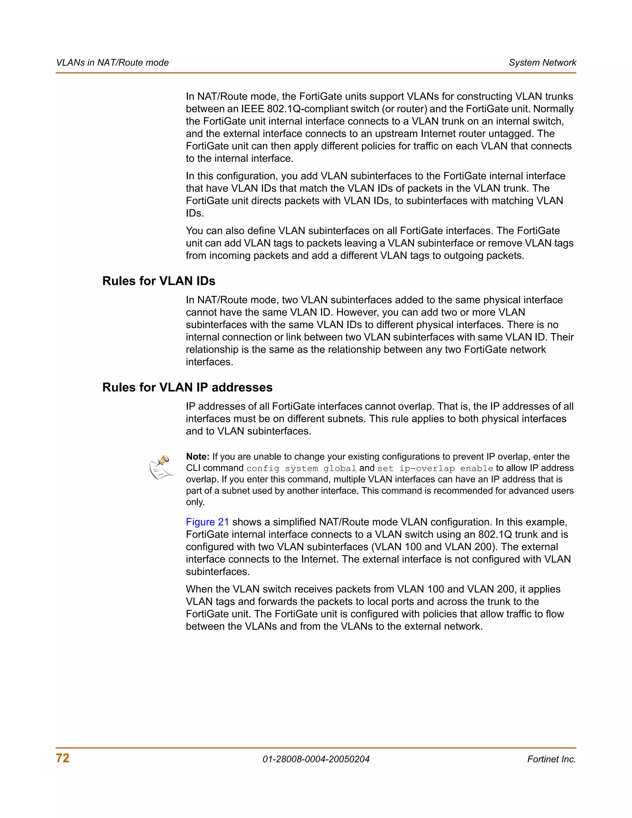 VLANs in NAT/Route mode                                                                                  System Network


                          In NAT/Route mode, the FortiGate units support VLANs for constructing VLAN trunks
                          between an IEEE 802.1Q-compliant switch (or router) and the FortiGate unit. Normally
                          the FortiGate unit internal interface connects to a VLAN trunk on an internal switch,
                          and the external interface connects to an upstream Internet router untagged. The
                          FortiGate unit can then apply different policies for traffic on each VLAN that connects
                          to the internal interface.
                          In this configuration, you add VLAN subinterfaces to the FortiGate internal interface
                          that have VLAN IDs that match the VLAN IDs of packets in the VLAN trunk. The
                          FortiGate unit directs packets with VLAN IDs, to subinterfaces with matching VLAN
                          IDs.
                          You can also define VLAN subinterfaces on all FortiGate interfaces. The FortiGate
                          unit can add VLAN tags to packets leaving a VLAN subinterface or remove VLAN tags
                          from incoming packets and add a different VLAN tags to outgoing packets.

         Rules for VLAN IDs
                          In NAT/Route mode, two VLAN subinterfaces added to the same physical interface
                          cannot have the same VLAN ID. However, you can add two or more VLAN
                          subinterfaces with the same VLAN IDs to different physical interfaces. There is no
                          internal connection or link between two VLAN subinterfaces with same VLAN ID. Their
                          relationship is the same as the relationship between any two FortiGate network
                          interfaces.

         Rules for VLAN IP addresses
                          IP addresses of all FortiGate interfaces cannot overlap. That is, the IP addresses of all
                          interfaces must be on different subnets. This rule applies to both physical interfaces
                          and to VLAN subinterfaces.

                          Note: If you are unable to change your existing configurations to prevent IP overlap, enter the
                          CLI command config system global and set ip-overlap enable to allow IP address
                          overlap. If you enter this command, multiple VLAN interfaces can have an IP address that is
                          part of a subnet used by another interface. This command is recommended for advanced users
                          only.

                          Figure 21 shows a simplified NAT/Route mode VLAN configuration. In this example,
                          FortiGate internal interface connects to a VLAN switch using an 802.1Q trunk and is
                          configured with two VLAN subinterfaces (VLAN 100 and VLAN 200). The external
                          interface connects to the Internet. The external interface is not configured with VLAN
                          subinterfaces.
                          When the VLAN switch receives packets from VLAN 100 and VLAN 200, it applies
                          VLAN tags and forwards the packets to local ports and across the trunk to the
                          FortiGate unit. The FortiGate unit is configured with policies that allow traffic to flow
                          between the VLANs and from the VLANs to the external network.




72                                          01-28008-0004-20050204                                           Fortinet Inc.
 
