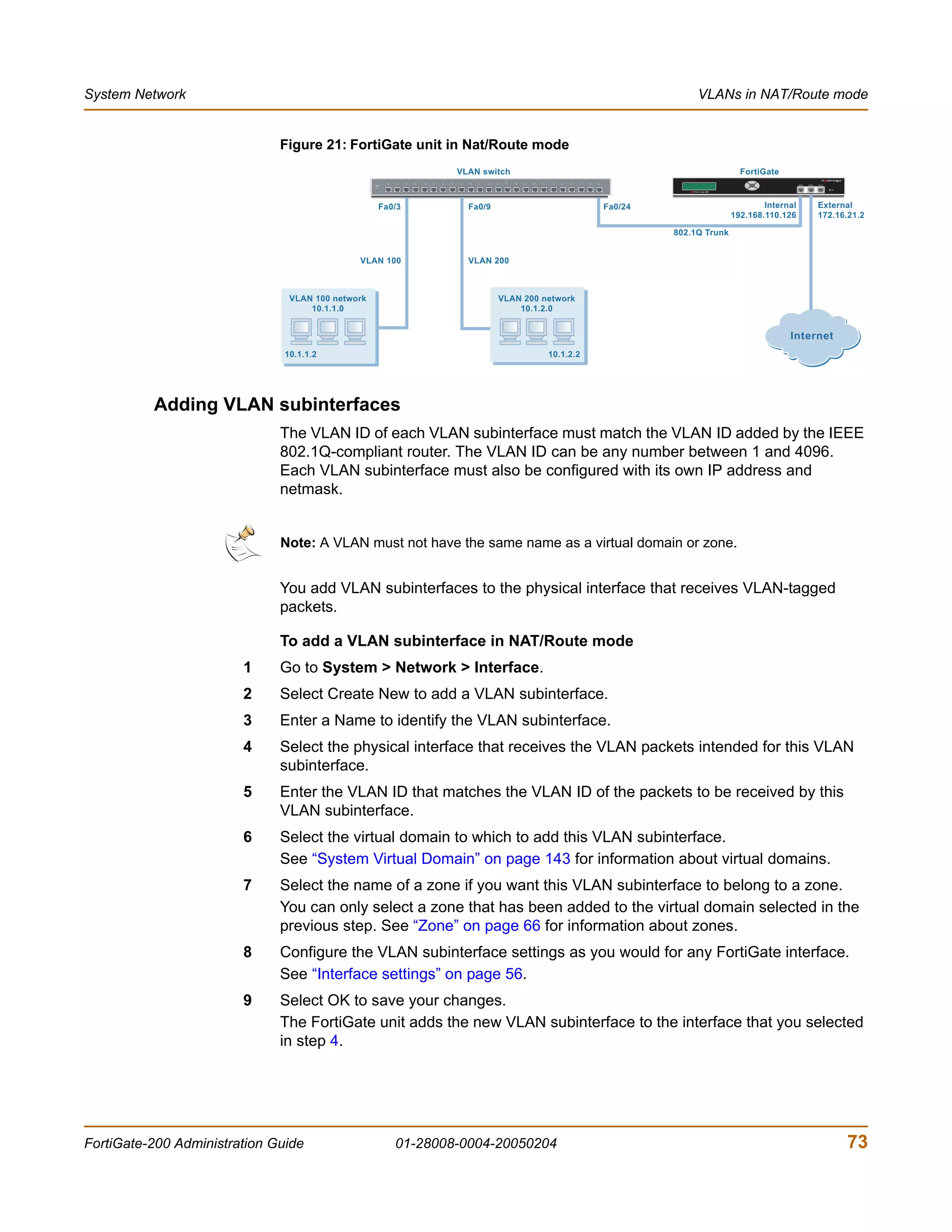 System Network                                                                                                  VLANs in NAT/Route mode


                              Figure 21: FortiGate unit in Nat/Route mode
                                                                   VLAN switch                                              FortiGate
                                                   POWER                                                                     Esc   Enter




                                                       Fa0/3         Fa0/9                        Fa0/24                          Internal      External
                                                                                                                          192.168.110.126       172.16.21.2

                                                                                                           802.1Q Trunk


                                              VLAN 100               VLAN 200



                                VLAN 100 network                             VLAN 200 network
                                    10.1.1.0                                     10.1.2.0


                                                                                                                                           Internet
                               10.1.1.2                                                10.1.2.2




          Adding VLAN subinterfaces
                              The VLAN ID of each VLAN subinterface must match the VLAN ID added by the IEEE
                              802.1Q-compliant router. The VLAN ID can be any number between 1 and 4096.
                              Each VLAN subinterface must also be configured with its own IP address and
                              netmask.


                              Note: A VLAN must not have the same name as a virtual domain or zone.


                              You add VLAN subinterfaces to the physical interface that receives VLAN-tagged
                              packets.

                              To add a VLAN subinterface in NAT/Route mode
                        1     Go to System > Network > Interface.
                        2     Select Create New to add a VLAN subinterface.
                        3     Enter a Name to identify the VLAN subinterface.
                        4     Select the physical interface that receives the VLAN packets intended for this VLAN
                              subinterface.
                        5     Enter the VLAN ID that matches the VLAN ID of the packets to be received by this
                              VLAN subinterface.
                        6     Select the virtual domain to which to add this VLAN subinterface.
                              See “System Virtual Domain” on page 143 for information about virtual domains.
                        7     Select the name of a zone if you want this VLAN subinterface to belong to a zone.
                              You can only select a zone that has been added to the virtual domain selected in the
                              previous step. See “Zone” on page 66 for information about zones.
                        8     Configure the VLAN subinterface settings as you would for any FortiGate interface.
                              See “Interface settings” on page 56.
                        9     Select OK to save your changes.
                              The FortiGate unit adds the new VLAN subinterface to the interface that you selected
                              in step 4.




FortiGate-200 Administration Guide                         01-28008-0004-20050204                                                                     73
 