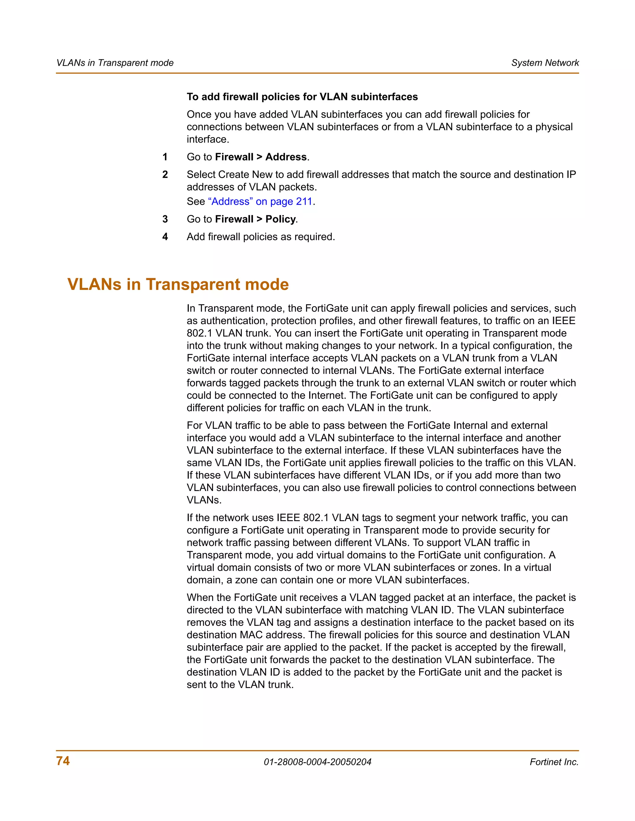 VLANs in Transparent mode                                                                             System Network


                            To add firewall policies for VLAN subinterfaces
                            Once you have added VLAN subinterfaces you can add firewall policies for
                            connections between VLAN subinterfaces or from a VLAN subinterface to a physical
                            interface.
                      1     Go to Firewall > Address.
                      2     Select Create New to add firewall addresses that match the source and destination IP
                            addresses of VLAN packets.
                            See “Address” on page 211.
                      3     Go to Firewall > Policy.
                      4     Add firewall policies as required.



  VLANs in Transparent mode
                            In Transparent mode, the FortiGate unit can apply firewall policies and services, such
                            as authentication, protection profiles, and other firewall features, to traffic on an IEEE
                            802.1 VLAN trunk. You can insert the FortiGate unit operating in Transparent mode
                            into the trunk without making changes to your network. In a typical configuration, the
                            FortiGate internal interface accepts VLAN packets on a VLAN trunk from a VLAN
                            switch or router connected to internal VLANs. The FortiGate external interface
                            forwards tagged packets through the trunk to an external VLAN switch or router which
                            could be connected to the Internet. The FortiGate unit can be configured to apply
                            different policies for traffic on each VLAN in the trunk.
                            For VLAN traffic to be able to pass between the FortiGate Internal and external
                            interface you would add a VLAN subinterface to the internal interface and another
                            VLAN subinterface to the external interface. If these VLAN subinterfaces have the
                            same VLAN IDs, the FortiGate unit applies firewall policies to the traffic on this VLAN.
                            If these VLAN subinterfaces have different VLAN IDs, or if you add more than two
                            VLAN subinterfaces, you can also use firewall policies to control connections between
                            VLANs.
                            If the network uses IEEE 802.1 VLAN tags to segment your network traffic, you can
                            configure a FortiGate unit operating in Transparent mode to provide security for
                            network traffic passing between different VLANs. To support VLAN traffic in
                            Transparent mode, you add virtual domains to the FortiGate unit configuration. A
                            virtual domain consists of two or more VLAN subinterfaces or zones. In a virtual
                            domain, a zone can contain one or more VLAN subinterfaces.
                            When the FortiGate unit receives a VLAN tagged packet at an interface, the packet is
                            directed to the VLAN subinterface with matching VLAN ID. The VLAN subinterface
                            removes the VLAN tag and assigns a destination interface to the packet based on its
                            destination MAC address. The firewall policies for this source and destination VLAN
                            subinterface pair are applied to the packet. If the packet is accepted by the firewall,
                            the FortiGate unit forwards the packet to the destination VLAN subinterface. The
                            destination VLAN ID is added to the packet by the FortiGate unit and the packet is
                            sent to the VLAN trunk.




74                                           01-28008-0004-20050204                                        Fortinet Inc.
 