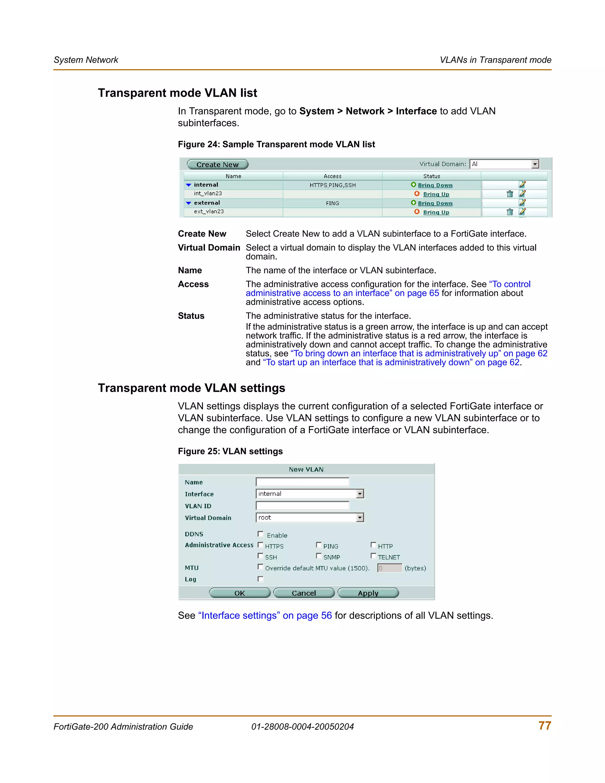 System Network                                                                                    VLANs in Transparent mode


          Transparent mode VLAN list
                              In Transparent mode, go to System > Network > Interface to add VLAN
                              subinterfaces.

                              Figure 24: Sample Transparent mode VLAN list




                              Create New       Select Create New to add a VLAN subinterface to a FortiGate interface.
                              Virtual Domain Select a virtual domain to display the VLAN interfaces added to this virtual
                                             domain.
                              Name             The name of the interface or VLAN subinterface.
                              Access           The administrative access configuration for the interface. See “To control
                                               administrative access to an interface” on page 65 for information about
                                               administrative access options.
                              Status           The administrative status for the interface.
                                               If the administrative status is a green arrow, the interface is up and can accept
                                               network traffic. If the administrative status is a red arrow, the interface is
                                               administratively down and cannot accept traffic. To change the administrative
                                               status, see “To bring down an interface that is administratively up” on page 62
                                               and “To start up an interface that is administratively down” on page 62.


          Transparent mode VLAN settings
                              VLAN settings displays the current configuration of a selected FortiGate interface or
                              VLAN subinterface. Use VLAN settings to configure a new VLAN subinterface or to
                              change the configuration of a FortiGate interface or VLAN subinterface.

                              Figure 25: VLAN settings




                              See “Interface settings” on page 56 for descriptions of all VLAN settings.




FortiGate-200 Administration Guide              01-28008-0004-20050204                                                       77
 