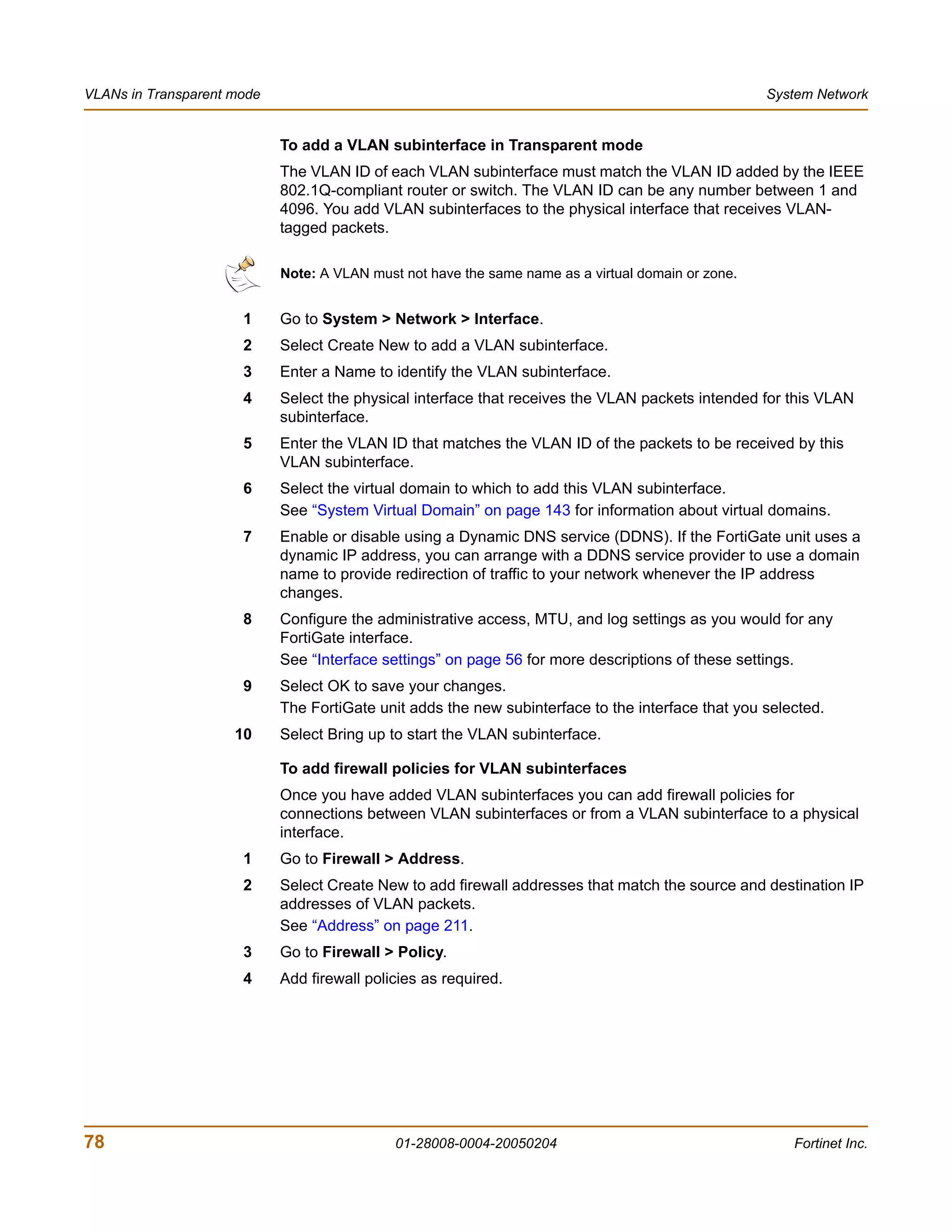 VLANs in Transparent mode                                                                           System Network


                            To add a VLAN subinterface in Transparent mode
                            The VLAN ID of each VLAN subinterface must match the VLAN ID added by the IEEE
                            802.1Q-compliant router or switch. The VLAN ID can be any number between 1 and
                            4096. You add VLAN subinterfaces to the physical interface that receives VLAN-
                            tagged packets.

                            Note: A VLAN must not have the same name as a virtual domain or zone.


                      1     Go to System > Network > Interface.
                      2     Select Create New to add a VLAN subinterface.
                      3     Enter a Name to identify the VLAN subinterface.
                      4     Select the physical interface that receives the VLAN packets intended for this VLAN
                            subinterface.
                      5     Enter the VLAN ID that matches the VLAN ID of the packets to be received by this
                            VLAN subinterface.
                      6     Select the virtual domain to which to add this VLAN subinterface.
                            See “System Virtual Domain” on page 143 for information about virtual domains.
                      7     Enable or disable using a Dynamic DNS service (DDNS). If the FortiGate unit uses a
                            dynamic IP address, you can arrange with a DDNS service provider to use a domain
                            name to provide redirection of traffic to your network whenever the IP address
                            changes.
                      8     Configure the administrative access, MTU, and log settings as you would for any
                            FortiGate interface.
                            See “Interface settings” on page 56 for more descriptions of these settings.
                      9     Select OK to save your changes.
                            The FortiGate unit adds the new subinterface to the interface that you selected.
                     10     Select Bring up to start the VLAN subinterface.

                            To add firewall policies for VLAN subinterfaces
                            Once you have added VLAN subinterfaces you can add firewall policies for
                            connections between VLAN subinterfaces or from a VLAN subinterface to a physical
                            interface.
                      1     Go to Firewall > Address.
                      2     Select Create New to add firewall addresses that match the source and destination IP
                            addresses of VLAN packets.
                            See “Address” on page 211.
                      3     Go to Firewall > Policy.
                      4     Add firewall policies as required.




78                                           01-28008-0004-20050204                                    Fortinet Inc.
 