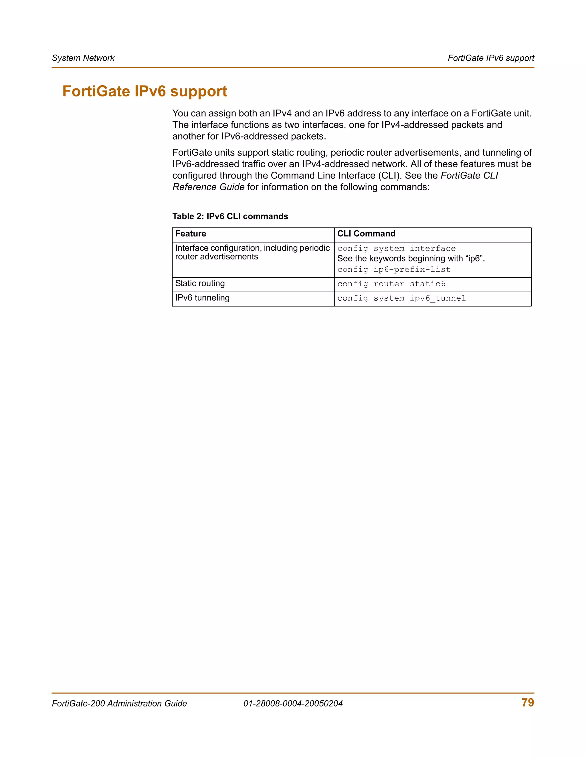 System Network                                                                                         FortiGate IPv6 support



  FortiGate IPv6 support
                              You can assign both an IPv4 and an IPv6 address to any interface on a FortiGate unit.
                              The interface functions as two interfaces, one for IPv4-addressed packets and
                              another for IPv6-addressed packets.
                              FortiGate units support static routing, periodic router advertisements, and tunneling of
                              IPv6-addressed traffic over an IPv4-addressed network. All of these features must be
                              configured through the Command Line Interface (CLI). See the FortiGate CLI
                              Reference Guide for information on the following commands:


                              Table 2: IPv6 CLI commands

                               Feature                                   CLI Command
                               Interface configuration, including periodic config system interface
                               router advertisements                       See the keywords beginning with “ip6”.
                                                                           config ip6-prefix-list
                               Static routing                            config router static6
                               IPv6 tunneling                            config system ipv6_tunnel




FortiGate-200 Administration Guide              01-28008-0004-20050204                                                   79
 