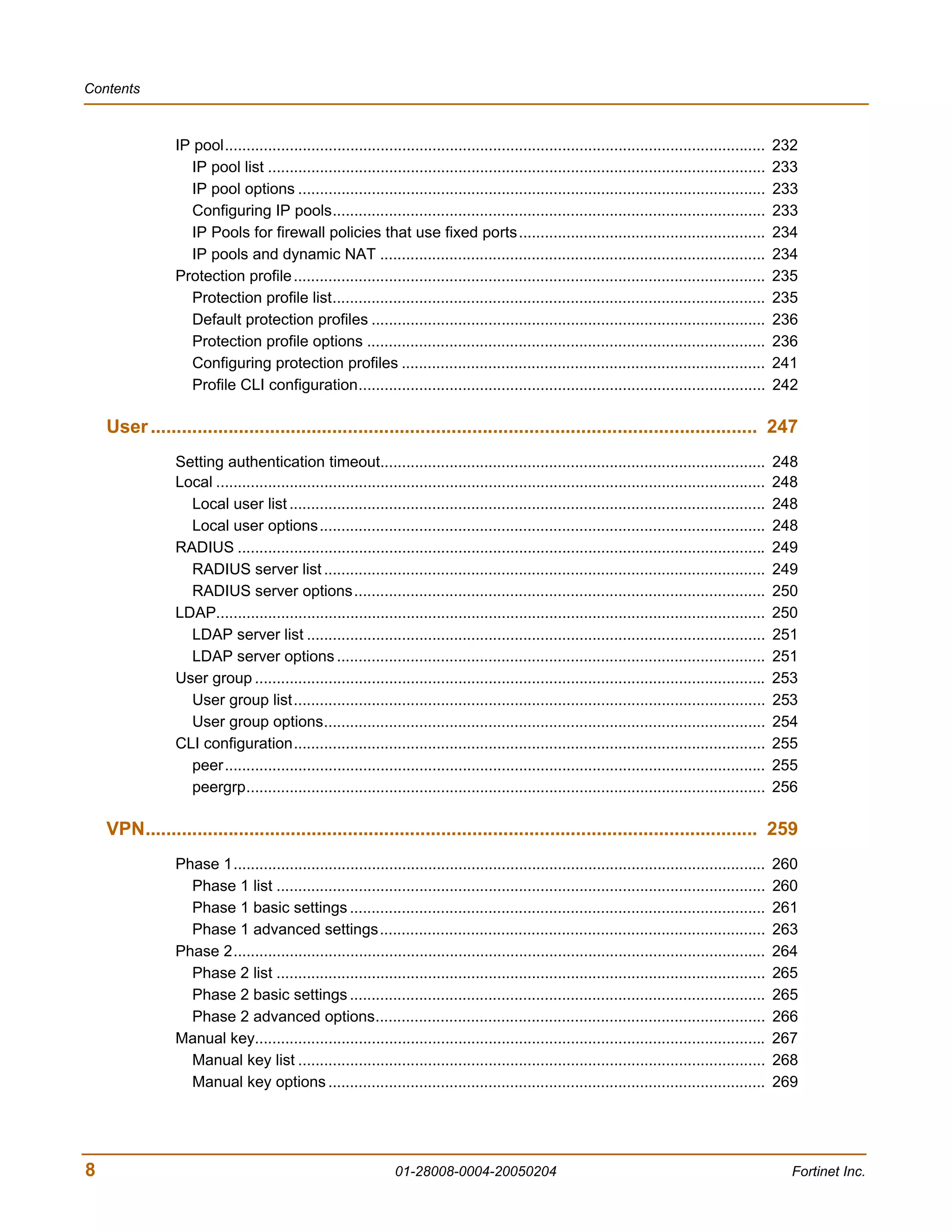 Contents



                IP pool.............................................................................................................................    232
                  IP pool list ...................................................................................................................      233
                  IP pool options ............................................................................................................          233
                  Configuring IP pools....................................................................................................              233
                  IP Pools for firewall policies that use fixed ports.........................................................                          234
                  IP pools and dynamic NAT .........................................................................................                    234
                Protection profile .............................................................................................................        235
                  Protection profile list....................................................................................................           235
                  Default protection profiles ...........................................................................................               236
                  Protection profile options ............................................................................................               236
                  Configuring protection profiles ....................................................................................                  241
                  Profile CLI configuration..............................................................................................               242

    User ..................................................................................................................... 247
                Setting authentication timeout.........................................................................................                 248
                Local ...............................................................................................................................   248
                  Local user list ..............................................................................................................        248
                  Local user options.......................................................................................................             248
                RADIUS ..........................................................................................................................       249
                  RADIUS server list ......................................................................................................             249
                  RADIUS server options...............................................................................................                  250
                LDAP...............................................................................................................................     250
                  LDAP server list ..........................................................................................................           251
                  LDAP server options ...................................................................................................               251
                User group ......................................................................................................................       253
                  User group list.............................................................................................................          253
                  User group options......................................................................................................              254
                CLI configuration.............................................................................................................          255
                  peer.............................................................................................................................     255
                  peergrp........................................................................................................................       256

    VPN...................................................................................................................... 259
                Phase 1...........................................................................................................................      260
                  Phase 1 list .................................................................................................................        260
                  Phase 1 basic settings ................................................................................................               261
                  Phase 1 advanced settings.........................................................................................                    263
                Phase 2...........................................................................................................................      264
                  Phase 2 list .................................................................................................................        265
                  Phase 2 basic settings ................................................................................................               265
                  Phase 2 advanced options..........................................................................................                    266
                Manual key......................................................................................................................        267
                  Manual key list ............................................................................................................          268
                  Manual key options .....................................................................................................              269




8                                                                01-28008-0004-20050204                                                                   Fortinet Inc.
 