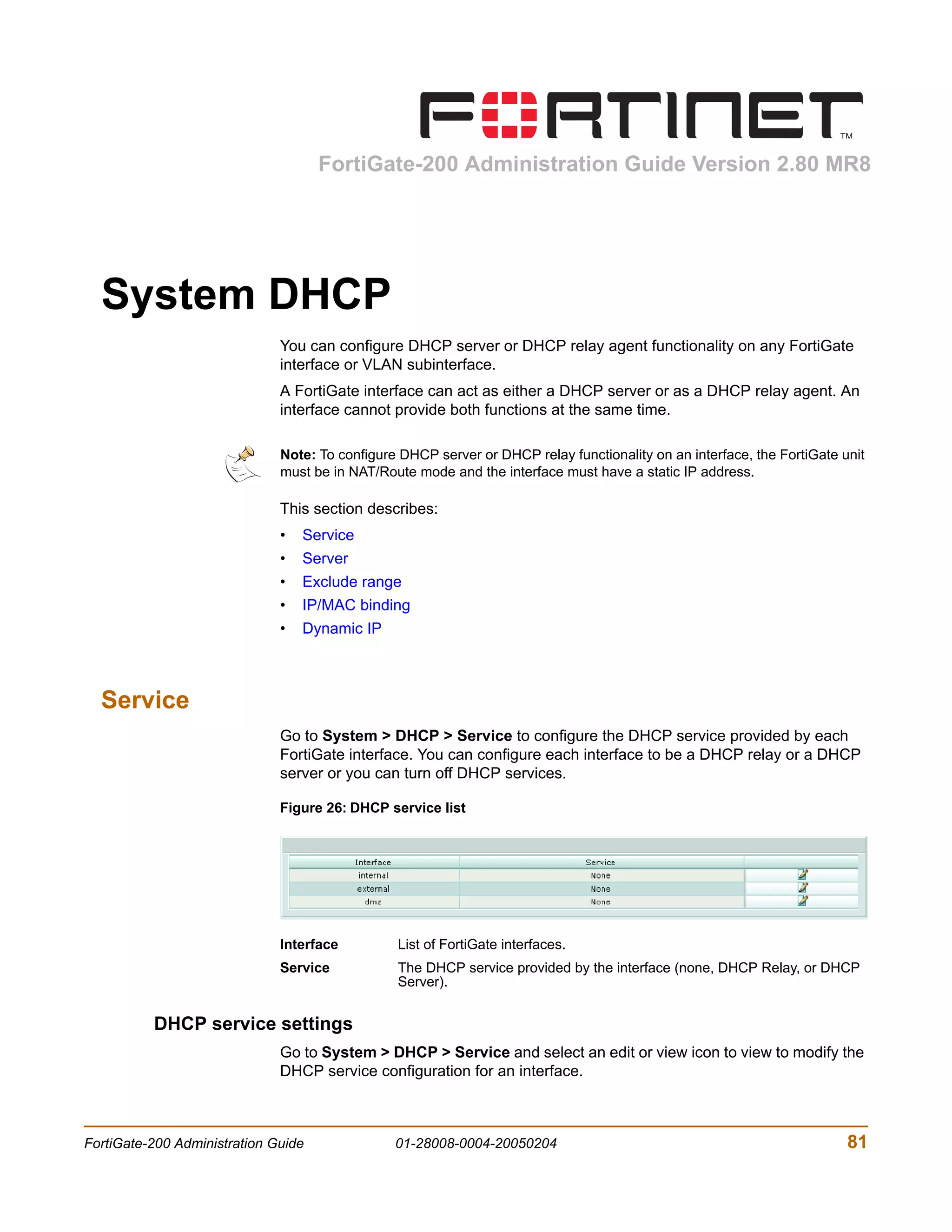 FortiGate-200 Administration Guide Version 2.80 MR8




  System DHCP
                              You can configure DHCP server or DHCP relay agent functionality on any FortiGate
                              interface or VLAN subinterface.
                              A FortiGate interface can act as either a DHCP server or as a DHCP relay agent. An
                              interface cannot provide both functions at the same time.

                              Note: To configure DHCP server or DHCP relay functionality on an interface, the FortiGate unit
                              must be in NAT/Route mode and the interface must have a static IP address.

                              This section describes:
                              •   Service
                              •   Server
                              •   Exclude range
                              •   IP/MAC binding
                              •   Dynamic IP



  Service
                              Go to System > DHCP > Service to configure the DHCP service provided by each
                              FortiGate interface. You can configure each interface to be a DHCP relay or a DHCP
                              server or you can turn off DHCP services.

                              Figure 26: DHCP service list




                              Interface         List of FortiGate interfaces.
                              Service           The DHCP service provided by the interface (none, DHCP Relay, or DHCP
                                                Server).


          DHCP service settings
                              Go to System > DHCP > Service and select an edit or view icon to view to modify the
                              DHCP service configuration for an interface.



FortiGate-200 Administration Guide              01-28008-0004-20050204                                                   81
 