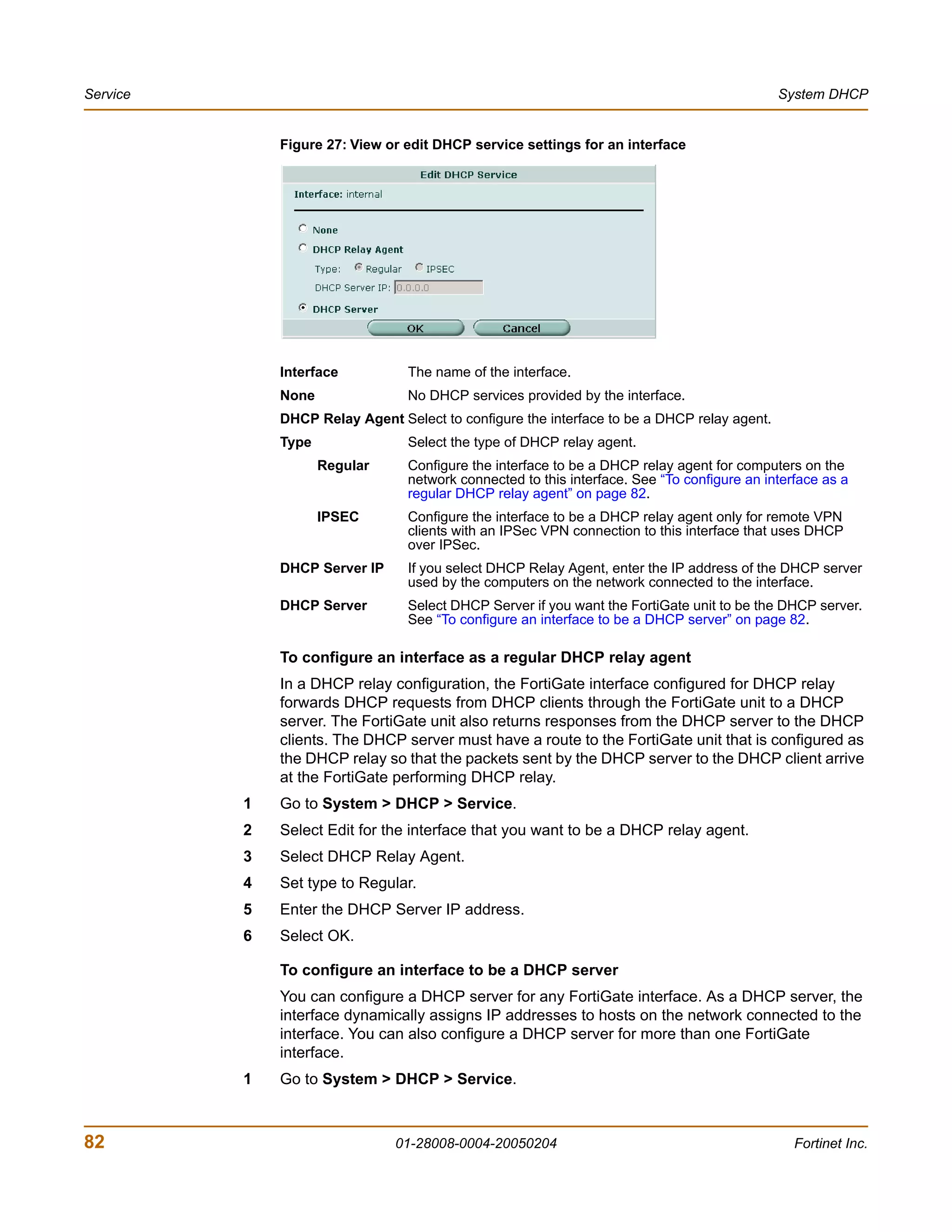 Service                                                                                      System DHCP


              Figure 27: View or edit DHCP service settings for an interface




              Interface          The name of the interface.
              None               No DHCP services provided by the interface.
              DHCP Relay Agent Select to configure the interface to be a DHCP relay agent.
              Type               Select the type of DHCP relay agent.
                     Regular     Configure the interface to be a DHCP relay agent for computers on the
                                 network connected to this interface. See “To configure an interface as a
                                 regular DHCP relay agent” on page 82.
                     IPSEC       Configure the interface to be a DHCP relay agent only for remote VPN
                                 clients with an IPSec VPN connection to this interface that uses DHCP
                                 over IPSec.
              DHCP Server IP     If you select DHCP Relay Agent, enter the IP address of the DHCP server
                                 used by the computers on the network connected to the interface.
              DHCP Server        Select DHCP Server if you want the FortiGate unit to be the DHCP server.
                                 See “To configure an interface to be a DHCP server” on page 82.

              To configure an interface as a regular DHCP relay agent
              In a DHCP relay configuration, the FortiGate interface configured for DHCP relay
              forwards DHCP requests from DHCP clients through the FortiGate unit to a DHCP
              server. The FortiGate unit also returns responses from the DHCP server to the DHCP
              clients. The DHCP server must have a route to the FortiGate unit that is configured as
              the DHCP relay so that the packets sent by the DHCP server to the DHCP client arrive
              at the FortiGate performing DHCP relay.
          1   Go to System > DHCP > Service.
          2   Select Edit for the interface that you want to be a DHCP relay agent.
          3   Select DHCP Relay Agent.
          4   Set type to Regular.
          5   Enter the DHCP Server IP address.
          6   Select OK.

              To configure an interface to be a DHCP server
              You can configure a DHCP server for any FortiGate interface. As a DHCP server, the
              interface dynamically assigns IP addresses to hosts on the network connected to the
              interface. You can also configure a DHCP server for more than one FortiGate
              interface.
          1   Go to System > DHCP > Service.



82                             01-28008-0004-20050204                                           Fortinet Inc.
 